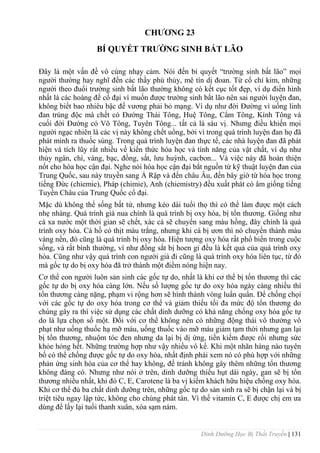 Dinh Dưỡng Học Bị Thất Truyền | 131
CHƢƠNG 23
BÍ QUYẾT TRƢỜNG SINH BẤT LÃO
Đây là một vấn đề vô cùng nhạy cảm. Nói đến bí quyết “trƣờng sinh bất lão” mọi
ngƣời thƣờng hay nghĩ đến các thầy phù thủy, mê tín dị đoan. Từ cổ chí kim, những
ngƣời theo đuổi trƣờng sinh bất lão thƣờng không có kết cục tốt đẹp, ví dụ điển hình
nhất là các hoàng đế cổ đại vì muốn đƣợc trƣờng sinh bẩt lão nên sai ngƣời luyện đan,
không biết bao nhiêu bậc đế vƣơng phải bỏ mạng. Ví dụ nhƣ đời Đƣờng vì uống linh
đan trúng độc mà chết có Đƣờng Thái Tông, Huệ Tông, Cẩm Tông, Kính Tông và
cuối đời Đƣờng có Võ Tông, Tuyên Tông... tất cả là sáu vị. Nhƣng điều khiến mọi
ngƣời ngạc nhiên là các vị này không chết uổng, bởi vì trong quá trình luyện đan họ đã
phát minh ra thuốc súng. Trong quá trình luyện đan thực tế, các nhà luyện đan đã phát
hiện và tích lũy rất nhiều về kiến thức hóa học và tính năng của vật chất, ví dụ nhƣ
thủy ngân, chì, vàng, bạc, đồng, sắt, lƣu huỳnh, cacbon... Và việc này đã hoàn thiện
nốt cho hóa học cận đại. Nghe nói hóa học cận đại bắt nguồn từ kỹ thuật luyện đan của
Trung Quốc, sau này truyền sang Ả Rập và đến châu Âu, đến bây giờ từ hóa học trong
tiếng Đức (chiemie), Pháp (chimie), Anh (chiemistry) đều xuất phát có âm giống tiếng
Tuyền Châu của Trung Quốc cổ đại.
Mặc dù không thể sống bất tử, nhƣng kéo dài tuổi thọ thì có thể làm đƣợc một cách
nhẹ nhàng. Quá trình già nua chính là quá trình bị oxy hóa, bị tổn thƣơng. Giống nhƣ
cá xa nƣớc một thời gian sẽ chết, xác cá sẽ chuyển sang màu hồng, đây chính là quá
trình oxy hóa. Cá hồ có thịt màu trắng, nhƣng khi cá bị ƣơn thì nó chuyển thành màu
vàng nền, đó cũng là quá trình bị oxy hóa. Hiện tƣợng oxy hóa rất phổ biến trong cuộc
sống, và rất bình thƣờng, ví nhƣ đồng sắt bị hoen gỉ đều là kết quả của quá trình oxy
hóa. Cũng nhƣ vậy quá trình con ngƣời già đi cũng là quá trình oxy hóa liên tục, từ đó
mà gốc tự do bị oxy hóa đã trở thành một điểm nóng hiện nay.
Cơ thể con ngƣời luôn sản sinh các gốc tự do, nhất là khi cơ thể bị tổn thƣơng thì các
gốc tự do bị oxy hóa càng lớn. Nếu số lƣợng gốc tự do oxy hóa ngày càng nhiều thì
tổn thƣơng càng nặng, phạm vi rộng hơn sẽ hình thành vòng luẩn quẩn. Để chống chọi
với các gốc tự do oxy hóa trong cơ thể và giảm thiểu tối đa mức độ tổn thƣơng do
chúng gây ra thì việc sử dụng các chất dinh dƣỡng có khả năng chống oxy hóa gốc tự
do là lựa chọn số một. Đối với cơ thể không nên có những động thái vô thƣởng vô
phạt nhƣ uống thuốc hạ mỡ máu, uống thuốc vào mỡ máu giảm tạm thời nhƣng gan lại
bị tổn thƣơng, nhuộm tóc đen nhƣng da lại bị dị ứng, tiền kiếm đƣợc rồi nhƣng sức
khỏe hỏng hết. Những trƣờng hợp nhƣ vậy nhiều vô kể. Khi một nhãn hàng nào tuyên
bố có thể chống đƣợc gốc tự do oxy hóa, nhất định phải xem nó có phù hợp với những
phản ứng sinh hóa của cơ thể hay không, để tránh không gây thêm những tổn thƣơng
không đáng có. Nhƣng nhƣ nói ở trên, dinh dƣỡng thiếu hụt dài ngày, gan sẽ bị tổn
thƣơng nhiều nhất, khi đó C, E, Carotene là ba vị kiếm khách hữu hiệu chống oxy hóa.
Khi cơ thể đủ ba chất dinh dƣỡng trên, những gốc tự do sản sinh ra sẽ bị chặn lại và bị
triệt tiêu ngay lập tức, không cho chúng phát tán. Vì thế vitamin C, E đƣợc chị em ƣa
dùng để lấy lại tuổi thanh xuân, xóa sạm nám.
 