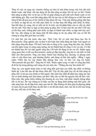 Dinh Dưỡng Học Bị Thất Truyền | 132
Thực tế việc sử sụng các vitamin chống oxi hóa là một khâu trong việc kéo dài tuổi
thanh xuân, mặt khác vẫn tận dụng tối đa khả năng tự phục hồi tái tạo cơ thể. Chính
khả năng tự phục hồi và tái tạo cơ thể sẽ giúp chúng ta giữ mãi tuổi thanh xuân và trẻ
mãi không già. Hãy xem khả năng phục hồi tái tạo của cơ thể chúng ta có thể làm mới
từng tế bào đã già nua cũ kỹ, khiến tế bào đƣợc lột xác. Việc này không giống nhƣ bạn
có chiếc xe đạp đã cũ, rơi mất một chiếc ốc và bạn thay thế bằng một chiếc ốc khác.
Sau khi thay ốc xong, chỉ có mỗi cái ốc là mới, các bộ phận khác của xe vẫn cũ, nhìn
rất tức mắt. Nếu nhƣ xe đạp có khả năng tự phục hồi và làm mới thì sao nhỉ? Chỗ nào
cũ thì thay mới, chẳng phải một chiếc xe đạp cũ thành một chiếc xe đạp mới hay sao?
Do vậy, khi chúng ta tận dụng triệt để khả năng tự tái tạo phục hồi của cơ thể thì
chúng ta sống đến giới hạn cao nhất.
Có một bài văn hài hƣớc nhƣ này: Thời Liên Xô có một nhà khoa học tên là
Bovasmolis. Ông nghiên cứu và đƣa ra kết luận làm chấn động dƣ luận: loài ngƣời có
khả năng sống thọ đƣợc 150 tuổi, hơn nữa ai cũng có hy vọng sống thọ nhƣ vậy. Stalin
sau khi nghe xong vô cùng sung sƣớng, họ trở thành bạn tốt cũng vì tin vui này. Có thể
trở thành bạn tốt với một ngƣời sống thọ 150 tuổi thì đúng là tin vui rồi. Stalin ngày
càng quan tâm và đề cao Bovasmolis, muốn gì đáp ứng đấy, ủng hộ cả vật chất và tinh
thần cho Bovasmolis. Ông còn đƣợc Stalin ban thƣởng huy chƣơng và phong tƣớc
viện sĩ viện khoa học, giải thƣởng Stalin, anh hùng xã hội chủ nghĩa... Bỗng 1 ngày
(năm 1946) thƣ ký của Stalin đến phòng làm việc và báo với ông tin buồn:
“Bovasmolis đã qua đời”. Ông thọ 65 tuổi. Stalin nghe xong vẻ mặt vô cùng đau khổ,
đi đi lại lại trong phòng cuối cùng chỉ nói một câu: “Thằng cha này lừa mình rồi”.
Thực tại, con ngƣời hoàn toàn có thể sống đến giới hạn cao nhất, thọ nhất và không
bệnh tật. Làm thế nào để đạt đƣợc điều đó? Vậy thì hãy phát huy tối đa khả năng tự
phục hồi và tái tạo của chính cơ thể ngƣời. Mà cách duy nhất để phát huy năng lực này
chỉ có dinh dƣỡng mới làm đƣợc mà thôi. Hãy cho cơ thể đủ nguyên liệu để làm việc.
Hơn nữa, hãy giảm thiểu những tổn thƣơng do oxy hóa, mặt khác nhanh chóng phục
hồi và tái tạo. Do vậy chúng ta sẽ thấy sau khi sử dụng dinh dƣỡng một thời gian, sắc
mặt sáng hơn, da dẻ đẹp hơn, nám sạm mờ đi. Đây không chỉ đơn giản là phƣơng pháp
trị nám mà là quá trình thay da đổi thịt vì nó đã làm đƣợc một việc đó là chỗ nào hỏng
thì sửa, chỗ nào cũ thì thay mới.
Hình 34: Cấu tạo bình thƣờng của da
Lớp sừng (tế bào tróc vẩy)
Lớp tế bào hạt
Lớp tế bào gai
Lớp tế bào đáy
 