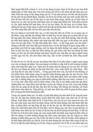 Dinh Dưỡng Học Bị Thất Truyền | 133
Mọi ngƣời đều biết vitamin C và E có tác dụng trị nám, thực tế thì tất cả các loại dinh
dƣỡng đều có khả năng này, hơn nữa chúng còn hỗ trợ cho nhau để đạt hiệu quả cao
nhất, chất nào cũng có tác dụng riêng của nó. Ví dụ nhƣ protein, chỉ khi nào đủ protein
thì da mới tái tạo nhanh đƣợc, lớp đáy của da là nơi tế bào mới sản sinh và đẩy dần lên
trên để thay thế cho các tế bào già và sạm nám (lớp sừng), khiến các tế bào sừng sẽ
bong tróc ra, nhƣ vậy da bạn mới đƣợc tƣơi trẻ sáng lạng (Hình 34). Nếu thiếu protein
và các dinh dƣỡng kết hợp khác, da sẽ tái tạo chậm, tốc độ thay da sẽ chậm theo,
những tế bào già ở lớp sừng cứ dính trên bề mặt da không đƣợc thay thế, nhƣ vậy nhìn
vào thôi cũng thấy dấu vết của thời gian hằn trên da bạn.
Da của chúng ta vận hành nhƣ vậy, cơ thể cũng thế. Để các tế bào và cơ quan của cơ
thể đƣợc cung cấp đầy đủ dƣỡng chất và phát huy tối đa năng lực tự phục hồi tái tạo
thì bạn phải làm đƣợc những điều sau: nạp vào đầy đủ chất dinh dƣỡng, hấp thu đầy
đủ chất dinh dƣỡng, đẩy mạnh quá trình trao đổi chất của gan và đả thông các mạch
máu của hệ tuần hoàn. Từ lập luận phần đầu “Gan - vị đại tổng quản của sức khỏe”
chúng ta đã biết việc thúc đẩy gan chuyển hóa với tốc độ nhanh là quan trọng nhất, vì
gan khỏe mới biết ăn ngon miệng, mới ăn đƣợc đủ dinh dƣỡng vào ngƣời, gan khỏe
mới có thể tiêu hóa vả hấp thu dinh dƣỡng tốt; gan khỏe mới làm lƣu thông hệ tuần
hoàn, có nhƣ vậy thì dinh dƣỡng mới đƣợc chuyển trực tiếp đến các ngóc ngách trong
cơ thể ngay tức thì, nếu làm đƣợc điều này, bạn sẽ dời xa bệnh tật, luôn sống mạnh
khỏe.
Ở trên tôi nói về vấn đề của da, bạn đừng hiểu lầm là tôi phủ nhận ý nghĩa quan trọng
của việc sử dụng mỹ phẩm. Da của chúng ta rất khổ sở, đặc biệt là môi trƣờng ô nhiễm
ngày một tăng nhƣ ngày nay. Ngày nào da cũng chịu tác động của tia cực tím, rồi chịu
tác hại của những tác nhân có hại nhƣ khói bụi, virut, mầm bệnh, ký sinh trùng... Rồi
các loại độc tố axit, độc tố kiềm… Trong quá trình làm việc, da luôn bị tổn thƣơng và
mỹ phẩm kém chất lƣợng cũng là nguyên nhân thƣờng gặp gây tác hại cho da. Nếu
bạn muốn dùng mỹ phẩm để chăm sóc da, nhất định phải chọn sản phẩm chất lƣợng
cao cấp vì những dòng cao cấp có chứa nhiều dƣỡng chất nhƣ axit amin, vitamin C, E,
A và các tinh chất chiết suất từ thiên nhiên. Chủ yếu là mỹ phẩm giúp bạn đạt đƣợc
những điều sau: tăng thêm một lớp bảo vệ cho da, chống tia cực tím, cung cấp dƣỡng
chất cho da, giúp da đủ độ ẩm, kịp thời hỗ trợ phục hồi nhƣng tổn thƣơng, cải thiện
tuần hoàn máu dƣới da. Tổng kết lại, có một mục đích duy nhất là giúp da đƣợc phục
hồi về trạng thái bình thƣờng ban đầu.
Trong các ngành chăm sóc, tôi thấy có một điều đáng lƣu tâm nhất là bổ sung đủ nƣớc
cho da. Da đẹp hay không đƣợc quyết định bởi tuần hoàn máu dƣới da có tốt hay
không. Tuần hoàn máu dƣới da là vi tuần hoàn, chủ yếu do các mao mạch tạo nên, chỉ
khi nào tuần hoàn máu dƣới da đƣợc thông suốt thì dinh dƣỡng mới đƣa đƣợc đến lớp
đáy và thẩm thấu vào lớp khác để duy trì độ ẩm cho da. Để tuần hoàn máu dƣới da
đƣợc tốt, nhất định phải làm tốt hai điều: một là thông qua việc bảo vệ gan để bảo vệ
tuần hoàn máu dƣới da, hai là duy trì độ ẩm cho da để da không bị kích ứng. Vì khi da
bị khô nó sẽ bị hút nƣớc trong các mao mạch dƣới da khiến mao mạch bị khô, khó có
thể lƣu thông và dinh dƣỡng không kịp thời cung cấp đƣợc cho da. Ngoài ra, dinh
dƣỡng sẽ thẩm thấy qua các lớp tế bào da nhờ có nƣớc. Nếu da bị khô, dinh dƣỡng sẽ
rất khó thẩm thấu đến các lớp da. Cho dù dinh dƣỡng đã vào đƣợc đến trong tế bào da
thì tỷ lệ hấp thu dinh dƣỡng của tế bào cũng bị giảm đi, bởi lẽ tất cả các phản ứng của
 