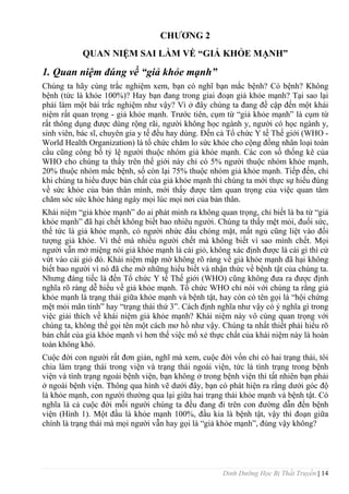 Dinh Dưỡng Học Bị Thất Truyền | 14
CHƢƠNG 2
QUAN NIỆM SAI LẦM VỀ “GIẢ KHỎE MẠNH”
1. Quan niệm đúng về “giả khỏe mạnh”
Chúng ta hãy cùng trắc nghiệm xem, bạn có nghĩ bạn mắc bệnh? Có bệnh? Không
bệnh (tức là khỏe 100%)? Hay bạn đang trong giai đoạn giả khỏe mạnh? Tại sao lại
phải làm một bài trắc nghiệm nhƣ vậy? Vì ở đây chúng ta đang đề cập đến một khái
niệm rất quan trọng - giả khỏe mạnh. Trƣớc tiên, cụm từ “giả khỏe mạnh” là cụm từ
rất thông dụng đƣợc dùng rộng rãi, ngƣời không học ngành y, ngƣời có học ngành y,
sinh viên, bác sĩ, chuyên gia y tế đều hay dùng. Đến cả Tổ chức Y tế Thế giới (WHO -
World Health Organization) là tổ chức chăm lo sức khỏe cho cộng đồng nhân loại toàn
cầu cũng công bố tỷ lệ ngƣời thuộc nhóm giả khỏe mạnh. Các con số thống kê của
WHO cho chúng ta thấy trên thế giới này chỉ có 5% ngƣời thuộc nhóm khỏe mạnh,
20% thuộc nhóm mắc bệnh, số còn lại 75% thuộc nhóm giả khỏe mạnh. Tiếp đến, chỉ
khi chúng ta hiểu đƣợc bản chất của giả khỏe mạnh thì chúng ta mới thực sự hiểu đúng
về sức khỏe của bản thân mình, mới thấy đƣợc tầm quan trọng của việc quan tâm
chăm sóc sức khỏe hàng ngày mọi lúc mọi nơi của bản thân.
Khái niệm “giả khỏe mạnh” do ai phát minh ra không quan trọng, chỉ biết là ba từ “giả
khỏe mạnh” đã hại chết không biết bao nhiêu ngƣời. Chúng ta thấy mệt mỏi, đuối sức,
thế tức là giả khỏe mạnh, có ngƣời nhức đầu chóng mặt, mất ngủ cũng liệt vào đối
tƣợng giả khỏe. Vì thế mà nhiều ngƣời chết mà không biết vì sao mình chết. Mọi
ngƣời vẫn mở miệng nói giả khỏe mạnh là cái giỏ, không xác định đƣợc là cái gì thì cứ
vứt vào cái giỏ đó. Khái niệm mập mờ không rõ ràng về giả khỏe mạnh đã hại không
biết bao ngƣời vì nó đã che mờ những hiểu biết và nhận thức về bệnh tật của chúng ta.
Nhƣng đáng tiếc là đến Tổ chức Y tế Thế giới (WHO) cũng không đƣa ra đƣợc định
nghĩa rõ ràng dễ hiểu về giả khỏe mạnh. Tổ chức WHO chỉ nói với chúng ta rằng giả
khỏe mạnh là trạng thái giữa khỏe mạnh và bệnh tật, hay còn có tên gọi là “hội chứng
mệt mỏi mãn tính” hay “trạng thái thứ 3”. Cách định nghĩa nhƣ vậy có ý nghĩa gì trong
việc giải thích về khái niệm giả khỏe mạnh? Khái niệm này vô cùng quan trọng với
chúng ta, không thể gọi tên một cách mơ hồ nhƣ vậy. Chúng ta nhất thiết phải hiểu rõ
bản chất của giả khỏe mạnh vì hơn thế việc mổ xẻ thực chất của khái niệm này là hoàn
toàn không khó.
Cuộc đời con ngƣời rất đơn giản, nghĩ mà xem, cuộc đời vốn chỉ có hai trạng thái, tôi
chia làm trạng thái trong viện và trạng thái ngoài viện, tức là tình trạng trong bệnh
viện và tình trạng ngoài bệnh viện, bạn không ở trong bệnh viện thì tất nhiên bạn phải
ở ngoài bệnh viện. Thông qua hình vẽ dƣới đây, bạn có phát hiện ra rằng dƣới góc độ
là khỏe mạnh, con ngƣời thƣờng qua lại giữa hai trạng thái khỏe mạnh và bệnh tật. Có
nghĩa là cả cuộc đời mỗi ngƣời chúng ta đều đang đi trên con đƣờng dẫn đến bệnh
viện (Hình 1). Một đầu là khỏe mạnh 100%, đầu kia là bệnh tật, vậy thì đoạn giữa
chính là trạng thái mà mọi ngƣời vẫn hay gọi là “giả khỏe mạnh”, đúng vậy không?
 