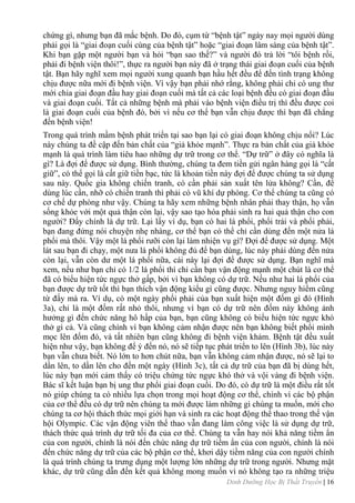 Dinh Dưỡng Học Bị Thất Truyền | 16
chứng gì, nhƣng bạn đã mắc bệnh. Do đó, cụm từ “bệnh tật” ngày nay mọi ngƣời dùng
phải gọi là “giai đoạn cuối cùng của bệnh tật” hoặc “giai đoạn lâm sàng của bệnh tật”.
Khi bạn gặp một ngƣời bạn và hỏi “bạn sao thế?” và ngƣời đó trả lời “tôi bệnh rồi,
phải đi bệnh viện thôi!”, thực ra ngƣời bạn này đã ở trạng thái giai đoạn cuối của bệnh
tật. Bạn hãy nghĩ xem mọi ngƣời xung quanh bạn hầu hết đều để đến tình trạng không
chịu đƣợc nữa mới đi bệnh viện. Vì vậy bạn phải nhớ rằng, không phải chỉ có ung thƣ
mới chia giai đoạn đầu hay giai đoạn cuối mà tất cả các loại bệnh đều có giai đoạn đầu
và giai đoạn cuối. Tất cả những bệnh mà phải vào bệnh viện điều trị thì đều đƣợc coi
là giai đoạn cuối của bệnh đó, bởi vì nếu cơ thể bạn vẫn chịu đƣợc thì bạn đã chẳng
đến bệnh viện!
Trong quá trình mầm bệnh phát triển tại sao bạn lại có giai đoạn không chịu nổi? Lúc
này chúng ta đề cập đến bản chất của “giả khỏe mạnh”. Thực ra bản chất của giả khỏe
mạnh là quá trình làm tiêu hao những dự trữ trong cơ thể. “Dự trữ” ở đây có nghĩa là
gì? Là đợi để đƣợc sử dụng. Bình thƣờng, chúng ta đem tiền gửi ngân hàng gọi là “cất
giữ”, có thể gọi là cất giữ tiền bạc, tức là khoản tiền này đợi để đƣợc chúng ta sử dụng
sau này. Quốc gia không chiến tranh, có cần phải sản xuất tên lửa không? Cần, để
dùng lúc cần, nhỡ có chiến tranh thì phải có vũ khí dự phòng. Cơ thể chúng ta cũng có
cơ chế dự phòng nhƣ vậy. Chúng ta hãy xem những bệnh nhân phải thay thận, họ vẫn
sống khỏe với một quả thận còn lại, vậy sao tạo hóa phải sinh ra hai quả thận cho con
ngƣời? Đấy chính là dự trữ. Lại lấy ví dụ, bạn có hai lá phổi, phổi trái và phổi phải,
bạn đang đứng nói chuyện nhẹ nhàng, cơ thể bạn có thể chỉ cần dùng đến một nửa lá
phổi mà thôi. Vậy một lá phổi rƣỡi còn lại làm nhiện vụ gì? Đợi để đƣợc sử dụng. Một
lát sau bạn đi chạy, một nƣa lá phổi không đủ để bạn dùng, lúc này phải dùng đến nửa
còn lại, vẫn còn dƣ một lá phổi nữa, cái này lại đợi để đƣợc sử dụng. Bạn nghĩ mà
xem, nếu nhƣ bạn chỉ có 1/2 lá phổi thì chỉ cần bạn vận động mạnh một chút là cơ thể
đã có biểu hiện tức ngực thở gấp, bởi vì bạn không có dự trữ. Nếu nhƣ hai lá phổi của
bạn đƣợc dự trữ tốt thì bạn thích vận động kiểu gì cũng đƣợc. Nhƣng nguy hiểm cũng
từ đấy mà ra. Ví dụ, có một ngày phổi phải của bạn xuất hiện một đốm gì đó (Hình
3a), chỉ là một đốm rất nhỏ thôi, nhƣng vì bạn có dự trữ nên đốm này không ảnh
hƣởng gì đến chức năng hô hấp của bạn, bạn cũng không có biểu hiện tức ngực khó
thở gì cả. Và cũng chính vì bạn không cảm nhận đƣợc nên bạn không biết phổi mình
mọc lên đốm đó, và tất nhiên bạn cũng không đi bệnh viện khám. Bệnh tật đều xuất
hiện nhƣ vậy, bạn không để ý đến nó, nó sẽ tiếp tục phát triển to lên (Hình 3b), lúc này
bạn vẫn chƣa biết. Nó lớn to hơn chút nữa, bạn vẫn không cảm nhận đƣợc, nó sẽ lại to
dần lên, to dần lên cho đến một ngày (Hình 3c), tất cả dự trữ của bạn đã bị dùng hết,
lúc này bạn mới cảm thấy có triệu chứng tức ngực khó thở và vội vàng đi bệnh viện.
Bác sĩ kết luận bạn bị ung thƣ phổi giai đoạn cuối. Do đó, có dự trữ là một điều rất tốt
nó giúp chúng ta có nhiều lựa chọn trong mọi hoạt động cơ thể, chính vì các bộ phận
của cơ thể đều có dự trữ nên chúng ta mới đƣợc làm những gì chúng ta muốn, mới cho
chúng ta cơ hội thách thức mọi giới hạn và sinh ra các hoạt động thể thao trong thế vận
hội Olympic. Các vận động viên thể thao vẫn đang làm công việc là sử dụng dự trữ,
thách thức quá trình dự trữ tối đa của cơ thể. Chúng ta vẫn hay nói khả năng tiềm ẩn
của con ngƣời, chính là nói đến chức năng dự trữ tiềm ẩn của con ngƣời, chính là nói
đến chức năng dự trữ của các bộ phận cơ thể, khơi dậy tiềm năng của con ngƣời chính
là quá trình chúng ta trƣng dụng một lƣợng lớn những dự trữ trong ngƣời. Nhƣng mặt
khác, dự trữ cũng dẫn đến kết quả không mong muốn vì nó không tạo ra những triệu
 