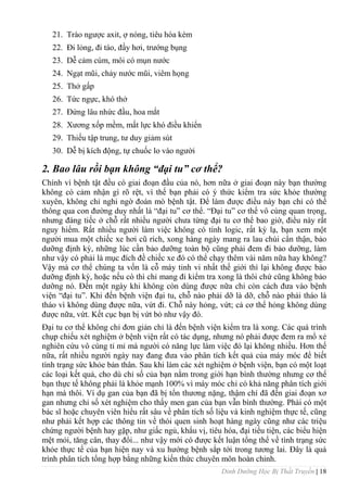 Dinh Dưỡng Học Bị Thất Truyền | 18
21. Trào ngƣợc axit, ợ nóng, tiêu hóa kém
22. Đi lỏng, đi táo, đầy hơi, trƣớng bụng
23. Dễ cảm cúm, môi có mụn nƣớc
24. Ngạt mũi, chảy nƣớc mũi, viêm họng
25. Thở gấp
26. Tức ngực, khó thở
27. Đứng lâu nhức đầu, hoa mắt
28. Xƣơng xốp mềm, mất lực khó điều khiển
29. Thiếu tập trung, tƣ duy giảm sút
30. Dễ bị kích động, tự chuốc lo vào ngƣời
2. Bao lâu rồi bạn không “đại tu” cơ thể?
Chính vì bệnh tật đều có giai đoạn đầu của nó, hơn nữa ở giai đoạn này bạn thƣờng
không có cảm nhận gì rõ rệt, vì thế bạn phải có ý thức kiểm tra sức khỏe thƣờng
xuyên, không chỉ nghi ngờ đoán mò bệnh tật. Để làm đƣợc điều này bạn chỉ có thể
thông qua con đƣờng duy nhất là “đại tu” cơ thể. “Đại tu” cơ thể vô cùng quan trọng,
nhƣng đáng tiếc ở chỗ rất nhiều ngƣời chƣa từng đại tu cơ thể bao giờ, điều này rất
nguy hiểm. Rất nhiều ngƣời làm việc không có tính logic, rất kỳ lạ, bạn xem một
ngƣời mua một chiếc xe hơi cũ rích, xong hàng ngày mang ra lau chùi cẩn thận, bảo
dƣỡng định kỳ, những lúc cần bảo dƣỡng toàn bộ cũng phải đem đi bảo dƣỡng, làm
nhƣ vậy có phải là mục đích đề chiếc xe đó có thể chạy thêm vài năm nữa hay không?
Vậy mà cơ thể chúng ta vốn là cỗ máy tinh vi nhất thế giới thì lại không đƣợc bảo
dƣỡng định kỳ, hoặc nếu có thì chỉ mang đi kiểm tra xong là thôi chứ cũng không bảo
dƣỡng nó. Đến một ngày khi không còn dùng đƣợc nữa chỉ còn cách đƣa vào bệnh
viện “đại tu”. Khi đến bệnh viện đại tu, chỗ nào phải dỡ là dỡ, chỗ nào phải tháo là
tháo vì không dùng đƣợc nữa, vứt đi. Chỗ này hỏng, vứt; cả cơ thể hỏng không dùng
đƣợc nữa, vứt. Kết cục bạn bị vứt bỏ nhƣ vậy đó.
Đại tu cơ thể không chỉ đơn giản chỉ là đến bệnh viện kiểm tra là xong. Các quá trình
chụp chiếu xét nghiệm ở bệnh viện rất có tác dụng, nhƣng nó phải đƣợc đem ra mổ xẻ
nghiên cứu vô cùng tỉ mỉ mà ngƣời có năng lực làm việc đó lại không nhiều. Hơn thế
nữa, rất nhiều ngƣời ngày nay đang đƣa vào phân tích kết quả của máy móc để biết
tình trạng sức khỏe bản thân. Sau khi làm các xét nghiệm ở bệnh viện, bạn có một loạt
các loại kết quả, cho dù chỉ số của bạn nằm trong giới hạn bình thƣờng nhƣng cơ thể
bạn thực tế không phải là khỏe mạnh 100% vì máy móc chỉ có khả năng phân tích giới
hạn mà thôi. Ví dụ gan của bạn đã bị tổn thƣơng nặng, thậm chí đã đến giai đoạn xơ
gan nhƣng chỉ số xét nghiệm cho thấy men gan của bạn vẫn bình thƣờng. Phải có một
bác sĩ hoặc chuyên viên hiểu rất sâu về phân tích số liệu và kinh nghiệm thực tế, cũng
nhƣ phải kết hợp các thông tin về thói quen sinh hoạt hàng ngày cũng nhƣ các triệu
chứng ngƣời bệnh hay gặp, nhƣ giấc ngủ, khẩu vị, tiêu hóa, đại tiểu tiện, các biểu hiện
mệt mỏi, tăng cân, thay đổi... nhƣ vậy mới có đƣợc kết luận tổng thể về tình trạng sức
khỏe thực tế của bạn hiện nay và xu hƣớng bệnh sắp tới trong tƣơng lai. Đây là quá
trình phân tích tổng hợp bằng những kiến thức chuyên môn hoàn chỉnh.
 