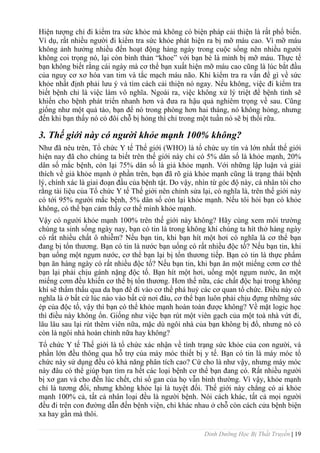 Dinh Dưỡng Học Bị Thất Truyền | 19
Hiện tƣợng chỉ đi kiểm tra sức khỏe mà không có biện pháp cải thiện là rất phổ biến.
Ví dụ, rất nhiều ngƣời đi kiểm tra sức khỏe phát hiện ra bị mỡ máu cao. Vì mỡ máu
không ảnh hƣởng nhiều đến hoạt động hàng ngày trong cuộc sống nên nhiều ngƣời
không coi trọng nó, lại còn bình thản “khoe” với bạn bè là mình bị mỡ máu. Thực tế
bạn không biết rằng cái ngày mà cơ thể bạn xuất hiện mỡ máu cao cũng là lúc bắt đầu
của nguy cơ xơ hóa van tim và tắc mạch máu não. Khi kiểm tra ra vấn đề gì về sức
khỏe nhất định phải lƣu ý và tìm cách cải thiện nó ngay. Nếu không, việc đi kiểm tra
biết bệnh chỉ là việc làm vô nghĩa. Ngoài ra, việc không xử lý triệt để bệnh tình sẽ
khiến cho bệnh phát triển nhanh hơn và đƣa ra hậu quả nghiêm trọng về sau. Cũng
giống nhƣ một quả táo, bạn để nó trong phòng hơn hai tháng, nó không hỏng, nhƣng
đến khi bạn thấy nó có đôi chỗ bị hỏng thì chỉ trong một tuần nó sẽ bị thối rữa.
3. Thế giới này có người khỏe mạnh 100% không?
Nhƣ đã nêu trên, Tổ chức Y tế Thế giới (WHO) là tổ chức uy tín và lớn nhất thế giới
hiện nay đã cho chúng ta biết trên thế giới này chỉ có 5% dân số là khỏe mạnh, 20%
dân số mắc bệnh, còn lại 75% dân số là giả khỏe mạnh. Với những lập luận và giải
thích về giả khỏe mạnh ở phần trên, bạn đã rõ giả khỏe mạnh cũng là trạng thái bệnh
lý, chính xác là giai đoạn đầu của bệnh tật. Do vậy, nhìn từ góc độ này, cá nhân tôi cho
rằng tài liệu của Tổ chức Y tế Thế giới nên chỉnh sửa lại, có nghĩa là, trên thế giới này
có tới 95% ngƣời mắc bệnh, 5% dân số còn lại khỏe mạnh. Nếu tôi hỏi bạn có khỏe
không, có thể bạn cảm thấy cơ thể mình khỏe mạnh.
Vậy có ngƣời khỏe mạnh 100% trên thế giới này không? Hãy cùng xem môi trƣờng
chúng ta sinh sống ngày nay, bạn có tin là trong không khí chúng ta hít thở hàng ngày
có rất nhiều chất ô nhiễm? Nếu bạn tin, khi bạn hít một hơi có nghĩa là cơ thể bạn
đang bị tổn thƣơng. Bạn có tin là nƣớc bạn uống có rất nhiều độc tố? Nếu bạn tin, khi
bạn uống một ngụm nƣớc, cơ thể bạn lại bị tổn thƣơng tiếp. Bạn có tin là thực phẩm
bạn ăn hàng ngày có rất nhiều độc tố? Nếu bạn tin, khi bạn ăn một miếng cơm cơ thể
bạn lại phải chịu gánh nặng độc tố. Bạn hít một hơi, uống một ngụm nƣớc, ăn một
miếng cơm đều khiến cơ thể bị tổn thƣơng. Hơn thế nữa, các chất độc hại trong không
khí sẽ thẩm thấu qua da bạn để đi vào cơ thể phá huỷ các cơ quan tổ chức. Điều này có
nghĩa là ở bất cứ lúc nào vào bất cứ nơi đâu, cơ thể bạn luôn phải chịu đựng những sức
ép của độc tố, vậy thì bạn có thể khỏe mạnh hoàn toàn đƣợc không? Về mặt logic học
thì điều này không ổn. Giống nhƣ việc bạn rút một viên gạch của một toà nhà vứt đi,
lâu lâu sau lại rút thêm viên nữa, mặc dù ngôi nhà của bạn không bị đổ, nhƣng nó có
còn là ngôi nhà hoàn chỉnh nữa hay không?
Tổ chức Y tế Thế giới là tổ chức xác nhận về tình trạng sức khỏe của con ngƣời, và
phần lớn đều thông qua hỗ trợ của máy móc thiết bị y tế. Bạn có tin là máy móc tổ
chức này sử dụng đều có khả năng phân tích cao? Cứ cho là nhƣ vậy, nhƣng máy móc
này đâu có thể giúp bạn tìm ra hết các loại bệnh cơ thể bạn đang có. Rất nhiều ngƣời
bị xơ gan và cho đến lúc chết, chỉ số gan của họ vẫn bình thƣờng. Vì vậy, khỏe mạnh
chỉ là tƣơng đối, nhƣng không khỏe lại là tuyệt đối. Thế giới này chẳng có ai khỏe
mạnh 100% cả, tất cả nhân loại đều là ngƣời bệnh. Nói cách khác, tất cả mọi ngƣời
đều đi trên con đƣờng dẫn đến bệnh viện, chỉ khác nhau ở chỗ còn cách cửa bệnh biện
xa hay gần mà thôi.
 