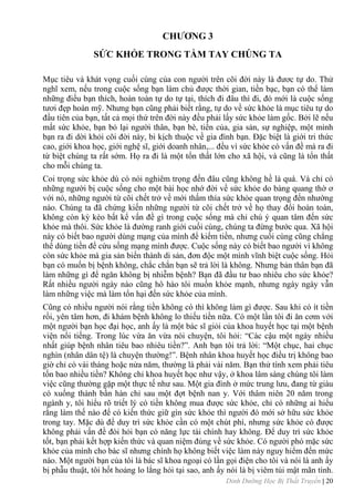 Dinh Dưỡng Học Bị Thất Truyền | 20
CHƢƠNG 3
SỨC KHỎE TRONG TẦM TAY CHÚNG TA
Mục tiêu và khát vọng cuối cùng của con ngƣời trên cõi đời này là đƣơc tự do. Thử
nghĩ xem, nếu trong cuộc sống bạn làm chủ đƣợc thời gian, tiền bạc, bạn có thể làm
những điều bạn thích, hoàn toàn tự do tự tại, thích đi đâu thì đi, đó mới là cuộc sống
tƣơi đẹp hoàn mỹ. Nhƣng bạn cũng phải biết rằng, tự do về sức khỏe là mục tiêu tự do
đầu tiên của bạn, tất cả mọi thứ trên đời này đều phải lấy sức khỏe làm gốc. Bởi lẽ nếu
mất sức khỏe, bạn bỏ lại ngƣời thân, bạn bè, tiền của, gia sản, sự nghiệp, một mình
bạn ra đi dời khỏi cõi đời này, bi kịch thuộc về gia đình bạn. Đặc biệt là giới tri thức
cao, giới khoa học, giới nghệ sĩ, giới doanh nhân,... đều vì sức khỏe có vấn đề mà ra đi
từ biệt chúng ta rất sớm. Họ ra đi là một tổn thất lớn cho xã hội, và cũng là tổn thất
cho mỗi chúng ta.
Coi trọng sức khỏe dù có nói nghiêm trọng đến đâu cũng không hề là quá. Và chỉ có
những ngƣời bị cuộc sống cho một bài học nhớ đời về sức khỏe do bàng quang thờ ơ
với nó, những ngƣời từ cõi chết trở về mới thấm thía sức khỏe quan trọng đến nhƣờng
nào. Chúng ta đã chứng kiến những ngƣời từ cõi chết trở về họ thay đổi hoàn toàn,
không còn kỳ kèo bất kể vấn đề gì trong cuộc sống mà chỉ chú ý quan tâm đến sức
khỏe mà thôi. Sức khỏe là đƣờng ranh giới cuối cùng, chúng ta đừng bƣớc qua. Xã hội
này có biết bao ngƣời dùng mạng của mình để kiếm tiền, nhƣng cuối cùng cũng chẳng
thể dùng tiền để cứu sống mạng mình đƣợc. Cuộc sống này có biết bao ngƣời vì không
còn sức khỏe mà gia sản biến thành di sản, đơn độc một mình vĩnh biệt cuộc sống. Hỏi
bạn có muốn bị bệnh không, chắc chắn bạn sẽ trả lời là không. Nhƣng bản thân bạn đã
làm những gì để ngăn không bị nhiễm bệnh? Bạn đã đầu tƣ bao nhiêu cho sức khỏe?
Rất nhiều ngƣời ngày nào cũng hô hào tôi muốn khỏe mạnh, nhƣng ngày ngày vẫn
làm những việc mà làm tổn hại đến sức khỏe của mình.
Cũng có nhiều ngƣời nói rằng tiền không có thì không làm gì đƣợc. Sau khi có ít tiền
rồi, yên tâm hơn, đi khám bệnh không lo thiếu tiền nữa. Có một lần tôi đi ăn cơm với
một ngƣời bạn học đại học, anh ấy là một bác sĩ giỏi của khoa huyết học tại một bệnh
viện nổi tiếng. Trong lúc vừa ăn vừa nói chuyện, tôi hỏi: “Các cậu một ngày nhiều
nhất giúp bệnh nhân tiêu bao nhiêu tiền?”. Anh bạn tôi trả lời: “Một chục, hai chục
nghìn (nhân dân tệ) là chuyện thƣờng!”. Bệnh nhân khoa huyết học điều trị không bao
giờ chỉ có vài tháng hoặc nửa năm, thƣờng là phải vài năm. Bạn thử tính xem phải tiêu
tốn bao nhiều tiền? Không chỉ khoa huyết học nhƣ vậy, ở khoa lâm sàng chúng tôi làm
việc cũng thƣờng gặp một thực tế nhƣ sau. Một gia đình ở mức trung lƣu, đang từ giàu
có xuống thành bần hàn chỉ sau một đợt bệnh nan y. Với thâm niên 20 năm trong
ngành y, tôi hiểu rõ triết lý có tiền không mua đƣợc sức khỏe, chỉ có những ai hiểu
rằng làm thế nào để có kiến thức giữ gìn sức khỏe thì ngƣời đó mới sở hữu sức khỏe
trong tay. Mặc dù để duy trì sức khỏe cần có một chút phí, nhƣng sức khỏe có đƣợc
không phải vấn đề đòi hỏi bạn có năng lực tài chính hay không. Để duy trì sức khỏe
tốt, bạn phải kết hợp kiến thức và quan niệm đúng về sức khỏe. Có ngƣời phó mặc sức
khỏe của mình cho bác sĩ nhƣng chính họ không biết việc làm này nguy hiểm đến mức
nào. Một ngƣời bạn của tôi là bác sĩ khoa ngoại có lần gọi điện cho tôi và nói là anh ấy
bị phẫu thuật, tôi hốt hoảng lo lắng hỏi tại sao, anh ấy nói là bị viêm túi mật mãn tính.
 