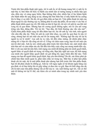 Dinh Dưỡng Học Bị Thất Truyền | 21
Trƣớc khi làm phẫu thuật một ngày, tôi lo anh ấy sẽ rất hoang mang bởi vì anh ấy là
một bác sĩ, bản thân rất hiểu về bệnh của mình nên sẽ tƣởng tƣợng ra nhiều hậu quả
xấu, điều này vô cùng nguy hiểm. Bạn không thấy chứ, nhiều bác sĩ lúc khám bệnh
cho bệnh nhân thì ung dung tự tại, nhƣng khi bản thân bác sĩ mắc bệnh thì họ cuống
lên lo lắng vì sợ chết. Do đó, tôi gọi điện chấn an bạn tôi. Việc phẫu thuật túi mật của
khoa ngoại là việc thƣờng xảy ra, không phải là cuộc đại phẫu, rất an toàn vì các bác sĩ
phẫu thuật nhiều quen tay rồi. Để chấn an tâm lý bạn tôi, tôi nói với anh ấy sau khi mổ
xong tôi sẽ qua thăm. Nhƣng bạn tôi cƣơng quyết không nghe, nói là vừa mổ xong
trông xấu lắm, đừng đến. Tôi trả lời: “Sao đâu, thì bình thƣờng cậu vẫn xấu mà!”.
Chiều hôm phẫu thuật xong tôi đến thăm bạn tôi, lúc đó anh ấy vừa tỉnh, trên ngƣời
vẫn cắm đầy dây dợ. Thấy tôi anh ấy cƣời khó nhọc, nụ cƣời ấy quả thực là xấu vô
cùng, nhƣng bạn tôi nói một câu mà tôi ấn tƣợng mãi: “Không ngờ lần này tôi lại bị
ngƣời ta xử lý mình”. Lúc anh ấy ra viện, tôi đến chúc mừng, tất nhiên phải chúc
mừng rồi vì bạn tôi vẫn sống sót trở về. Uống vài chén rƣợu xong, bạn tôi nói một câu
mà tôi nhớ mãi. Anh ấy nói: chính giây phút trƣớc khi tiêm thuốc mê, một mình nằm
trên bàn mổ và cảm nhận sâu sắc lần đầu tiên thấy cuộc sống sao mong manh đến vậy.
Bởi vì chỉ sau một lát nữa thôi, tính mạng của mình đã không phải do mình quyết định,
ngƣời khác sẽ quyết định nó trong vài tiếng nữa. Bạn hãy nghĩ mà xem, để tính mạng
của mình cho ngƣời khác quyết định vài giờ đồng hồ, nguy hiểm đến thế nào. Tính
mạng của bạn để ngƣời khác quyết định, bạn yên tâm không? Do đó, sức khỏe phải do
chính bản thân mình quản lý, phải nắm chắc nó trong tay. Một bác sĩ phải làm phẫu
thuật cắt túi mật, dù là một phẫu thuật nhỏ nhƣng bạn biết trƣớc khi làm phẫu thuật,
bạn tôi đã phải chuẩn bị những gì. Anh ấy viết ngay ngắn số tài khoản ngân hàng của
gia đình và số bảo hiểm lên tờ giấy trắng và đƣa cho vợ giữ. Bạn tôi biết rằng cho dù
chỉ là một cuộc tiểu phẫu nhƣng vẫn có thể xảy ra xác suất không ngờ tới, vẫn có thể
một đi không trở lại.Vì thế, sức khỏe chỉ có mình nắm trong tay mình mới yên tâm
đƣợc.
 