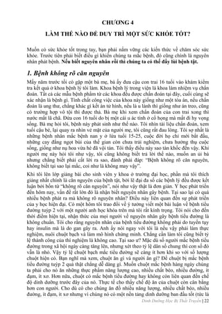 Dinh Dưỡng Học Bị Thất Truyền | 22
CHƢƠNG 4
LÀM THẾ NÀO ĐỂ DUY TRÌ MỘT SỨC KHỎE TỐT?
Muốn có sức khỏe tốt trong tay, bạn phải nắm vững các kiến thức về chăm sóc sức
khỏe. Trƣớc tiên phải biết điều gì khiến chúng ta mắc bệnh, đó cũng chính là nguyên
nhân phát bệnh. Nếu biết nguyên nhân rồi thì chúng ta có thể đẩy lùi bệnh tật.
1. Bệnh không rõ căn nguyên
Mấy năm trƣớc tối có gặp một bà mẹ, bà ấy đƣa cậu con trai 16 tuổi vào khám kiểm
tra kết quả ở khoa bệnh lý tôi làm. Khoa bệnh lý trong viện là khoa làm nhiệm vụ chẩn
đoán. Tất cả các mẫu bệnh phẩm từ các khoa đều đƣợc chẩn đoán tại đây, cuối cùng sẽ
xác nhận là bệnh gì. Tính chất công việc của khoa này giống nhƣ một tòa án, nếu chẩn
đoán là ung thƣ, chẳng khác gì kết án tử hình, nếu là u lành thì giống nhƣ án treo, cũng
có trƣờng hợp vô tội thì đƣợc thả. Bà mẹ khi xem chẩn đoán của con trai xong thì
nƣớc mắt lã chã. Đứa con 16 tuổi do bị một cái u ác tính ở cổ họng mà mất đi hy vọng
sống. Bà mẹ hỏi tôi, bệnh này phát sinh nhƣ thế nào. Tôi nhìn tài liệu chẩn đoán, xem
tuổi cậu bé, lại quay ra nhìn vẻ mặt của ngƣời mẹ, tôi cũng rất đau lòng. Tôi sợ nhất là
những bệnh nhân mắc bệnh nan y ở lứa tuổi 15-25, cuộc đời họ chỉ mới bắt đầu,
những cay đắng ngọt bùi của thế gian còn chƣa trải nghiệm, chƣa hƣởng thụ cuộc
sống, giống nhƣ nụ hoa vừa hé đã vội tàn. Tôi thấy điều này sao tàn khốc đến vậy. Khi
ngƣời mẹ này hỏi tôi nhƣ vậy, tôi cũng không biết trả lời thế nào, muốn an ủi bà
nhƣng chẳng biết phải cất lời ra sao, đành phải đáp: “Bệnh không rõ căn nguyên,
không biết tại sao lại mắc, coi nhƣ là không may vậy”.
Khi tôi lên lớp giảng bài cho sinh viên y khoa ở trƣờng đại học, phần mà tôi thích
giảng nhất chính là căn nguyên của bệnh tật, bởi lẽ đại đa số các bệnh lý đều đƣợc kết
luận bởi bốn từ “không rõ căn nguyên”, nói nhƣ vậy thật là đơn giản. Y học phát triển
đến hôm nay, vấn đề rất lớn đó là nhận biết nguyên nhân gây bệnh. Tại sao lại có quá
nhiều bệnh phát ra mà không rõ nguyên nhân? Điều này liên quan đến sự phát triển
của y học hiện đại. Có một hôm tôi trao đổi về ý tƣởng viết một bài luận về bệnh tiểu
đƣờng tuýp 2 với một ngƣời anh học khóa trên mà tôi rất kính trọng. Tôi nói cho đến
thời điểm hiện tại, nhận thức của mọi ngƣời về nguyên nhân gây bệnh tiểu đƣờng là
không chuẩn. Tôi cho rằng nguyên nhân của bệnh tiểu đƣờng không phải do tuyến tụy
hay insulin mà là do gan gây ra. Anh ấy nói ngay với tôi là nếu vậy phải làm thực
nghiệm, nuôi chuột bạch và làm mô hình chứng minh. Chẳng cần làm tôi cũng biết tỷ
lệ thành công của thí nghiệm là không cao. Tại sao ƣ? Mặc dù số ngƣời mắc bệnh tiểu
đƣờng trong xã hội ngày càng tăng lên, nhƣng xét theo tỷ lệ dân số chung thì con số đó
vẫn là nhỏ. Vậy tỷ lệ chuột bạch mắc tiểu đƣờng sẽ càng ít hơn khi so với số lƣợng
chuột hiện có. Bạn nghĩ mà xem, chuột ăn gì và ngƣời ăn gì? Để chuột bị mắc bệnh
tiểu đƣờng tuýp 2 quả thật chẳng dễ dàng gì. Muốn chuột mắc bệnh hàng ngày chúng
ta phải cho nó ăn những thực phẩm năng lƣợng cao, nhiều chất béo, nhiều đƣờng, ít
đạm, ít xơ. Hơn nữa, chuột có mắc bệnh tiểu đƣờng hay không còn liên quan đến chế
độ dinh dƣỡng trƣớc đây của nó. Thực tế cho thấy chế độ ăn của chuột còn cân bằng
hơn con ngƣời. Cho dù có cho chúng ăn đồ nhiều năng lƣợng, nhiều chất béo, nhiều
đƣờng, ít đạm, ít xơ nhƣng vì chúng nó có một nền tảng dinh dƣỡng ban đầu tốt (tức là
 