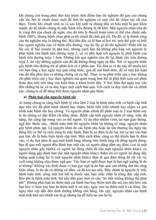 Dinh Dưỡng Học Bị Thất Truyền | 23
khi chúng còn trong phôi thai hay trƣớc thời điểm làm thí nghiệm thì gan của chúng
vẫn tốt, bởi lẽ chuột đƣợc nuôi để làm thí nghiệm có một chế độ chăm sóc rất chu
đáo). Trƣớc khi chuột sinh ra và sau khi sinh ra chúng đều sở hữu một lá gan khỏe
mạnh, do đó khiến chúng bị mắc bệnh tiểu đƣờng là rất khó. Một nguyên nhân nữa đó
là vòng đời của chuột rất ngắn, cho dù trên lý thuyết hoàn toàn có thể cho chuột mắc
bệnh 100%, nhƣng bệnh chƣa phát ra thì chuột đã chết già rồi. Do đó, tỷ lệ thành công
của thí nghiệm này là không thể. Nói đến đây có lẽ bạn sẽ hỏi tôi, trên thế giới có biết
bao ngƣời nghiên cứu về bệnh tiểu đƣờng, vậy họ lấy gì để thí nghiệm? Phần lớn họ
lấy các tế bào insulin bị phá huỷ, nhƣng cách làm đó không phù hợp với nguyên lý
phát bệnh của bệnh tiểu đƣờng tuýp 2, có vẻ phù hợp với nguyên lý phát bệnh của
bệnh tiểu đƣờng tuýp 1 hơn. Những kết quả nghiên cứu đó lại dành cho tiểu đƣờng
tuýp 2, do vậy những nghiên cứu đó đã không đúng ngay từ đầu. Nói về nguyên nhân
gây bệnh tiểu đƣờng tôi sẽ phân tích rõ ở phần sau. Tôi đƣa ra ví dụ này để muốn nói
với bạn rằng y học ngày nay quá cứng nhắc, quá đề cao hình thức, để có một kết luận
nào đó đều phải đƣa ra những chứng cứ cụ thể. Thực ra sự phát triển của y học không
chỉ phát triển của y học thực nghiệm mà quan trọng hơn thế là phải biết xem xét phán
đoán dựa trên nền tảng của kiến thức y khoa trƣớc đây. Y học hiện đại ngày nay cần
đến những bộ óc và tƣ duy logic một cách thái quá. Với cách tƣ duy tỉnh táo và chính
xác, chúng ta sẽ dễ dàng biết đƣợc nguyên nhân gây bệnh.
a) Phân loại căn nguyên bệnh tật
Ai trong chúng ta cũng biết bệnh lý chia làm 2 loại là bệnh mãn tính và bệnh cấp tính
dựa trên tốc độ phát bệnh nhanh hay chậm, bệnh tiến triển nhanh hay chậm và quá
trình mắc bệnh lâu hay chóng. Và nguyên nhân chính để phân loại ra 2 loại bệnh này
là do chúng có đặc điểm rất khác nhau. Bệnh cấp tính nguyên nhân rõ ràng, mức độ
nặng, tấn công tập trung vào cơ thể ngƣời. Ví dụ nhƣ nhiễm virut, tai nạn giao thông,
ngộ độc thuốc sâu... Bệnh mãn tính thì nguyên nhân lại không rõ ràng, nguyên nhân
gây bệnh phức tạp. Là nguyên nhân do các bệnh nhẹ hoặc do tổn thƣơng lâu ngày tác
động lên cơ thể và cuối cùng bị mắc bệnh. Bạn bị xe đâm là do lực mà xe lao vào bạn
quá lớn, đó là biểu hiện bệnh cấp tính. Một cách khác cũng có thể khiến bạn bị đâm
vào, ví dụ bạn phải đi qua một hành lang, nhƣng trên hành lang rất đông ngƣời đứng,
bạn đi qua mỗi ngƣời đều đánh bạn một cái, có ngƣời dùng đấm tay đấm, (coi là một
nguyên nhân gây bệnh), có ngƣời lại dùng chân đá (lại một nguyên nhân khác), có
ngƣời dùng gậy đánh bạn (lại một nguyên nhân khác), thậm chí có ngƣời lại dùng dây
thừng quất (cũng lại là một nguyên nhân khác). Bạn đi qua đám đông đó rất vất vả,
cuối cùng không chịu đƣợc ngã gục. Vậy bạn có nghĩ đƣợc bạn là bạn ngã xuống là do
ai không? Không xác định đƣợc vì bạn gục ngã là do hậu quả của những đợt tấn công
khác nhau, là do tất cả những cú đấm, cú đá kia tạo nên. Đây chính là nguyên lý mắc
bệnh mãn tính, uống một hơi hết lọ thuốc sâu, bạn chắc chắn là trúng độc cấp tính.
Béo phì là bệnh mãn tính, thế nên dân gian mới có câu “ăn một miếng không thể phát
phì”. Không phải bạn ăn thêm một cái bánh bao hay thêm một đĩa sủi cảo nên béo, mà
bạn béo vì hôm nay bạn ăn thêm một ít cái này, ngày mai ăn thêm một ít cái khác, lâu
ngày nhƣ vậy dẫn đến dinh dƣỡng không cân bằng. Do vậy, nguyên nhân của bệnh
mãn tính khó nói chính xác là gì nhƣng lại dễ hiểu tại sao lại bị.
 