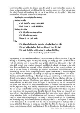 Dinh Dưỡng Học Bị Thất Truyền | 26
Môi trƣờng bên ngoài thì lại rất đơn giản. Đó chính là môi trƣờng bên ngoài cơ thể
chúng ta, bao gồm ánh mặt trời, không khí, thổ nhƣỡng, nƣớc, .v.v... Nếu bạn sẵn lòng
tìm hiểu kiến thức về kết cấu cơ thể với các tế bào thì bạn hãy đọc phần 3 “Kiến thức
cơ bản về cơ thể ngƣời” của cuốn sách này trƣớc.
Nguồn gốc nhân tố gây tổn thƣơng
Đƣờng hô hấp
Chất ô nhiễm trong không khí
Khói thuốc lá và các khí khác
Đƣờng tiêu hóa
Các độc tố trong thực phẩm
Các độc tố trong nƣớc
Rƣợu và các chất khác
Da
Các hóa mỹ phẩm độc hại: dầu gội, sữa tắm, bột giặt
Các mỹ phẩm dƣỡng da trang điềm có chất độc hại
Các chất ô nhiễm môi trƣờng và những chất khác
Hình 7: Ba con đuờng độc tố đi vào cơ thể
Vậy bệnh tật đi vào cơ thể nhƣ thế nào? Tất cả các bệnh tật đều do các nhân tố gây tổn
thƣơng từ môi trƣờng ngoài phá hủy môi trƣờng bên trong gây nên. Có thể rất nhiều
bệnh tật mới đầu xem ra chẳng liên quan gì đến môi trƣờng bên ngoài, ví dụ bệnh
miễn dịch cơ thể, nghe ra giống nhau một loại bệnh do vấn đề bên trong cơ thể phát
sinh. Thực ra chỉ cần bạn quan sát kỹ hơn một chút, bạn sẽ thấy nguyên nhân do các
nhân tố gây tổn thƣơng từ môi trƣờng bên ngoài đã phá hủy môi trƣờng bên trong. Các
tác nhân gây hại cho cơ thể có nguồn gốc từ ba nguồn chính (Hình 7), đó là đƣờng tiêu
hóa, hô hấp và da. Đƣờng hô hấp sẽ tiếp xúc trực tiếp với không khí và khói thuốc...
Bản thân không khí vốn không có độc tố gì, nhƣng khi môi trƣờng bị ô nhiễm thì mức
độ ảnh hƣởng của nó sẽ tác động đến từng con ngƣời. Đƣờng tiêu hóa tiếp xúc với
thực phẩm, nƣớc và rƣợu. Độc tố trong nƣớc và thực phẩm nhƣ thuốc trừ sâu cũng ảnh
hƣởng xấu đến sức khỏe con ngƣời. Riêng da là con đƣờng gây hại mà con ngƣời ít
chú ý đến nhất. Thực ra khả năng thẩm thấu của da là rất mạnh. Bạn hãy xem chị em
phụ nữ, ngày nào cũng thoa lên mặt rất nhiều loại mỹ phẩm, bạn có thấy da mặt ai bị
dày lên không? Vì da hút hết vào trong rồi còn đâu. Tôi còn nhớ trƣớc đây ở nông thôn
khi phun thuốc trừ sâu, ngƣời nông dân phải đeo một thùng thuốc sau lƣng, một tay
bơm một tay chĩa vòi phun thuốc về phía trƣớc. Trời nắng nóng, họ chỉ mặc một cái áo
mỏng, vừa phun thuốc vừa đi về phía trƣớc, một lát sau cả vƣờn bông đã đƣợc phun
xong, và ngƣời trồng bông cũng ngã vật xuống vì trúng độc thuốc trừ sâu. Ngƣời nông
dân đó không uống thuốc trừ sâu sao lại bị trúng độc? Đó là vì thuốc phun ra dính vào
áo rồi thấm qua da đi vào cơ thể. Hơn thế nữa, da của con ngƣời có một đặc điểm là
không phân biệt đƣợc độc tố trong quá trình hấp thu. Khí độc hay độc tố gì da đều
không phân biệt đƣợc, nên tốt nhất là đừng để độc tố đó ngấm lên da, chỉ cần ngấm lên
 