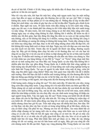 Dinh Dưỡng Học Bị Thất Truyền | 27
da nó sẽ hút hết. Chính vì lẽ đó, hàng ngày rất nhiều độc tố đƣợc đƣa vào cơ thể qua
quần áo và làn da con ngƣời.
Nhƣ tôi vừa nêu trên, khi bạn hít một hơi, uống một ngụm nƣớc hay ăn một miếng
cơm, bạn đều có nguy cơ đang gây tổn thƣơng cho cơ thể, tại sao vậy? Bởi vì trong
không khí, nƣớc và thực phẩm có vô vàn những độc tố. Những độc tố này từ đâu đến?
Hoặc hỏi cách khác: các nhân tố gây hại cho cơ thể từ đâu đến? Nguồn gốc chính là do
ô nhiễm. Bạn nghĩ mà xem, 30 năm trƣớc trên đầu chúng ta là trời xanh mây trắng,
ngày nay thì sao, ở các thành phố lớn chúng ta rất ít khi nhìn thấy bầu trời xanh trong
và mấy trắng. 30 năm trƣớc, khi trời trong chúng ta có thể nhìn thấy nắng chói mắt,
nhƣng ngày nay có nắng cũng không bị chói. Không khí ô nhiễm, để kiểm tra độ ô
nhiễm này rất đơn giản, bạn hãy đứng lên tầng lầu nhìn ra xa xem có lớp sƣơng khói
nào không, nếu có thì không khí đang bị ô nhiễm, sƣơng càng dày không khí càng ô
nhiễm, nếu không có sƣơng thì chứng tỏ không khí trong lành. Trƣớc đây chúng ta hay
nói hôm nay nắng đẹp, trời đẹp, thực ra thì trời nắng nhƣng chƣa chắc đã đẹp trời, chỉ
khi không khí trong lành mới có đƣợc trời đẹp. Ngày nay trời chỉ đẹp sau cơn mƣa hay
sau khi tuyết rơi mà thôi. Trƣớc đây tôi là ngƣời rất thích vận động, thƣờng xuyên
chạy bộ. Bây giờ tôi không dám chạy bộ nữa và tôi thƣờng đùa vui với các bạn tôi
rằng tôi sợ chạy bộ vì tứ chi của tôi to khỏe ra thật nhƣng đổi lại tôi sở hữu một lá phổi
bị ung thƣ. Ô nhiễm môi trƣờng có ảnh hƣởng rất xấu đến sức khỏe của chúng ta. Hai
vệ tinh nhân tạo của hàng không vũ trụ Mỹ là “Aqua” và “Terra” từng chụp một bức
ảnh từ vệ tinh xuống khu vực Hoa Bắc của Trung Quốc và cho thấy bầu không khí ô
nhiễm phủ kín khu vực phía đông Trung Quốc do ô nhiễm khí thải công nghiệp và
hiện tƣợng này rất phổ biến ở các khu vực có hoạt động sản xuất công nghiệp tƣơng tự
trên lãnh thổ Trung Quốc. Tại sao số ngƣời bị mắc bệnh viêm mũi dị ứng, viêm hô
hấp, ung thƣ phổi ngày càng nhiều? Điều này liên quan trực tiếp đến vấn đề ô nhiễm
môi trƣờng. Hơn thế bạn cần biết ô nhiễm môi trƣờng không chỉ tổn thƣơng đến hệ hô
hấp mà thông qua đƣờng hô hấp của da và hệ hô hấp, các độc tố sẽ đi vào máu và đƣa
đến các nơi trong cơ thể ngƣời, mở rộng mức độ tổn thƣơng trên khắp cơ thể.
Chất lƣợng nƣớc chúng ta uống thì sao? Tôi nhớ cách đây 30 năm khi còn nhỏ, trong
làng xóm đâu cũng thấy nƣớc. Làng chúng tôi ở là một điển hình của thôn quê Bắc bộ.
Thôn chúng tôi có một cái kênh rất to, thôn tôi dài bao nhiêu thì con kênh đó dài bấy
nhiêu, kéo suốt từ Đông sang Tây, mà lại rất sâu. Mùa hè cứ hễ trời mƣa, nƣớc nhiều
dềnh lên tràn khăp cả kênh, lại còn chảy đầy vào các rãnh nƣớc trong làng, đi khắp các
ngõ ngách trong thôn. Vậy mà ngày nay thì sao? Nƣớc trong con kênh lớn đó đã khô
cạn, thậm chí còn bị lấp bằng để xây nhà trên đó. Tôi từng có những kỷ niệm đẹp về
con kênh đó. 20 năm trƣớc phía đông của làng tôi có một con sông nhỏ, nƣớc không
nhiều nhƣng chƣa bao giờ bị cạn. Trên mặt sông mọc rất nhiều bèo hoa, bèo tấm. Do
có lớp thực vật dày nhƣ vậy bảo vệ nên cá trong sông không dễ gì bắt đƣợc, nhiều tay
câu cừ khôi cũng vẫn phải bó tay. Nhƣng em trai tôi rất khôn, vào mùa đánh bắt cứ
chiều chập choạng nó lại mang mồi câu ra sông, sáng sớm hôm sau ra xem kiểu gì
cũng có cá cắn câu. Nhà tôi hồi đó ngày nào cũng có cá tƣơi ăn. Đi gỡ cá mắc câu
cũng khá vất vả vì cá mắc câu rồi giẫy giụa kinh lắm, dây câu, bèo và cá cứ quấn lại
thành một búi rối tung. Phải khó khăn lắm mới gỡ đƣợc cá ra. Mặc dù vậy nhƣng
chúng tôi rất vui sƣớng, em trai tôi hân hoan suốt cả ngày. Bây giờ con sông đó vẫn
còn nhƣng nƣớc thì đã cạn khô. Ngày nay vùng phƣơng Bắc Trung Quốc rơi vào tình
 
