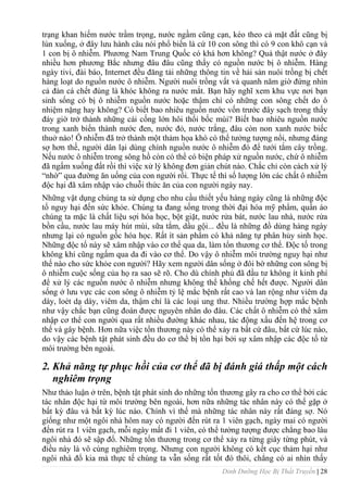 Dinh Dưỡng Học Bị Thất Truyền | 28
trạng khan hiếm nƣớc trầm trọng, nƣớc ngầm cũng cạn, kéo theo cả mặt đất cũng bị
lún xuống, ở đây lƣu hành câu nói phổ biến là cứ 10 con sông thì có 9 con khô cạn và
1 con bị ô nhiễm. Phƣơng Nam Trung Quốc có khá hơn không? Quả thật nƣớc ở đây
nhiều hơn phƣơng Bắc nhƣng đâu đâu cũng thấy có nguồn nƣớc bị ô nhiễm. Hàng
ngày tivi, đài báo, Internet đều đăng tải những thông tin về hải sản nuôi trồng bị chết
hàng loạt do nguồn nƣớc ô nhiễm. Ngƣời nuôi trồng vất vả quanh năm giờ đứng nhìn
cả đàn cá chết đúng là khóc không ra nƣớc mắt. Bạn hãy nghĩ xem khu vực nơi bạn
sinh sống có bị ô nhiễm nguồn nƣớc hoặc thậm chí có những con sông chết do ô
nhiệm nặng hay không? Có biết bao nhiêu nguồn nƣớc vốn trƣớc đây sạch trong thấy
đáy giờ trở thành những cái cống lớn hôi thối bốc mùi? Biết bao nhiêu nguồn nƣớc
trong xanh biến thành nƣớc đen, nƣớc đỏ, nƣớc trắng, đâu còn non xanh nƣớc biếc
thuở nào! Ô nhiễm đã trở thành một thảm họa khó có thể tƣởng tƣợng nổi, nhƣng đáng
sợ hơn thế, ngƣời dân lại dùng chính nguồn nƣớc ô nhiễm đó để tƣới tắm cây trồng.
Nếu nƣớc ô nhiễm trong sông hồ còn có thể có biện pháp xử nguồn nƣớc, chứ ô nhiễm
đã ngấm xuống đất rồi thì việc xử lý không đơn giản chút nào. Chắc chỉ còn cách xử lý
“nhờ” qua đƣờng ăn uống của con ngƣời rồi. Thực tế thì số lƣợng lớn các chất ô nhiễm
độc hại đã xâm nhập vào chuỗi thức ăn của con ngƣời ngày nay.
Những vật dụng chúng ta sử dụng cho nhu cầu thiết yếu hàng ngày cũng là những độc
tố nguy hại đến sức khỏe. Chúng ta đang sống trong thời đại hóa mỹ phẩm, quần áo
chúng ta mặc là chất liệu sợi hóa học, bột giặt, nƣớc rửa bát, nƣớc lau nhà, nƣớc rửa
bồn cầu, nƣớc lau máy hút mùi, sữa tắm, dầu gội... đều là những đồ dùng hàng ngày
nhƣng lại có nguồn gốc hóa học. Rất ít sản phẩm có khả năng tự phân hủy sinh học.
Những độc tố này sẽ xâm nhập vào cơ thể qua da, làm tổn thƣơng cơ thể. Độc tố trong
không khí cũng ngấm qua da đi vào cơ thể. Do vậy ô nhiễm môi trƣờng nguy hại nhƣ
thế nào cho sức khỏe con ngƣời? Hãy xem ngƣời dân sống ở đôi bờ những con sông bị
ô nhiễm cuộc sống của họ ra sao sẽ rõ. Cho dù chính phủ đã đầu tƣ không ít kinh phí
để xử lý các nguồn nƣớc ô nhiễm nhƣng không thể khống chế hết đƣợc. Ngƣời dân
sống ở lƣu vực các con sông ô nhiễm tỷ lệ mắc bệnh rất cao và lan rộng nhƣ viêm dạ
dày, loét dạ dày, viêm da, thậm chí là các loại ung thƣ. Nhiều trƣờng hợp mắc bệnh
nhƣ vậy chắc bạn cũng đoán đƣợc nguyên nhân do đâu. Các chất ô nhiễm có thể xâm
nhập cơ thể con ngƣời qua rất nhiều đƣờng khác nhau, tác động xấu đến hệ trong cơ
thể và gây bệnh. Hơn nữa việc tổn thƣơng này có thể xảy ra bất cứ đâu, bẩt cứ lúc nào,
do vậy các bệnh tật phát sinh đều do cơ thể bị tổn hại bởi sự xâm nhập các độc tố từ
môi trƣờng bên ngoài.
2. Khả năng tự phục hồi của cơ thể đã bị đánh giá thấp một cách
nghiêm trọng
Nhƣ thảo luận ở trên, bệnh tật phát sinh do những tổn thƣơng gây ra cho cơ thể bởi các
tác nhân độc hại từ môi trƣờng bên ngoài, hơn nữa những tác nhân này có thể gặp ở
bất kỳ đâu và bất kỳ lúc nào. Chính vì thế mà những tác nhân này rất đáng sợ. Nó
giống nhƣ một ngôi nhà hôm nay có ngƣời đến rút ra 1 viên gạch, ngày mai có ngƣời
đến rút ra 1 viên gạch, mỗi ngày mất đi 1 viên, có thể tƣởng tƣợng đƣợc chẳng bao lâu
ngôi nhà đó sẽ sập đổ. Những tổn thƣơng trong cơ thể xảy ra từng giây từng phút, và
điều này là vô cùng nghiêm trọng. Nhƣng con ngƣời không có kết cục thảm hại nhƣ
ngôi nhà đổ kia mà thực tế chúng ta vẫn sống rất tốt đó thôi, chẳng có ai nhìn thấy
 