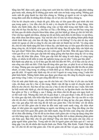 Dinh Dưỡng Học Bị Thất Truyền | 31
bằng làm MC đám cƣới, gặp ai cũng tƣơi cƣời hớn hở, hiếm lắm mới gặp phải những
giọt nƣớc mắt, nhƣng đó là những giọt nƣớc mắt cảm ơn hoặc sung sƣớng. Những giọt
nƣớc mắt đó giúp thanh lọc tâm hồn chúng ta. Những gì ngƣời ta nói và nghe đƣợc
trong đám cƣới đều là những điều tốt đẹp, rất có lợi cho sức khỏe chúng ta.
Chú ba tôi chuyên môn y thuật rất giỏi, điều này có liên quan đến quá trình chú trải
qua trong quân y. Lúc đầu chú chỉ là một y tá chuyên hỗ trợ bác sĩ thay băng, tiêm
thuốc cho bệnh nhân, đây là những công việc cơ bản nhất trong một bệnh viện. Sau
này chú tôi học lên đại học y, chú học cả Tây y lẫn Đông y, nên sau khi học xong chú
tôi làm qua rất nhiều chuyên khoa khác nhau, giờ hỏi bệnh gì, khoa gì chú tôi biết hết.
Chú vốn học ngành nội khoa, nhƣng lại rất am hiểu cách điều trị nhi khoa và sản khoa,
duy nhất chƣa làm khoa ngoại. Vậy mà khi chú về hƣu lại mở phòng khám phẫu thuật
chỉnh hình thẩm mỹ, chú làm rất đẹp, bạn bảo có tài không? Cả họ nhà tôi duy nhất
mình tôi ngoan cố chứ ai cũng bị chú sửa mắt một mí thành hai mí hết. Và cũng năm
đó, chú tôi mắc bệnh nặng khi làm ở khoa lây, căn bệnh này có liên quan đến khoa chú
đang công tác, đó là bệnh viêm gan cấp tính thể nặng. Bạn đã nghe thấy căn bệnh này
bao giờ chƣa? Hiếm lắm, thƣờng chỉ nói viêm gan B mà thôi. Mức độ nguy hiểm của
viêm gan B so với viêm gan cấp tính thể nặng giống nhƣ bạn đem súng đọ với xe tăng
vậy, mức độ khác hẳn nhau. Viêm gan cấp tính thể nặng là một dạng vô cùng nguy
hiểm, có nhiều từ để diễn tả mức độ nghiêm trọng của nó nhƣ “viêm gan bộc phát”,...
Khi bệnh này phát tác, tỷ lệ tế bào gan đã chết lên đến 60-70%, số tế bào còn lại chỉ là
nửa sống sửa chết mà thôi. Chắc bạn đã từng nhìn gan lợn, có phải là nó có hình dạng
rõ ràng. Nhƣng gan của ngƣời bệnh viêm gan cấp tính thể nặng khi đặt lên đĩa nó nhão
nhoét, có màu vàng trong và chẳng có hình khối gì cả. Điều này chứng tỏ các tế bào
gan đã chết. 10 ngƣời mắc bệnh này thì có tới 9 ngƣời tử vong trong vòng 2 tuần khi
phát hiện bệnh. Những bệnh nhân qua đƣợc giai đoạn này thì cũng bị chuyển sang xơ
gan trong vòng 2 năm, và xơ gan cũng dẫn đến tử vong.
Chú tôi mắc phải bệnh này, ngay sau đó chú hôn mê. Chú là bác sĩ cốt cán của bệnh
viện, rất đƣợc cán bộ y bác sĩ tôn trọng. Bệnh viện đã lập ra một tổ chuyên môn để
điều trị cho chú tôi. Sau bao nỗ lực của các y bác sĩ chú tôi tỉnh lại sau 1 tuần. Khi tỉnh
lại biết mình mắc bệnh gì, chú tôi hàng ngày tự điều trị, tự lập đơn thuốc cho bản thân
bao gồm cả Tây y và Đông y, sau 3 tháng, sức khỏe chú tôi đã qua cơn nguy kịch và
có thể xuất viện. Nhƣng đây mới chỉ là giai đoạn 1, còn giai đoạn 2 nữa, đó là sau khi
bị viêm gan cấp tính, tiến triển tiếp theo của bệnh sẽ là xơ gan. Do vậy sau khi ra viện
chú tôi rất chú ý chăm sóc là gan, chú biết béo phì sẽ tăng áp lực cho gan, không tốt
cho việc gan phục hồi nên ông đã rất tích cực giảm béo. Chú tôi khác với rất nhiều
ngƣời cứ nói đến giảm cân là nhịn ăn đến mức mặt xanh nanh vàng, sắc diện nhợt
nhạt, trí nhớ giảm sút, ngƣời không ra ngƣời, ma không ra ma. Ông chủ động vào thƣ
viện tìm sách liên quan đến giảm cân lành mạnh, ông rất hiểu cuộc sống này cần phải
để tri thức dẫn đƣờng. Chú tôi đã tự tìm đƣợc cách giảm cân và ông áp dụng cũng nhƣ
cải tiến hàng ngày cho phù hợp. Cuối cùng ông đã đúc kết ra đƣợc phƣơng pháp giảm
cân hiệu quả. Bạn thấy chú tôi giỏi không? Ông còn đem bài giảm cân này chia sẻ
giúp ngƣời khác giảm béo. Trong mắt tôi chú là ngƣời giảm cân hiệu quả số 1 mà tôi
từng gặp. Lúc đó rất nhiều đài truyền hình của Thiên Tân, Bắc Kinh, Trịnh Châu hợp
tác với chú tôi để mở lớp giảm cân. Chú tôi giảm cân để bảo vệ gan, ngoài việc đều
 