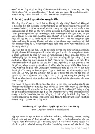 Dinh Dưỡng Học Bị Thất Truyền | 33
có thể nói vô cùng vĩ đại, vả đáng nói hơn nữa đó là khả năng cơ thể tự phục hồi cũng
thật là vĩ đại. Và việc dùng khả năng vĩ đại này của con ngƣời để giúp loài ngƣời trị
bệnh là hƣớng đi hoàn mỹ nhất cho nền khoa học của toàn nhân loại.
3. Sai rồi, cơ thể người cần nguyên liệu
Khả năng phục hồi của cơ thể có thật sự thần kỳ nhƣ vậy không? Có thể nói không có
gì là không thể. Tất cả những tổn thƣơng trong cơ thể thông qua quá trình phục hồi
đều có thể điều trị khỏi với tốc độ rất nhanh. Nhƣng nhƣ vậy lại rất mâu thuẫn vì nếu
khả năng phục hồi thần kỳ nhƣ vậy, không gì không thể và lúc nào bất cứ đâu cũng
xảy ra quá trình phục hồi vậy thì con ngƣời lẽ ra sẽ không thể mắc bệnh đƣợc, thế giới
này sẽ không có bệnh nhân, bạn thấy đúng không? Lẽ ra là cứ có tổn thƣơng sẽ có
phục hồi, vậy sao lại có nhiều ngƣời mắc bệnh đến thế? Thậm chí trong viện bệnh
nhân còn không đủ giƣờng để nằm, phải nằm la liệt ở hành lang, cầu thang, mà bệnh
mắc phải ngày càng kỳ lạ, các chứng bệnh giờ ngày càng nhiều. Nguyên nhân dẫn đến
tình trạng này là gì?
Lấy ví dụ bạn sẽ dễ hiểu hơn. Giả dụ có ngƣời chuyên sửa chữa tƣờng nhà giỏi nhất
thế giới, chƣa có kiểu tƣờng nào anh ta chƣa sửa qua, hơn nữa bức tƣờng do anh ta sửa
sẽ khiến bạn không thể nhận ra vốn dĩ vết rạn hỏng nằm ở đâu. Thế nhƣng đến khi tới
nhà bạn giúp bạn sửa tƣờng thì anh ta bó tay, mặc dù tƣờng nhà bạn chẳng có gì quá
đặc biệt cả. Theo bạn nguyên nhân do đâu? Tôi nghĩ nguyên nhân chỉ có một, đó là
bạn chƣa chuẩn bị tốt gạch và vữa cho anh ta sửa. Nguyên lý rất đơn giản đó là trên
thế giới này chẳng có cái gì sửa chữa mà không cần đến nguyên liệu. Bạn thử nghĩ
xem, bàn hỏng lấy gì để sửa? Khẳng định bạn trả lời là dùng gỗ. Tại sao? Vì bàn đƣợc
làm từ gỗ. Còn tƣờng mà hỏng thì phải có gạch vữa để sửa, bởi vì tƣờng đƣợc xây từ
gạch vữa. Do vậy, trên thế giới này, bất kỳ cái gì hỏng phải sửa thì đều phải lấy
nguyên liệu làm ra vật đó để chữa. Đây là chân lý, là quy luật không bao giờ thay đổi.
Vì thế mà chƣa thấy ai hỏng xe đạp, mất một con ốc mà chỉ cần dí ngón tay vào trong
xe là xe chạy cả.
Con ngƣời rất thông minh, khi bị hỏng hóc cái gì là biết dùng nguyên liệu nào để sửa.
Nhƣng đứng dƣới góc độ năng lực phục hồi của cơ thể và nhìn từ góc độ dinh dƣỡng
học thì con ngƣời đã phạm phải sai lầm ngu xuẩn nhất, đó là khi cơ thể chúng ta hỏng
thì lại chẳng biết dùng nguyên liệu gì để sửa. Dùng thuốc ƣ? Cơ thể con ngƣời đâu có
cấu tạo từ thuốc. Sửa chữa nhƣ vậy không hợp lý, và không thể thành công đƣợc. Do
vậy mà ngày nay có rất nhiều bệnh không chữa đƣợc, ví dụ nhƣ viêm dạ dày mãn tính,
chữa trị hàng chục năm trời không khỏi.
Tổn thƣơng -> Phục hồi -> Nguyên liệu -> Chất dinh dƣỡng
Hình 11: Quy luật tuần hoàn để phục hồi cơ thể
Vậy bạn đƣợc cấu tạo từ đâu? Từ chất đạm, chất béo, chất đƣờng, vitamin, khoáng
chất và nƣớc với một số thành phần khác. Do vậy khi cơ thể bạn hỏng điều đầu tiên
bạn phải nghĩ đến và sử dụng đến là những nguyên liệu nêu trên. Những nguyên liệu
trên đƣợc gọi là chất dinh dƣỡng. Các chất dinh dƣỡng đƣợc cơ thể hấp thu và cũng
 