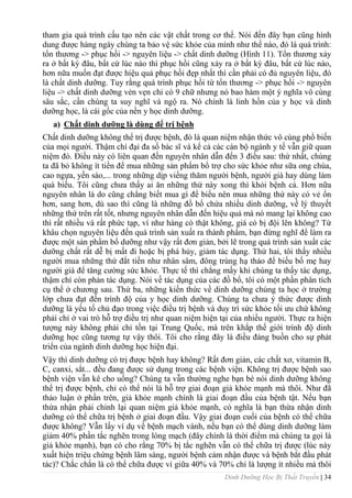 Dinh Dưỡng Học Bị Thất Truyền | 34
tham gia quá trình cấu tạo nên các vật chất trong cơ thể. Nói đến đây bạn cũng hình
dung đƣợc hàng ngày chúng ta bảo vệ sức khỏe của mình nhƣ thế nào, đó là quá trình:
tổn thƣơng -> phục hồi -> nguyên liệu -> chất dinh dƣỡng (Hình 11). Tổn thƣơng xảy
ra ở bất kỳ đâu, bất cứ lúc nào thì phục hồi cũng xảy ra ở bất kỳ đâu, bất cứ lúc nào,
hơn nữa muốn đạt đƣợc hiệu quả phục hồi đẹp nhất thì cần phải có đủ nguyên liệu, đó
là chất dinh dƣỡng. Tuy rằng quá trình phục hồi từ tổn thƣơng -> phục hồi -> nguyên
liệu -> chất dinh dƣỡng vẻn vẹn chi có 9 chữ nhƣng nó bao hàm một ý nghĩa vô cùng
sâu sắc, cần chúng ta suy nghĩ và ngộ ra. Nó chính là linh hồn của y học và dinh
dƣỡng học, là cái gốc của nền y học dinh dƣỡng.
a) Chất dinh dƣỡng là dùng để trị bệnh
Chất dinh dƣỡng không thể trị đƣợc bệnh, đó là quan niệm nhận thức vô cùng phổ biến
của mọi ngƣời. Thậm chí đại đa số bác sĩ và kể cả các cán bộ ngành y tế vẫn giữ quan
niệm đó. Điều này có liên quan đến nguyên nhân dẫn đến 3 điều sau: thứ nhất, chúng
ta đã bỏ không ít tiền để mua những sản phẩm bổ trợ cho sức khỏe nhƣ sữa ong chúa,
cao ngựa, yến sào,... trong những dịp viếng thăm ngƣời bệnh, ngƣời già hay dùng làm
quà biếu. Tôi cũng chƣa thấy ai ăn những thứ này xong thì khỏi bệnh cả. Hơn nữa
nguyên nhân là do cũng chẳng biết mua gì để biếu nên mua những thứ này có vẻ ổn
hơn, sang hơn, dù sao thì cũng là những đồ bổ chứa nhiều dinh dƣỡng, về lý thuyết
những thứ trên rất tốt, nhƣng nguyên nhân dẫn đến hiệu quả mà nó mang lại không cao
thì rất nhiều và rất phức tạp, ví nhƣ hàng có thật không, giá có bị đội lên không? Từ
khâu chọn nguyên liệu đến quá trình sản xuất ra thành phẩm, bạn đừng nghĩ để làm ra
đƣợc một sản phẩm bổ dƣỡng nhƣ vậy rất đơn giản, bởi lẽ trong quá trình sản xuất các
dƣỡng chất rất dễ bị mất đi hoặc bị phá hủy, giảm tác dụng. Thứ hai, tôi thấy nhiều
ngƣời mua những thứ đắt tiền nhƣ nhân sâm, đông trùng hạ thảo để biếu bố mẹ hay
ngƣời già để tăng cƣờng sức khỏe. Thực tế thì chẳng mấy khi chúng ta thấy tác dụng,
thậm chí còn phản tác dụng. Nói về tác dụng của các đồ bổ, tôi có một phần phân tích
cụ thể ở chƣơng sau. Thứ ba, những kiến thức về dinh dƣỡng chúng ta học ở trƣờng
lớp chƣa đạt đến trình độ của y học dinh dƣỡng. Chúng ta chƣa ý thức đƣợc dinh
dƣỡng là yếu tố chủ đạo trong việc điều trị bệnh và duy trì sức khỏe tối ƣu chứ không
phải chỉ ở vai trò hỗ trợ điều trị nhƣ quan niệm hiện tại của nhiều ngƣời. Thực ra hiện
tƣợng này không phải chỉ tồn tại Trung Quốc, mà trên khắp thế giới trình độ dinh
dƣỡng học cũng tƣơng tự vậy thôi. Tôi cho rằng đây là điều đáng buồn cho sự phát
triển của ngành dinh dƣỡng học hiện đại.
Vậy thì dinh dƣỡng có trị đƣợc bệnh hay không? Rất đơn giản, các chất xơ, vitamin B,
C, canxi, sắt... đều đang đƣợc sử dụng trong các bệnh viện. Không trị đƣợc bệnh sao
bệnh viện vẫn kê cho uống? Chúng ta vẫn thƣờng nghe bạn bè nói dinh dƣỡng không
thể trị đƣợc bệnh, chỉ có thể nói là hỗ trợ giai đoạn giả khỏe mạnh mà thôi. Nhƣ đã
thảo luận ở phần trên, giả khỏe mạnh chính là giai đoạn đầu của bệnh tật. Nếu bạn
thừa nhận phải chỉnh lại quan niệm giả khỏe mạnh, có nghĩa là bạn thừa nhận dinh
dƣỡng có thể chữa trị bệnh ở giai đoạn đầu. Vậy giai đoạn cuối của bệnh có thể chữa
đƣợc không? Vẫn lấy ví dụ về bệnh mạch vành, nếu bạn có thể dùng dinh dƣỡng làm
giảm 40% phần tắc nghẽn trong lòng mạch (đây chính là thời điểm mà chúng ta gọi là
giả khỏe mạnh), bạn có cho rằng 70% bị tắc nghẽn vẫn có thể chữa trị đƣợc (lúc này
xuất hiện triệu chứng bệnh lâm sàng, ngƣời bệnh cảm nhận đƣợc và bệnh bắt đầu phát
tác)? Chắc chắn là có thể chữa đƣợc vì giữa 40% và 70% chỉ là lƣợng ít nhiều mà thôi
 