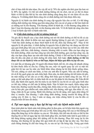 Dinh Dưỡng Học Bị Thất Truyền | 35
chứ về bản chất thì nhƣ nhau. Do vậy để xử lý 70% tắc nghẽn cần thời gian lâu hơn xử
lý 40% tắc nghẽn. Có thể nói dinh dƣỡng không chỉ ăn chơi, mà nó có thể trị đƣợc
bệnh và bất kỳ đâu bất kỳ lúc nào dinh dƣỡng cũng đang duy trì sức khỏe tối ƣu cho
chúng ta. Và khẳng định thêm cũng chỉ có dinh dƣỡng mới làm đƣợc điều này.
Nguyên lý trị bệnh của dinh dƣỡng là cung cấp nguyên liệu cho cơ thể. Cơ thể dùng
những dinh dƣỡng này thông qua khả năng phục hồi của nó sẽ giúp cơ thể làm lành tất
cả những nơi bị tổn thƣơng. Tổn thƣơng chính là bệnh tật, vì tổn thƣơng cũng phân ra
làm 2 loại tổn thƣơng cấp tính và tổn thƣơng mãn tính. Vì lẽ đó bệnh tật cũng chia làm
2 loại là bệnh cấp tính và bệnh mãn tính.
b) Chất dinh dƣỡng có thể trị những bệnh gì?
Từ góc độ lý thuyết của y học dinh dƣỡng mà nói thì dinh dƣỡng có thể trị tất cả các
loại bệnh, đây chính là điểm mà mọi ngƣời thƣờng không lý giải nổi. Có ngƣời nói:
“Anh bảo dinh dƣỡng trị đƣợc bách bệnh là hồ đồ, điều này không thể”. Thực tế thì
nguyên lý rất giản đơn, vì dinh dƣỡng là nguyên liệu sẽ phát huy tác dụng sau khi trải
qua quá trình phục hồi của cơ thể, hơn nữa con ngƣời lại đƣợc tạo ra bởi các chất nhƣ
chất đạm, chất béo, chất đƣờng, vitamin, khoáng chất và nƣớc. Đầu của bạn cũng tạo
bởi dinh dƣỡng, chân của bạn cũng tạo nên nhờ dinh dƣỡng, gan của bạn cũng vậy, dạ
dày của bạn cũng đƣợc tạo nên nhờ dinh dƣỡng. Chính vì thế mà bạn bị tổn thƣơng ở
đâu thì đều cần phải có dinh dƣỡng để chữa lành. Kết luận: dinh dƣỡng có thể trị
đƣợc tất cả các bệnh lý trên cơ thể bạn, thậm chí hiệu quả điều trị lại rất cao.
Có một lần có khoảng gần 10 ngƣời đến khám bệnh chỗ tôi, tôi cũng rất nhanh chóng
kê đơn thuốc điều trị cho họ. Chẳng lâu sau, một vài ngƣời quay lại với vẻ mặt tức
giận hỏi tôi tạo sao họ mắc các bệnh khác nhau nhƣng lại kê đơn thuốc giống nhau.
Tôi nói, chẳng có cách nào khác, ai bảo các anh đều là ngƣời. Nếu các anh là tƣờng,
tôi sẽ đi lấy gạch giúp các anh chữa lành. Hơn nữa, ăn dinh dƣỡng rất tiết kiệm chi phí,
ăn một miếng có lợi cho cả cơ thể, đồng thời hiệu quả trị bệnh cũng rất cao. Nó sẽ
giúp cơ thể anh phục hồi và chữa lành tất cả các bộ phận bi tổn thƣơng. Bà Trần đã 60
tuổi, đầy bệnh trên ngƣời, khi bà miêu tả các bệnh lý của bà tôi có cảm giác hình nhƣ
cơ thể này chẳng có chỗ nào là không bệnh. Nào là bệnh tim mạch, thiểu năng tuần
hoàn não, thƣờng xuyên đau đầu, chóng mặt, thiếu máu cơ tim, cao huyết áp. Ngoài ra
còn bị béo phì, gan nhiễm mỡ, máu nhiễm mỡ, tiểu đƣờng, mất ngủ, đau nhức cổ, vai,
lƣng, chân do bị gai xƣơng. Bệnh tiểu đƣờng của bà rất nặng, mỗi ngày phải dùng 42
đơn vị insulin. Sau khoảng 1 tuần dùng dinh dƣỡng, lƣợng insulin bà dùng đã hạ
xuống còn 22 đơn vị. Sau 2 tuần sử dụng, các triệu chứng bệnh lý của bà đều có
chuyển biến tốt hơn rất nhiều.
4. Tại sao ngày nay y học lại bó tay với các bệnh mãn tính?
Quá trình phát tác bệnh mãn tính không phải là đơn giản, nó là biểu hiện bên ngoài của
sự thất bại trong quá trình phục hồi của cơ thể. Khả năng phục hồi của cơ thể không dễ
dàng đầu hàng hay từ bỏ nhiệm vụ của nó. Tất nhiên, khi chỗ nào đó trên cơ thể bị tổn
thƣơng thì cơ thể sẽ ngay lập tức tiến hành phục hồi, mà bệnh mãn tính là quá trình cơ
thể đang không ngừng phục hồi những chỗ bị tổn thƣơng. Phục hồi xong lại bị tổn
thƣơng, tổn thƣơng rồi lại phục hồi quá trình đó cứ lặp đi lặp lại nhƣ vậy. Nói theo
cách thông thƣờng là chỗ nào hỏng rồi, tu sửa nó lại vẫn hỏng tiếp. Trong quá trình
 