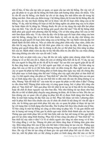 Dinh Dưỡng Học Bị Thất Truyền | 37
nên tế bào, tế bào cấu tạo nên cơ quan, cơ quan cấu tạo nên hệ thống. Do vậy xét về
góc độ phân tử và góc độ hệ thống thì bình diện ảnh hƣởng khác nhau rất nhiều. Vốn
là vấn đề của hệ thống, còn thuốc lại chỉ có tác dụng lên một điểm nào đó trong hệ
thống mà thôi. Hơn nữa các điểm trong 1 hệ thống thậm chí là toàn bộ hệ thống đều rất
hỗn loạn, do vậy mà thuốc không thể xử lý đƣợc vấn đề rối loạn chức năng của cả hệ
thống. Ví dụ, một hệ thống rối loạn có thể do hàng nghìn các phản ứng xảy ra bị chậm
lại hoặc thậm chí bị dừng lại. Nhƣng thuốc thì chỉ có tác dụng lên một đến hai phản
ứng mà thôi. Vậy vấn đề của hệ thống giải quyết nhƣ thế nào? Vấn đề hệ thống nhất
định phải giải quyết trên phƣơng diện hệ thống. Chỉ có khả năng phục hồi của cơ thể
mới làm đƣợc điều này. Ví dụ viêm dạ dày vốn là hậu quả rối loạn chức năng của hơn
một hệ thống, nhƣng bác sĩ lại chỉ kê đơn thuốc trị mỗi cái dạ dày chứ không cho
phƣơng án giải quyết rồi loạn chức năng của cả hệ thống. Do vậy bệnh viêm dạ dày trở
thành bệnh rất khó chữa trị. Nếu có chữa thì cũng phải chữa mấy chục năm, chữa cho
đến khi bị ung thƣ dạ dày thì hết thời gian chữa trị viêm dạ dày. Khi chung ta có
hƣớng giải quyết đúng đắn, tức là chúng ta đã cho cơ thể phát huy khả năng tự phục
hồi của nó. Bệnh nhân viêm dạ dày từ lúc bắt đầu điều trị cho đến lúc các triệu chứng
lâm sàng không còn nữa vẻn vẹn chỉ mất 2 tuần.
Cho dù lịch sử phát triển của y học đã lên tới mấy nghìn năm nhƣng nhận biết của
chúng ta về cơ thể còn rất ít, thậm chí còn có những hiểu biết rất ấu trĩ. Ví dụ, tại sao
khi con ngƣời lo lắng bất an thì rất dễ bị lở mép? Tại sao khi con ngƣời giận dữ lại dễ
bị đau răng hoặc sƣng lợi? Cơ thể ngƣời quả thật vô cùng kỳ diệu. Từ khả năng tự
phục hồi của cơ thể ta có thể hiểu đƣợc một vài điều trong đó. Bạn nghĩ xem tại sao
các cơ quan bộ phận lại biết chúng phải có hình dạng nhƣ ngày nay mắc dù chúng đâu
biết phải mọc ra hình dạng nhƣ thế nào? Giống nhƣ xây ngôi nhà phải có bản thiết kế
vậy. Cơ thể ngƣời cũng cần phải có “bản thiết kế” nhƣ thế. Nếu không làm sao mà gan
lại có hình dạng nhƣ vậy, mà lại còn biết khi to đến mức độ nào thì dừng không to ra
nữa. Nhƣng “bản đồ thiết kế” của toàn bộ cơ quan bộ phận cơ thể nằm ở đâu? Chúng
ta vẫn chƣa biết! Nhƣng khái niệm này vô cùng quan trọng, bởi vì phục hồi cũng cần
phải có “bản thiết kế”. Kết quả phục hồi tốt nhất là tái tạo lại tế bào đã bị tổn thƣơng
hoặc đã chết đi đƣợc nguyên vẹn nhƣ ban đầu. Nếu nhƣ không tái tạo đƣợc nhƣ ban
đầu thì cơ thể sẽ đành phải chuyển sang phƣơng án khác, đó là làm xơ hóa. Dù cho xơ
hóa nhƣng các cơ quan vẫn cố gắng tự phục hồi để có đƣợc hình dạng nhƣ ban đầu.
Đây là một hiện tƣợng rất đặc biệt của cơ thể. Phục hồi đƣợc xét trên 2 phƣơng diện:
một là phục hồi theo tiêu chuẩn của các tổ chức đó chính là nội dung tôi vừa đề cập ở
trên, tức là thông qua quá trình phục hồi này các cơ quan bộ phận sẽ đƣợc tái tạo trở
lại với trạng thái và hình dạng nhƣ ban đầu. Hai là phục hồi theo tiêu chuẩn của tế bào.
Tế bào cũng là một hệ thống nó cũng có khả năng tự phục hồi. Ví dụ gan nhiễm mỡ
tức là lƣợng mỡ trong tế bào gan bị nhiều quá mức khiến hình thành nên các hạt mỡ.
Thông qua quá trình phục hồi có thể làm biến mất các hạt mỡ trong tế bào gan khiến
gan trở lại chức năng bình thƣờng. Phục hồi tế bào cũng cần phải có “bản thiết kế” và
bản thiết kế này nằm ở đâu? Có lẽ sẽ nhiều ngƣời cho rằng nó nằm trong vỏ tế bào.
Tôi cũng đồng ý với họ. Nhƣng tôi phải nói thêm rằng thực tế không đơn giản nhƣ
vậy. Khả năng phục hồi của tế bào còn thể hiện ở khả nàng tái tạo của nó. Thông qua
việc tế bào đƣợc tái tạo, các chỗ tổn thƣơng trong tổ chức và cơ quan sẽ đƣợc phục hồi
theo. Do vậy tế bào tái tạo cũng sẽ tham gia vào quá trình phục hồi của tổ chức. Nói
tóm lại, mỗi bộ phận trên cơ thể chúng ta phải có hình dạng nhƣ thế nào cơ thể là
 