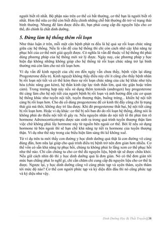 Dinh Dưỡng Học Bị Thất Truyền | 38
ngƣời biết rõ nhất. Bộ phận nào trên cơ thể có bất thƣờng, cơ thể bạn là ngƣời biết rõ
nhất. Hơn thế nữa cơ thể còn biết điều chỉnh những chỗ bất thƣờng đó trở về trạng thái
bình thƣờng. Nhƣng để làm đƣợc điều đó, bạn phải cung cấp đủ nguyên liệu cho cơ
thể, đó chính là chất dinh dƣỡng.
5. Đừng làm hệ thống thêm rối loạn
Nhƣ thảo luận ở trên, mỗi một căn bệnh phát ra đều là hệ quả sự rối loạn chức năng
giữa các hệ thống. Nếu là vấn đề của hệ thống thì chỉ còn cách nhờ cậy khả năng tự
phục hồi của cơ thể mới giải quyết đƣợc. Có nghĩa là vấn đề thuộc về hệ thống thì phải
dùng phƣơng pháp của hệ thống mới xử lý đƣợc. Ngày nay, các phƣơng pháp y học
hiện đại không những không giúp cho hệ thống từ rối loạn chức năng trở lại bình
thƣờng mà còn làm cho nó rối loạn hơn.
Ví dụ vấn đề kinh nguyệt của chị em đến ngày vẫn chƣa thấy, bệnh viện lại dùng
Progesterone điều trị. Kinh nguyệt không thấy điều này chí ít cũng cho thấy bệnh nhân
bị rối loạn nội tiết và có thể kèm theo sự rối loạn chức năng của các hệ khác nhƣ tiêu
hóa (chức năng gan kém), hệ thần kinh (áp lực tinh thần lớn, quá tức giận hoặc trầm
cảm). Trong trƣờng hợp này nếu sử dụng thêm testoids (androgen) hay progesterone
thì càng làm cho hệ nội tiết của ngƣời bệnh bị rối loạn và ảnh hƣởng đến các cơ quan
hệ thống khác nhƣ tuyến nội tiết, tuyến thƣợng thận, buồng trứng... khiến hệ nội tiết
càng bị rối loạn hơn. Cho dù cố dùng progesterone để có kinh thì đấy cũng chỉ là trạng
thái giả mà thôi, không duy trì lâu đƣợc. Khi đó progesterone thất bại, hệ nội tiết càng
bị rối loạn hơn. Hoặc ví dụ khác: cơ thể bị nổi ban đỏ do rối loạn hệ thống, đừng nói là
không phải do thiếu nội tiết tố gây ra. Nếu nguyên nhân do nội tiết tố thì phải tìm rõ
hormone Adrenocorticotropic đƣợc sản sinh ra trong quá trình tuyến thƣợng thận làm
việc chứ không phải lấy hormone này từ nguồn bên ngoài cơ thể. Bởi lẽ nếu sử dụng
hormone từ bên ngoài thì sẽ hạn chế khả năng tự tiết ra hormone của tuyến thƣợng
thận. Ví dụ nhƣ thế này trong các biểu hiện lâm sàng thì kể không xuể.
Từ ví dụ trên ta mới thấy con đƣờng y học dinh dƣỡng quả thật là con đƣờng vô cùng
đúng đắn, hơn nữa lại giúp cho quá trình điều trị bệnh trở nên đơn giản hơn nhiều. Cơ
thể vốn có sẵn khả năng tự phục hồi, chúng ta không phải lo lắng xem cơ thể phục hồi
nhƣ thế nào. Chỉ cần chúng ta cho cơ thể đủ nguyên liệu, bệnh tật sẽ đƣợc chữa khỏi.
Nếu giữ cách nhìn đó thì y học dinh dƣỡng quả lá đơn giản. Nó có thể đơn giản tới
mức bạn chẳng phải lo nghĩ gì, chỉ cần chăm chỉ cung cấp đủ nguyên liệu cho cơ thể là
đƣợc. Ngƣợc lại, y học dinh dƣỡng cũng vô cùng phức tạp và uyên thâm, uyên thâm
tới mức độ nào? Cơ thể con ngƣời phức tạp và kỳ diệu đến đâu thì nó cũng phức tạp
và kỳ diệu nhƣ vậy.
 