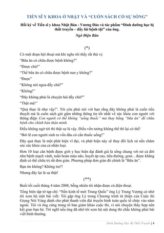 Dinh Dưỡng Học Bị Thất Truyền | 4
TIẾN SĨ Y KHOA Ở NHẬT VÀ “CUỐN SÁCH CÓ SỰ SỐNG”
Hồi ký về Tiến sĩ y khoa Nhật Bản - Vƣơng Đào và tác phẩm “Dinh dƣỡng học bị
thất truyền – đẩy lùi bệnh tật” của ông.
Ngô Điện Bân
(*)
Có một đoạn hội thoại mà khi nghe tôi thấy rất thú vị:
“Bữa ăn có chữa đƣợc bệnh không?”
“Đƣợc chứ!”
“Thế bữa ăn có chữa đƣợc bệnh nan y không?”
“Đƣợc”
“Không nói ngoa đấy chứ?”
“Không!”
“Đây không phải là chuyện hài đấy chứ?”
“Thật mà!”
“Quả thực là nhƣ vậy!”. Tôi còn phải nói với bạn rằng đây không phải là cuốn tiểu
thuyết mà là cuốn sách gửi gắm những thông tin tốt nhất về sức khỏe con ngƣời với
thông điệp: Con người có thể không “uống thuốc” mà thay bằng “bữa ăn” để chữa
bệnh cho chính bản thân mình.
Điều không ngờ tới thì thật sự là vậy. Điều vốn tƣởng không thể thì lại có thể!
“Bởi lẽ con ngƣời sinh ra vốn đâu có cần thuốc uống!”
Đây quả thực là một phát hiện vĩ đại, và phát hiện này sẽ thay đổi lịch sử nền chăm
sóc sức khỏe của cả nhân loại.
Hơn 10 loại căn bệnh đƣợc giới y học hiện đại đánh giá là sống chung với nó cả đời
nhƣ bệnh mạch vành, tuần hoàn máu não, huyết áp cao, tiểu đƣờng, gout... đƣợc khẳng
định có thể chữa trị rất đơn giản. Phƣơng pháp đơn giản đó chính là “Bữa ăn”.
Bạn tin không? Không tin?!
Nhƣng đây lại là sự thật!
(**)
Buổi tối cuối tháng 4 năm 2008, bỗng nhiên tôi nhận đƣợc cú điện thoại.
Tổng biên tập tờ tạp chí: “Nền kinh tế mới Trung Quốc” ông Lý Trung Vƣợng có nhờ
tôi xem hộ một bài viết: Tôi gặp ông Lý trong Chƣơng trình từ thiện của Cuộc thi
Giọng Nói Vàng dành cho phát thanh viên đài truyền hình toàn quốc tổ chức vào năm
ngoái. Tôi và ông cùng trong tổ ban giám khảo cuộc thi, vì nói chuyện thấy hợp nên
kết giao bạn bè. Tôi nghĩ nếu ông đã nhờ tôi xem hộ nội dung thì chắc không phải bài
viết bình thƣờng.
 