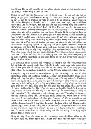 Dinh Dưỡng Học Bị Thất Truyền | 40
loại. Nhƣng đến bây giờ bản thân tôi cũng chẳng dám ăn vì quá nhiều trƣờng hợp ngộ
độc gan lợn xảy ra ở khắp nơi trên cả nƣớc.
Thịt gà thì sao? Nói thật tôi ngần này tuổi rồi tôi đã từng bị ăn phải một bữa thịt gà
không bao giờ quên. Thịt rất khó ăn, không có vị thơm, nhạt nhẽo, xƣơng thì quá mềm
dễ gãy. Có một bà chị khi hầm gà thì tự tin khoe là thịt gà hầm ngon quá, xƣơng xẩu
nhừ bục hết. Đâu phải vì hầm nhừ, mà vì con gà đó thiếu canxi. Ngày nay gà nuôi bao
lâu thì thịt? Chỉ cần 40 ngày. Bạn nghĩ thử xem vậy dinh dƣỡng trong con gà là bao
nhiêu? Chất lƣợng trứng gà thì sao? Trƣớc đây lòng đỏ của trứng màu vàng ƣơm, nhà
ai mà xào thức ăn với trứng thì thơm phức cả xóm. Vậy ngày nay thì sao, đƣa trực tiếp
miếng trứng vào miệng còn chẳng thấy mùi thơm. Gà trƣớc đây là gà chạy bộ, đƣợc ăn
trong vƣờn, tìm mồi khắp nơi. Còn gà bây giờ thật đáng thƣơng, chỉ cần xem chúng
đƣợc nuôi thế nào biết ngay chất lƣợng trứng ra sao. Cả một đời gà chỉ sống trong cái
lồng chật chội, không đƣợc tự do chạy bộ, trƣớc lồng có máng cám, sau lồng có túi
hứng trứng đẻ ra. Phía trƣớc cứ ăn cám, phía sau cứ đẻ trứng, đây đâu phải nuôi gà mà
là cái máy đẻ trứng công nghiệp. Để tăng năng suất gà lên, ngƣời chăn nuôi không cho
gà sƣởi nắng mà dùng đèn điện để điều chỉnh đồng hồ sinh học của gà. Mở đèn 8
tiếng, tắt đèn 8 tiếng, do vậy trong thế giới gà công nghiệp một ngày chỉ có 16 tiếng.
Nhịp sống của gà nhanh hơn con ngƣời rất nhiều. Và để tăng sản lƣợng trứng, ngƣời
chăn nuôi còn tiêm thuốc kích thích với số lƣợng lớn. Hàm lƣợng dinh dƣỡng trong gà
đã giảm sút, trứng cũng thiếu hụt chất dinh dƣỡng do vậy chất lƣợng trứng ngày nay
không còn đảm bảo nữa.
Chất lƣợng sữa thì sao ? Nói về chất lƣợng sữa thì chúng ta thấy vấn đề này đƣợc phản
ánh rất nhiều trên báo đài truyền thông. Vấn đề vệ sinh, vấn đề chƣa thuốc kháng sinh,
vấn đề bảo quản, vấn đề thƣơng hiệu, vấn đề chất lƣợng sữa, rồi cả hàng giả hàng
nhái… Ở đây tôi muốn nhấn mạnh nhiều vào vấn đề thuốc kháng sinh có trong sữa bò.
Không chỉ trong sữa bò mà rất nhiều vật nuôi lấy thịt khác nhƣ gà, cá ... đều có hàm
lƣợng thuốc kháng sinh vƣợt mức cho phép. Điều này dẫn đến những tồn dƣ của thuốc
kháng sinh trong thực phẩm chúng ta ăn, mỗi ngày một chút, mỗi ngày một chút chúng
ta đƣa vào ngƣời. Kháng sinh giống nhƣ quá trình một ngƣời uống rƣợu vậy. Lần đầu
đƣợc mời sẽ luôn miệng từ chối: không uống! không uống! không uống! Sau đó nể thì
cũng nhấp môi một chút, uống xong thấy khó chịu, đau đầu, chóng mặt. Lần thứ hai
cho uống vẫn khó chịu, đau đầu, chóng mặt nhƣng nhẹ hơn lần đầu nhiều. Lần thứ ba
uống thấy có vẻ ổn hơn, bắt đầu thấy vị thơm khi uống. Lần thứ tƣ vừa ngồi xuống đã
hỏi “ rƣợu đâu?”. Đây chẳng phải là quá trình uống rƣợu sao? Virut cũng có phản ứng
nhƣ vậy với thuốc kháng sinh. Lần đầu gặp thuốc kháng sinh, 10 con virut thì 8 con
mất mạng, 2 con còn lại chóng mặt nhức đầu. 2 con này sẽ tiếp tục sinh sôi nảy nở
thành 10 con virut mới. Lần thứ 2 gặp thuốc kháng sinh, đầu đỡ đau hơn, có vẻ thích
nghi hơn lần đầu. Lần thứ 3 virut dửng dƣng, coi việc thuốc kháng sinh đến gặp là việc
bình thƣờng. Lần thứ 4 virut chẳng đắn đo coi việc thuốc kháng sinh là cơm và ăn luôn
tại chỗ. Bạn thấy có nguy hiểm không? Hậu quả là hiện tƣợng kháng thuốc xuất hiện.
Đợi đến khi cơ thể nhiễm virut. Thuốc kháng sinh hầu nhƣ không có tác dụng, thậm
chí còn dẫn đến kháng thuốc.
Ở đây tôi muốn đề cập đến vấn đề an toàn vệ sinh thực phẩm, chứ không nhằm vào bất
kỳ ngành nghề hay doanh nghiệp nào. Tôi chỉ muốn nhắc nhở mọi ngƣời rằng ngày
 