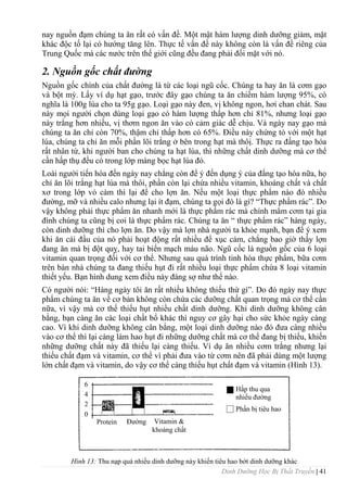 Dinh Dưỡng Học Bị Thất Truyền | 41
nay nguồn đạm chúng ta ăn rất có vấn đề. Một mặt hàm lƣợng dinh dƣỡng giảm, mặt
khác độc tố lại có hƣớng tăng lên. Thực tế vấn đề này không còn là vấn đề riêng của
Trung Quốc mà các nƣớc trên thế giới cũng đều đang phải đối mặt với nó.
2. Nguồn gốc chất đường
Nguồn gốc chính của chất đƣờng là từ các loại ngũ cốc. Chúng ta hay ăn là cơm gạo
và bột mỳ. Lấy ví dụ hạt gạo, trƣớc đây gạo chúng ta ăn chiếm hàm lƣợng 95%, có
nghĩa là 100g lúa cho ta 95g gạo. Loại gạo này đen, vị không ngon, hơi chan chát. Sau
này mọi ngƣời chọn dùng loại gạo có hàm lƣợng thấp hơn chỉ 81%, nhƣng loại gạo
này trắng hơn nhiều, vị thơm ngon ăn vào có cảm giác dễ chịu. Và ngày nay gạo mà
chúng ta ăn chỉ còn 70%, thậm chỉ thấp hơn có 65%. Điều này chứng tỏ với một hạt
lúa, chúng ta chỉ ăn mỗi phần lõi trắng ở bên trong hạt mà thôị. Thực ra đấng tạo hóa
rất nhân từ, khi ngƣời ban cho chúng ta hạt lúa, thì những chất dinh dƣỡng mà cơ thể
cần hấp thụ đều có trong lớp màng bọc hạt lúa đó.
Loài ngƣời tiến hóa đến ngày nay chẳng còn để ý đến dụng ý của đấng tạo hóa nữa, họ
chỉ ăn lõi trắng hạt lúa mà thôi, phần còn lại chứa nhiều vitamin, khoáng chất và chất
xơ trong lớp vỏ cám thì lại để cho lợn ăn. Nếu một loại thực phẩm nào đó nhiều
đƣờng, mỡ và nhiều calo nhƣng lại ít đạm, chúng ta gọi đó là gì? “Thực phẩm rác”. Do
vậy không phải thực phẩm ăn nhanh mới là thực phẩm rác mà chính mâm cơm tại gia
đình chúng ta cũng bị coi là thực phẩm rác. Chúng ta ăn “ thực phẩm rác” hàng ngày,
còn dinh dƣỡng thì cho lợn ăn. Do vậy mà lợn nhà ngƣời ta khỏe mạnh, bạn để ý xem
khi ăn cái đầu của nó phải hoạt động rất nhiều để xục cám, chẳng bao giờ thấy lợn
đang ăn mà bị đột quỵ, hay tai biến mạch máu não. Ngũ cốc là nguồn gốc của 6 loại
vitamin quan trọng đối với cơ thể. Nhƣng sau quá trình tinh hóa thực phẩm, bữa cơm
trên bàn nhà chúng ta đang thiếu hụt đi rất nhiều loại thực phẩm chứa 8 loại vitamin
thiết yếu. Bạn hình dung xem điều này đáng sợ nhƣ thế nào.
Có ngƣời nói: “Hàng ngày tôi ăn rất nhiều không thiếu thứ gì”. Do đó ngày nay thực
phẩm chúng ta ăn về cơ bản không còn chứa các dƣỡng chất quan trọng mà cơ thể cần
nữa, vì vậy mà cơ thể thiếu hụt nhiều chất dinh dƣỡng. Khi dinh dƣỡng không cân
bằng, bạn càng ăn các loại chất bổ khác thì nguy cơ gây hại cho sức khỏe ngày càng
cao. Vì khi dinh dƣỡng không cân bằng, một loại dinh dƣỡng nào đó đƣa càng nhiều
vào cơ thể thì lại càng làm hao hụt đi những dƣỡng chất mà cơ thể đang bị thiếu, khiến
những dƣỡng chất này đã thiếu lại càng thiếu. Ví dụ ăn nhiều cơm trắng nhƣng lại
thiếu chất đạm và vitamin, cơ thể vì phải đƣa vào từ cơm nên đã phải dùng một lƣợng
lớn chất đạm và vitamin, do vậy cơ thể càng thiếu hụt chất đạm và vitamin (Hình 13).
Hình 13: Thu nạp quá nhiều dinh dƣỡng này khiến tiêu hao bớt dinh dƣỡng khác
Protein Đƣờng Vitamin &
khoáng chất
6
4
2
0
Hấp thu qua
nhiều đƣờng
Phần bị tiêu hao
 