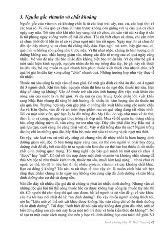 Dinh Dưỡng Học Bị Thất Truyền | 42
3. Nguồn gốc vitamin và chất khoáng
Nguồn gốc của vitamin và khoáng chất là từ các loại trái cây, rau, củ, các loại thịt và
các loại sò. Vị của quả cà chua 20 năm trƣớc không còn giống với vị của quả cà chua
ngày nay nữa. Tôi còn nhớ khi nhỏ hay sang nhà cô chơi, chỉ cần vứt cái xe đạp ở sân
là tôi phóng ngay xuống vƣờn để hái cà chua. Tôi rất biết chọn cà chua, chỉ cần núm
cà chua phớt đỏ là khi ăn sẽ có vị chua ngọt mát lịm rất ngon. Ngày nay thì cà chua đỏ
đến tận đáy nhƣng vị cà chua thì chẳng thấy đâu. Bạn nghĩ mà xem, bây giờ rau, củ,
quả mùi vị không còn giống nhƣ trƣớc nữa. Vị thì nhạt nhẽo, chứng tỏ hàm lƣợng dinh
dƣỡng không cao, chất lƣợng giảm sút, nhƣng các độc tố trong rau củ quả ngày càng
nhiều. Về vấn đề này đài báo nhắc đến không biết bao nhiêu lần. Ví dụ nhƣ bé gái 4
tuổi xuất hiện kinh nguyệt, nguyên nhân do bố mẹ trồng dâu tây, bé gái này rất thích
ăn dâu tây, bố mẹ muốn ra quả nhanh bèn phun thuốc kích thích cho nhanh chín, kết
quả bé gái ăn dâu tây xong cũng “chín” nhanh quá. Những trƣờng hợp nhƣ vậy thực tế
rất nhiều.
Thuốc trừ sâu cũng là một vấn đề nan giải. Có một gia đình cả nhà ăn đào, có 4 ngƣời
thì 3 ngƣời chết. Khi tìm hiểu nguyên nhân thì hóa ra do ngộ độc thuốc trừ sâu. Bạn
thấy có đáng sợ không? Vấn đề thuốc trừ sâu còn ảnh hƣởng đến việc xuất khẩu các
nông sản của nƣớc ta ra thế giới. Ví dụ rau củ của Trung Quốc phần lớn xuất khẩu
sang Nhật Bản nhƣng đã từng bị ảnh hƣởng rất nhiều do hàm lƣợng tồn dƣ thuốc trừ
sâu quá lớn. Trƣờng hợp này còn gặp phải ở những lần xuất khẩu sang các nƣớc châu
Âu và Hàn Quốc, vấn đề về an toàn thực phẩm rau củ quả cũng đang rất nhức nhối.
Tôi có một sinh viên, quê bạn ấy là đất trồng đào My Hầu, do vậy nhờ mua về ăn thử,
đào rất to và cứng, nhƣng quả thực trông rất đẹp mắt. Mua về để quên hai tháng chẳng
héo cũng chẳng mềm đi, vẫn cứng trơ trơ nhƣ vậy. Đây đâu phải đào My Hầu mà là
quả lựu đạn, cuối cùng tôi cũng phải vứt đi. Vậy ở đất trồng đào thì sao? Ngƣời trồng
đào họ chỉ ăn những quả đào My Hầu bé, méo mó xấu xí nhƣng vị rất ngọt mà thôi.
Do vậy, các loại rau củ trái cây cũng có chung vấn đề nhức nhối là hàm lƣợng dinh
dƣỡng giảm sút, độc tố bên trong ngày càng cao, cơ thể con ngƣời vì phải huy động
dƣỡng chất để đẩy bớt các độc tố ra ngoài nên làm cho cơ thể hao hụt thiếu đi rất nhiều
chất dinh dƣỡng quan trọng. Tôi từng nghĩ liệu bây giờ mình ăn một quả cà chua là
“đƣợc” hay “mất”. Có thể tôi thu nạp đƣợc một chút vitamin và khoáng chất nhƣng để
thải bớt độc tố nhƣ thuốc kích thích, thuốc trừ sâu, muối kim loại nặng ... từ cà chua ra
ngoài cơ thể, tôi đã bị tiêu hao đi rất nhiều protein, vitamin và các khoáng chất khác.
Bạn có đồng ý không? Tôi nêu ra rất thực tế nhƣ vậy chỉ là muốn cảnh báo với bạn
rằng thực phẩm chúng ta ăn ngày nay không còn cung cấp đủ dinh dƣỡng và cân bằng
dinh dƣỡng cho cơ thể sử dụng nữa.
Nói đến đây rất nhiều độc giả đã rõ chúng ta phải ăn nhiều dinh dƣỡng. Nhƣng vẫn có
những độc giả hỏi tôi thế uống thuốc bắc có đƣợc không hay uống lại thuốc tây nào thì
tốt. Có ngƣời thì cho rằng tôi quá cực đoan, bất kể ngƣời ta có vấn đề gì về sức khỏe,
câu mà tôi hay nói nhất đó là: “ăn dinh dƣỡng”. Do vậy nhiều ngƣời không thích tôi,
nói là: “Liệu anh có thể nói cái khác đƣợc không, lúc nào cũng chỉ có ăn dinh dƣỡng
và ăn dinh dƣỡng”. Tôi đáp: “Anh biết để nói câu này không đơn giản đâu nhé, anh có
biết đứng đằng sau câu nói này là cả một trời tri thức và biển kiến thức đó không!”. Nó
sẽ tạo ra một cuộc cách mạng cho nền y học và dinh dƣỡng học của toàn thế giới. Và
 