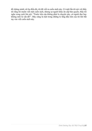 Dinh Dưỡng Học Bị Thất Truyền | 43
để chứng minh với họ điều đó, tôi đã viết ra cuốn sách này. Có một lần tôi nói với thầy
tôi rằng tôi muốn viết một cuốn sách, nhƣng sợ ngƣời khác ăn cắp bản quyền, thầy tôi
nghe xong cƣời lớn nói: “Trƣớc tiên cậu không phải lo chuyện này, cứ ngƣời đọc hay
không mới là vấn đề!”. Đây cũng là một trong những lo lắng đầu tiên của tôi khi bắt
tay vào viết cuốn sách này.
 