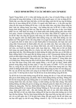 Dinh Dưỡng Học Bị Thất Truyền | 44
CHƢƠNG 6
CHẤT DINH DƢỠNG VÀ CÁC ĐỒ BỔ CAO CẤP KHÁC
Ngƣời Trung Quốc có lẽ vì chịu ảnh hƣởng của nền y học cổ truyền Đông y nên rất
chú trọng bổ sung dinh dƣỡng, vì thế mà rất nhiều ngƣời quen với việc sử dụng đồ bổ.
Nhiều bậc con cháu thể hiện chữ hiếu với bề trên bằng cách khi bố mẹ ông bà không
khỏe họ sẽ mua những đồ bổ về biếu. Có ngƣời mắc bệnh nan y, ví dụ nhƣ ung thƣ,
cũng rất chú trọng ăn những đồ bổ này, ví dụ nhƣ nhân sâm, ong chúa, đông trùng hạ
thảo, linh chi, nhung hƣơu, hoa tùng... Gọi những thứ này là đồ bổ vì thực ra hàm
lƣợng dinh dƣỡng trong đó khá cao. Bạn thử mua một lọ mật ong và đọc xem thành
phần của nó, nhất định nội dung sẽ là thành phần dinh dƣỡng phong phú chứa nhiều
axit amin, vitamin và khoáng chất có lợi cho sức khỏe. Đây chính là ý nghĩa của việc
ăn đồ bổ. Bạn cho rằng độ nguyên chất trong các chất dinh dƣỡng của sản phẩm cao
hay độ nguyên chất của thành phần dinh dƣỡng trong các chất dinh dƣỡng của sản
phẩm cao? Mọi ngƣời từ lâu vẫn công nhận và ca ngợi tác dụng của nhân sâm, sau này
có ngƣời đã chiết từ nhân sâm ra một thành phần là Ginsenoside, kết luận một cách
cứng nhắc Ginsenoside là thành phần chủ yếu của nhân sâm. Bạn xem nhân sâm có
những tác dụng gì: có thể trị suy nhƣợc thần kinh, yếu sinh lý nam giới, tiểu đƣờng,
mỡ máu, cao huyết áp, bệnh mạch vành, loạn nhịp tim... Nhân sâm có thể cải thiện
tình trạng của ngƣời đang điều trị u bƣớu, kéo dài tuổi thọ. Nhân sâm cũng là đồ bổ
giúp tăng tuổi thọ. Nếu không phải là dinh dƣỡng thì nhân sâm làm sao có thể điều trị
đƣợc những bệnh lý liên quan đến hệ thống trong cơ thể? Ginsenoside không thể một
mình nó đảm nhận cùng một lúc nhiều chức năng nhƣ vậy. Tôi cho rằng thay cách nói
“tác dụng của Ginsenoside” bằng cách nói “tác dụng của vitamin E” trong nhân sâm
có lẽ đúng hơn. Đông trùng hạ thảo là đồ bổ đƣợc nhiều ngƣời ƣa chuộng, tôi xin tặng
các bạn một đoạn trong cuốn sách ngành Đông y mà tôi ghi lại đƣợc: thành phần
protein trong đông trùng hạ thảo chứa 17 loại axit amin và 0.004 - 0.37% axit amin
hữu cơ, trong đó các axit amin thiết yếu cho cơ thể chiếm hàm lƣợng khá cao. Đây
chính là những thành phần vật chất cơ bản khiến đông trùng hạ thảo trở nên đáng quý.
Do vậy các đồ bổ mục đích cuối cùng là cải thiện thể chất và nâng cao sức đề kháng
của cơ thể. Vì thế bạn đã rõ chƣa? Ăn đồ bổ tức là ăn dinh dƣỡng trong đồ bổ đó.
Ăn đồ bổ tức là ăn dinh dƣỡng trong đồ bổ đó, nhƣng thứ đó có 3 hạn chế ảnh hƣởng
đến giá trị dinh dƣỡng trong sản phẩm. Một là dinh dƣỡng không cân bằng. Những thứ
đó lớn lên trong thế giới này không phải có sứ mệnh để chúng ta ăn, do vậy mà chúng
trƣởng thành theo nhu cầu hàm 1ƣợng và dinh dƣỡng của bản thân chúng. Nếu dinh
dƣỡng không cân bằng thì giá trị sử dụng của chúng bị giảm đi, thậm chí có thể gây ra
những tác dụng phụ. Thứ hai, thành phần không rõ ràng. Cơ thể bạn cần vitamin B,
nhƣng những đồ bổ có vitamin B hay không? Không rõ. Nơi sản xuất, môi trƣờng sinh
sống, công nghệ chiết xuất... đều ảnh hƣởng đến một số các chất dinh dƣỡng bên
trong. Rất khó có thể xác định đƣợc những đồ bổ bạn ăn chứa dinh dƣỡng mà cơ thể
bạn cần hay không. Thứ ba, hàm lƣợng không đủ. Bạn mua biếu mẹ bạn một ít sâm và
nói với cụ mỗi ngày cho 5-10 lát pha nƣớc uống. Để giải quyết vấn đề sức khỏe của
mẹ bạn mỗi ngày cụ cần bổ sung 500mg vitamin E, vậy 5-10 lát sâm nhƣ vậy có đủ
 