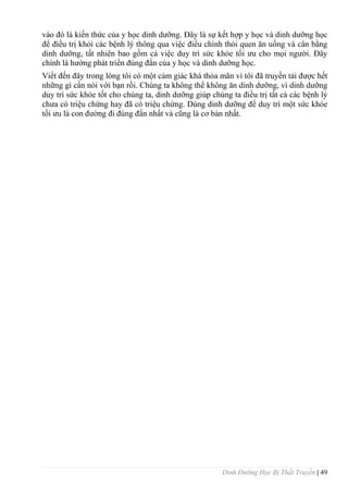 Dinh Dưỡng Học Bị Thất Truyền | 49
vào đó là kiến thức của y học dinh dƣỡng. Đây là sự kết hợp y học và dinh dƣỡng học
để điều trị khỏi các bệnh lý thông qua việc điều chỉnh thói quen ăn uống và cân bằng
dinh dƣỡng, tất nhiên bao gồm cả việc duy trì sức khỏe tối ƣu cho mọi ngƣời. Đây
chính là hƣớng phát triển đúng đắn của y học và dinh dƣỡng học.
Viết đến đây trong lòng tôi có một cảm giác khá thỏa mãn vì tôi đã truyền tải đƣợc hết
những gì cần nói với bạn rồi. Chúng ta không thể không ăn dinh dƣỡng, vì dinh dƣỡng
duy trì sức khỏe tốt cho chúng ta, dinh dƣỡng giúp chúng ta điều trị tất cả các bệnh lý
chƣa có triệu chứng hay đã có triệu chứng. Dùng dinh dƣỡng để duy trì một sức khỏe
tối ƣu là con đƣờng đi đúng đắn nhất và cũng là cơ bản nhất.
 