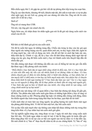 Dinh Dưỡng Học Bị Thất Truyền | 5
Đến chiều ngày thứ 3, tôi gặp tác giả bài viết đó tại phòng đón tiếp trong tòa soạn báo.
Ông ấy cao tầm thƣớc, khoảng 40 tuổi, khuôn mặt dài, đôi mắt to toát nên vẻ tự tin pha
chút nghi ngờ, ăn nói lích sự, giọng nói cao nhƣng rất trầm ấm. Ông nói đó là cuốc
sách viết về đề tài y học.
Sách ƣ?
Ông nói có mang theo USB.
Tôi nói, vậy ông gửi vào email cho tôi.
Ngày hôm sau, tôi nhận đƣợc tin nhắn ngắn gọn nói là đã gửi nội dung cuốn sách vào
email của tôi rồi.
(***)
Rất khó có thể đánh giá giá trị của cuốn sách.
Tôi đã bị cuốn hút ngay từ những trang đầu. Chiều sâu trong tƣ duy của tác giả quả
thực ngoài sức tƣờng tƣợng của tôi, quan điểm mới mẻ, tƣ duy logic chặt chẽ, ngôn từ
rõ ràng mạch lạc, văn viết cô đọng súc tích, vấn đề nổi bật và cách lập luận săc sảo,
thấu tình đạt lý. Chính vì vậy, đề tài y học vốn rất khô khan nhƣng dƣới ngòi bút tài
năng của tác giả, ông đã biến cuốn sách y học trở thành cuốn tiểu thuyết hấp dẫn rất
nhiều độc giả.
Tôi dẫn chứng một đoạn viết không cần đến các con số thống kê mà tác giả vẫn diễn
đạt đƣợc ngụ ý đầy phong cách của mình:
“Điều khiến ý học hiện đại ái ngại nhất cũng chính là điều này, bởi vì y học hiện đại
có tiên tiến đến mấy thì vẫn còn rất nhiều bệnh lý nó không chữa trị được. Có bao
nhiêu chuyên gia về điều trị tiểu đường chết vì bệnh tiểu đường, có bao nhiêu bác sĩ
tim mạch chết vì nhồi máu cơ tim hay tai biến mạch máu não, bao nhiêu bác sĩ chuyên
khoa thần kinh bị mất ngủ trường kỳ? Y học hiện đại làm sao vậy? Tại vì y học ngày
nay xa rời nguyên lý đúng đắn, đó là thực phẩm và thuốc đều từ cùng một nguồn gốc.
Y học hiện đại quá tự hào về thành tựu của mình, cho rằng mình là vạn năng, cuối
cùng chình mình lại tự hại mình”.
Cuốn sách này nội dung viết về quan điểm y học hiện đại nhƣng nội dung rất gần gũi,
dễ hiểu. Tác phẩm nhƣ một cuốn sách giáo khoa có những luận điểm y học rõ ràng và
đƣợc chứng minh cụ thể. Phƣơng pháp lập luận với những dẫn chứng sinh động, khéo
léo khiến ngƣời đọc luôn trong trạng thái thực hƣ hƣ thực, quả thật rất tài tình!
Cuốn sách nhƣ có men làm say lòng ngƣời, lại giống hƣơng trà xanh thơm mát ngọt
dịu phảng phất không thôi. Vì thế tôi làm một hơi, đọc hết cuốn sách.
Tôi sợ đọc liền một mạch nhƣ vậy không cảm nhận hết đƣợc những tinh túy trong kho
tàng kiến thức về y học nhân loại mà cuốn sách gửi gắm.
Tôi lại nghiền ngẫm từng câu, từng đoạn và sau 3 ngày tôi mới đọc xong cuốn sách
bảo bối này. Tôi kinh ngạc nhận ra một trí tuệ vĩ đại bị lãng quên từ trƣớc đến giờ:
Khả năng phục hồi và tái tạo của cơ thể con ngƣời sao mà kỳ diệu và vĩ đại đến vậy.
Đó mới chính là vị “bác sĩ” thực thụ để chữa trị tất cả các chứng bệnh. Vị “bác sĩ” này
 