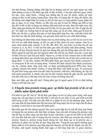 Dinh Dưỡng Học Bị Thất Truyền | 53
nên bột đƣờng. Nhƣng những chất hấp thu từ đƣờng ruột đi vào máu ngoài các chất
dinh dƣỡng ra còn có rất nhiều tạp chất và độc tố khác, ví dụ nhƣ chất bảo quản, thuốc
trừ sâu, virut, mầm bệnh... Chủng loại những độc tố này rất nhiều, nhiều tới mức
chúng ta khó có thể tƣởng tƣợng đƣợc. Hơn nữa, số lƣợng độc tố cũng rất nhiều, nếu
để chúng xâm nhập khắp nơi trong cơ thể thì hậu quả vô cùng nghiêm trọng, thậm chí
gây ra nguy cơ tử vong. Nhiệm vụ đầu tiên của gan là loại bỏ những tạp chất có hại
này để cơ thể có thể sử dụng các dƣỡng chất một cách an toàn. Bạn thử nghĩ xem, nếu
chức năng gan không tốt, khả năng loại bỏ độc tố của gan giảm sút, bạn sẽ gặp rắc rối
gì? Tôi nghĩ các trƣờng hợp bị dị ứng khả năng cao là do chức năng gan bị kém đi.
Điều này rất thú vị, giống nhƣ gan và ruột đang phối hợp làm việc, ruột phụ trách tiêu
hóa thức ăn, hấp thu dinh dƣỡng, còn gan phụ trách tinh lọc các chất dinh dƣỡng.
Gan không chỉ đảm nhận trách nhiệm tinh lọc dinh dƣỡng cho cơ thể mà nó còn là nơi
tích trữ các chất dinh dƣỡng, có thể coi gan là kho chứa các loại vitamin. Gan là cơ
quan chứa nhiều nhất vitamin A, K, B1, B6, B12, B5, axit folic và là kho dự trữ của
vitamin A, E, K, B12. Vì thế mà bản thân gan chứa rất nhiều chất dinh dƣỡng. Trƣớc
đây tôi rất hay khuyên bạn bè ăn gan lợn nhƣng bây giờ thì không dám nữa rồi, bởi vì
nhiều ngƣời bị ngộ độc gan lợn nguyên nhân chủ yếu do các thuốc siêu nạc và các độc
tố khác tích lại ở gan lợn quá nhiều. Ngoài ra, có một số loại vitamin nếu cơ thể muốn
sử dụng phải đƣợc gan chuyển hóa giúp tăng hoạt tính thì các tế bào trên cơ thể mới sử
dụng đƣợc. Ví dụ nhƣ vitamin PP (B3) phải đƣợc gan chuyển hóa thành coenzyme I
và coenzyme II thì mới sử dụng đƣợc. Vitamin B5 phải chuyển hóa thành coenzyme,
các họ vitamin đƣợc tăng hoạt tính và đƣợc pyrophosphoricacid (PPi) hóa, beta-
carotten chuyển hóa thành vitamin A cũng đều đƣợc tiến hành tại gan. Vì coenzyme
rất phổ biến trong quá trình trao đổi chất của protein, chất béo, chất đƣờng, do vậy chỉ
một mình coenzyme A, thành viên của họ nhà vitamin nhóm B, gặp vấn đề, quá trình
trao đổi chất của cơ thể bạn sẽ bị rối loạn và bạn sẽ không chịu nổi.
Bạn cảm thấy gan nhƣ thế nào? Chẳng phải gan là ngƣời quản lý tất cả dinh dƣỡng
trong cơ thể bạn hay sao?
1. Chuyển hóa protein trong gan: sự thiếu hụt protein sẽ là cơ sử
nhiều mầm bệnh phát triển
Chỉ nhìn từ góc độ “địa lý” đã đủ thấy gan đóng vai trò vô cùng quan trọng, tính quan
trọng này của gan thực ra còn thể hiện ở chỗ gan là nơi diễn ra các quá trình trao đổi
chất trong cơ thể. Nói đến trao đổi chất có ý nghĩa là nói tới hai phƣơng diện, một là
các hợp chất đó hợp thành nhƣ thế nào (trao đổi tổng hợp), hai là các hợp chất đó đƣợc
sử dụng và tiêu hao ra sao (trao đổi phân giải).
Bản thân gan rất cần những nguyên liệu (axit amin) hấp thu từ ruột để tổng hợp thành
số lƣợng lớn các protein cho bản thân sử dụng. Gan cần một số lƣợng lớn protein, một
mặt để duy trì chức năng của bản thân lá gan, mặt khác vì gan là nơi diễn ra rất nhiều
các trao đổi chất nên cần số lƣợng lớn các enzyme, bản thân các enzyme này chính là
protein. Ngoài ra, protein trong huyết tƣơng trừ việc đƣợc tạo ra từ protein của y-
globulin ra, phần còn lại đều do gan tổng hợp nên. Trong đó mọi ngƣời thƣờng quen
thuộc nhất có lẽ là abumin, gan tổng hợp nên abumin với tốc độ rất nhanh, chỉ cần 20 -
30 phút, một ngƣời trƣởng thành một ngày có thể tổng hợp nên 12 gram abumin,
 