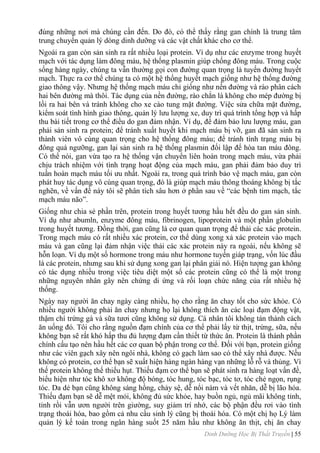 Dinh Dưỡng Học Bị Thất Truyền | 55
đúng những nơi mà chúng cần đến. Do đó, có thể thấy rằng gan chính là trung tâm
trung chuyển quản lý dòng dinh dƣỡng và các vật chất khác cho cơ thể.
Ngoài ra gan còn sản sinh ra rất nhiều loại protein. Ví dụ nhƣ các enzyme trong huyết
mạch với tác dụng làm đông máu, hệ thống plasmin giúp chống đông máu. Trong cuộc
sống hàng ngày, chúng ta vẫn thƣờng gọi con đƣờng quan trọng là tuyến đƣờng huyết
mạch. Thực ra cơ thể chúng ta có một hệ thống huyết mạch giống nhƣ hệ thống đƣờng
giao thông vậy. Nhƣng hệ thống mạch máu chỉ giống nhƣ nền đƣờng và rào phân cách
hai bên đƣờng mà thôi. Tác dụng của nền đƣờng, rào chắn là không cho mép đƣờng bị
lồi ra hai bên và tránh không cho xe cào tung mặt đƣờng. Việc sửa chữa mặt đƣờng,
kiểm soát tình hình giao thông, quản lý lƣu lƣợng xe, duy trì quá trình tổng hợp và hấp
thu bài tiết trong cơ thể điều do gan đảm nhận. Ví dụ, để đảm bảo lƣu lƣợng máu, gan
phải sản sinh ra protein; để tránh xuất huyết khi mạch máu bị vỡ, gan đã sản sinh ra
thành viên vô cùng quan trọng cho hệ thống đông máu; để tránh tình trạng máu bị
đông quá ngƣỡng, gan lại sản sinh ra hệ thống plasmin đối lập để hòa tan máu đông.
Có thể nói, gan vừa tạo ra hệ thống vận chuyển liên hoàn trong mạch máu, vừa phải
chịu trách nhiệm với tình trạng hoạt động của mạch máu, gan phải đảm bảo duy trì
tuần hoàn mạch máu tối ƣu nhất. Ngoài ra, trong quá trình bảo vệ mạch máu, gan còn
phát huy tác dụng vô cùng quan trọng, đó là giúp mạch máu thông thoáng không bị tắc
nghẽn, về vấn đề này tôi sẽ phân tích sâu hơn ở phần sau về “các bệnh tim mạch, tắc
mạch máu não”.
Giống nhƣ chia sẻ phần trên, protein trong huyết tƣơng hầu hết đều do gan sản sinh.
Ví dụ nhƣ abumln, enzyme đông máu, fibrinogen, lipoprotein và một phần globulin
trong huyết tƣơng. Đồng thời, gan cũng là cơ quan quan trọng để thải các xác protein.
Trong mạch máu có rất nhiều xác protein, cơ thể dùng xong xả xác protein vào mạch
máu và gan cũng lại đảm nhận việc thải các xác protein này ra ngoài, nếu không sẽ
hỗn loạn. Ví dụ một số hormone trong máu nhƣ hormone tuyến giáp trạng, vốn lúc đầu
là các protein, nhƣng sau khi sử dụng xong gan lại phân giải nó. Hiện tƣợng gan không
có tác dụng nhiều trong việc tiêu diệt một số các protein cũng có thể là một trong
những nguyên nhân gây nên chứng di ứng và rối loạn chức năng của rất nhiều hệ
thống.
Ngày nay ngƣời ăn chay ngày càng nhiều, họ cho rằng ăn chay tốt cho sức khỏe. Có
nhiều ngƣời không phải ăn chay nhƣng họ lại không thích ăn các loại đạm động vật,
thậm chí trứng gà và sữa tƣơi cũng không sử dụng. Cá nhân tôi không tán thành cách
ăn uống đó. Tôi cho rằng nguồn đạm chính của cơ thể phải lấy từ thịt, trứng, sữa, nếu
không bạn sẽ rất khó hấp thu đủ lƣợng đạm cần thiết từ thức ăn. Protein là thành phần
chính cấu tạo nên hầu hết các cơ quan bộ phận trong cơ thể. Đối với bạn, protein giống
nhƣ các viên gạch xây nên ngôi nhà, không có gạch làm sao có thể xây nhà đƣợc. Nếu
không có protein, cơ thể bạn sẽ xuất hiện hàng ngàn hàng vạn những lỗ rỗ và thủng. Vì
thế protein không thể thiếu hụt. Thiếu đạm cơ thể bạn sẽ phát sinh ra hàng loạt vấn đề,
biểu hiện nhƣ tóc khô xơ không độ bóng, tóc hung, tóc bạc, tóc tơ, tóc chẻ ngọn, rụng
tóc. Da dẻ bạn cũng không sáng hồng, chảy sệ, dễ nổi nám và vết nhăn, dễ bị lão hóa.
Thiếu đạm bạn sẽ dễ mệt mỏi, không đủ sức khỏe, hay buồn ngủ, ngủ mãi không tỉnh,
tỉnh rồi vẫn ƣơn ngƣời trên giƣờng, suy giảm trí nhớ, các bộ phận đều rơi vào tình
trạng thoái hóa, bao gồm cả nhu cầu sinh lý cũng bị thoái hóa. Có một chị họ Lý làm
quản lý kế toán trong ngân hàng suốt 25 năm hầu nhƣ không ăn thịt, chị ăn chay
 