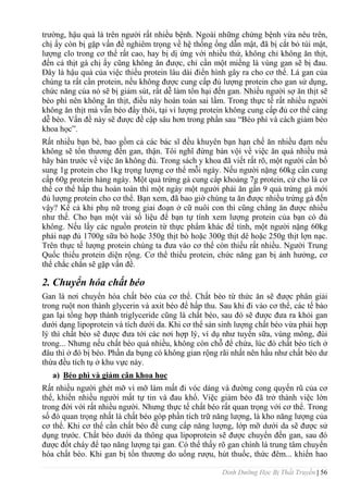 Dinh Dưỡng Học Bị Thất Truyền | 56
trƣờng, hậu quả là trên ngƣời rất nhiều bệnh. Ngoài những chứng bệnh vừa nêu trên,
chị ấy còn bị gặp vấn đề nghiêm trọng về hệ thống ống dẫn mật, đã bị cắt bỏ túi mật,
lƣợng clo trong cơ thể rất cao, hay bị dị ứng với nhiều thứ, không chỉ không ăn thịt,
đến cả thịt gà chị ấy cũng không ăn đƣợc, chỉ cần một miếng là vùng gan sẽ bị đau.
Đây là hậu quả của việc thiếu protein lâu dài điển hình gây ra cho cơ thể. Lá gan của
chúng ta rất cần protein, nếu không đƣợc cung cấp đủ lƣợng protein cho gan sử dụng,
chức năng của nó sẽ bị giảm sút, rất dễ làm tổn hại đến gan. Nhiều ngƣời sợ ăn thịt sẽ
béo phì nên không ăn thịt, điều này hoàn toàn sai lầm. Trong thực tế rất nhiều ngƣời
không ăn thịt mà vẫn béo đấy thôi, tại vì lƣợng protein không cung cấp đủ cơ thể càng
dễ béo. Vấn đề này sẽ đƣợc đề cập sâu hơn trong phần sau “Béo phì và cách giảm béo
khoa học”.
Rất nhiều bạn bè, bao gồm cả các bác sĩ đều khuyên bạn hạn chế ăn nhiều đạm nếu
không sẽ tổn thƣơng đến gan, thận. Tôi nghĩ đừng bàn vội về việc ăn quá nhiều mà
hãy bàn trƣớc về việc ăn không đủ. Trong sách y khoa đã viết rất rõ, một ngƣời cần bổ
sung 1g protein cho 1kg trọng lƣợng cơ thể mỗi ngày. Nếu ngƣời nặng 60kg cần cung
cấp 60g protein hàng ngày. Một quả trứng gà cung cấp khoảng 7g protein, cứ cho là cơ
thể cơ thể hấp thu hoàn toàn thì một ngày một ngƣời phải ăn gần 9 quả trứng gà mới
đủ lƣợng protein cho cơ thể. Bạn xem, đã bao giờ chúng ta ăn đƣợc nhiều trứng gà đến
vậy? Kể cả khi phụ nữ trong giai đoạn ở cữ nuôi con thì cũng chẳng ăn đƣợc nhiều
nhƣ thế. Cho bạn một vài số liệu để bạn tự tính xem lƣợng protein của bạn có đủ
không. Nếu lấy các nguồn protein từ thực phẩm khác để tính, một ngƣời nặng 60kg
phải nạp đủ 1700g sữa bò hoặc 350g thịt bò hoặc 300g thịt dê hoặc 250g thịt lợn nạc.
Trên thực tế lƣợng protein chúng ta đƣa vào cơ thể còn thiếu rất nhiều. Ngƣời Trung
Quốc thiếu protein diện rộng. Cơ thể thiếu protein, chức năng gan bị ảnh hƣởng, cơ
thể chắc chắn sẽ gặp vấn đề.
2. Chuyển hóa chất béo
Gan là nơi chuyển hóa chất béo của cơ thể. Chất béo từ thức ăn sẽ đƣợc phân giải
trong ruột non thành glycerin và axit béo để hấp thu. Sau khi đi vào cơ thể, các tế bào
gan lại tổng hợp thành triglyceride cũng là chất béo, sau đó sẽ đƣợc đƣa ra khỏi gan
dƣới dạng lipoprotein và tích dƣới da. Khi cơ thể sản sinh lƣợng chất béo vừa phải hợp
lý thì chất béo sẽ đƣợc đƣa tới các nơi hợp lý, ví dụ nhƣ tuyến sữa, vùng mông, đùi
trong... Nhƣng nếu chất béo quá nhiều, không còn chỗ để chứa, lúc đó chất béo tích ở
đâu thì ở đó bị béo. Phần da bụng có không gian rộng rãi nhất nên hầu nhƣ chất béo dƣ
thừa đều tích tụ ở khu vực này.
a) Béo phì và giảm cân khoa học
Rất nhiều ngƣời ghét mỡ vì mỡ làm mất đi vóc dáng và đƣờng cong quyến rũ của cơ
thể, khiến nhiều ngƣời mất tự tin và đau khổ. Việc giảm béo đã trở thành việc lớn
trong đời với rất nhiều ngƣời. Nhƣng thực tế chất béo rất quan trọng với cơ thể. Trong
số đó quan trọng nhất là chất béo góp phần tích trữ năng lƣợng, là kho năng lƣợng của
cơ thể. Khi cơ thể cần chất béo để cung cấp năng lƣợng, lớp mỡ dƣới da sẽ đƣợc sử
dụng trƣớc. Chất béo dƣới da thông qua lipoprotein sẽ đƣợc chuyển đến gan, sau đó
đƣợc đốt cháy để tạo năng lƣợng tại gan. Có thể thấy rõ gan chính là trung tâm chuyển
hóa chất béo. Khi gan bị tổn thƣơng do uống rƣợu, hút thuốc, thức đêm... khiến hao
 