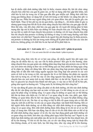 Dinh Dưỡng Học Bị Thất Truyền | 57
hụt đi nhiều chất dinh dƣỡng (đặc biệt là thiếu vitamin nhóm B), khi đó chức năng
chuyển hóa chất béo của gan bị giảm sút, cơ thể sử dụng chất béo gặp khó khăn, nên
chất béo bị tích lại trong các tế bào gan dẫn đến gan nhiễm mỡ. Đồng thời chất béo
trong gan không đƣợc sử dụng hết sẽ tích trữ trong cơ thể khiến vóc dáng béo phì và
huyết áp cao. Phần lớn mọi ngƣời đồng tình với quan điểm: béo phì là nguồn gốc của
bách bệnh. Thực tế béo phì tuy do ăn quá nhiều, vận động ít... rất nhiều nhân tố gây ra
nhƣng quan trọng hơn hết đó là do chức năng chuyển hóa chất béo của gan gặp vấn đề.
Hơn thế nữa, việc đốt cháy chất béo của gan gặp rắc rối tuyệt đối không phải là hiện
tƣợng độc lập mà là biểu hiện của những rối loạn chuyển hóa của 3 hệ thống. Nhƣng
tại sao khi so sánh rối loạn chuyển hóa protein và đƣờng với rối loạn chuyển hóa chất
béo thì chuyển hóa protein và đƣờng lại không rõ ràng và tình trạng thƣờng xuất hiện
muộn hơn với chất béo? Nguyên nhân là do ngƣời béo phì thƣờng hay bị thiếu protein,
mà protein và đƣờng lại hòa tan trong nƣớc không dễ bị phát hiện khi làm các siêu âm
kiểm tra, không giống với chất béo là các hạt mỡ dễ bị phát hiện ra.
Axit amin A1 + Axit amin A2 + … + Axit amin A12 = phân tử protein
Hình 15: Các axit amin liên kết với nhau thành 1 phân tử protein
Theo nhƣ công thức trên thì có vẻ hơi oan uổng, rất nhiều ngƣời béo phì ngày nào
cũng ăn rất nhiều thịt cá, vậy sao vẫn bị thiếu protein? Khi gan bị tổn thƣơng, chức
năng chuyển hóa của gan giảm sút, những phản ứng tổng hợp nên protein của cơ thể từ
các axit amin mà chúng ta đƣa vào cơ thể thông qua các thực phẩm ăn hàng ngày cũng
sẽ bị chậm lại, thậm chí dừng hẳn. Khi các phản ứng tổng hợp protein chậm lại hoặc
dừng hẳn sẽ dẫn đến tình trạng nguồn nguyên liệu tổng hợp nên protein là các axit
amin sẽ tích tụ lại trong cơ thể, mà nguyên tắc là cơ thể không cho phép các nguyên
liệu tích tụ trong nó, cơ thể lúc này sẽ cho rằng nguyên liệu đang bị dƣ thừa nên đã
chuyển hóa các axit amin tích tụ này thành chất béo và dự trữ lại. Ngoài ra, các axit
béo và glycerin lại chuyển hóa thành mỡ nhờ gan, vì vậy mà cơ thể rất dễ bị béo phì,
giống nhƣ ngƣời ta thƣờng nói: “Uống nƣớc lã, hít không khí thôi cũng béo”.
Ví dụ vận động để giảm cân cũng cần phải có đủ dinh dƣỡng, chỉ khi nào dinh dƣỡng
đầy đủ thì vận động của bạn mới an toàn và hiệu quả. Cơ thể chúng ta còn có các cơ
quan bộ phận sống và không sống. Cơ quan sống là những cơ quan mà cơ thể không
thể tồn tại đƣợc nếu thiếu nó. Cơ thể có 5 cơ quan sống là não, tim, phổi, gan, thận.
Những cơ quan khác đều bị liệt vào dạng không sống. Cơ quan bộ phận không sống
lớn nhất đó là tứ chi. Do bảo vệ sự sống cơ thể là điều tối quan trọng nên cơ thể sẵn
sàng hy sinh tất cả để bảo vệ cho các cơ quan sống đƣợc vận hành bình thƣờng. Khi cơ
thể ngƣời thiếu dinh dƣỡng, nó sẽ điều động các chất dinh dƣỡng từ cơ quan không
sống về cơ quan sống. Khi chất dinh dƣỡng đƣợc điều động từ tứ chi nó sẽ có xu thế
chạy về trung tâm. Khi bạn vận động, bạn sẽ cần có tứ chi chắc khỏe nên cơ thể sẽ ép
để chất dinh dƣỡng chạy ngƣợc về tứ chi, lúc này bạn đang giành giật dinh dƣỡng với
cơ quan sống của mình, làm nhƣ vậy chẳng phải nguy hiểm lắm hay sao? Ngoài ra, do
thiếu hụt dinh dƣỡng nên một phần nào đó tại tứ chi của bạn bị lão hóa nhanh hơn, rất
dễ bị tổn thƣơng. Vì khi tứ chi lão hóa, các cử chỉ vận động mang tính kỹ thuật đều
làm không chuẩn, sẽ bị méo lệch, lực bất tòng tâm, nhƣ vậy càng dễ bị tổn thƣơng.
 