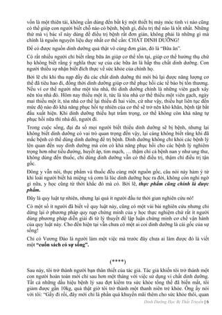 Dinh Dưỡng Học Bị Thất Truyền | 6
vốn là một thiên tài, không cần dùng đến bất kỳ một thiết bị máy móc tinh vi nào cũng
có thể giúp con ngƣời biết chỗ nào có bệnh, bệnh gì, điều trị thế nào là tốt nhất. Những
thứ mà vị bác sĩ này dùng đề điều trị bệnh rất đơn giản, không phải là những gì mà
chính là nguồn nguyên liệu duy nhất cơ thể cần: CHẤT DINH DƢỠNG!
Để có đƣợc nguồn dinh dƣỡng quả thật vô cùng đơn giản, đó là “Bữa ăn”.
Có rất nhiều ngƣời chỉ biết rằng bữa ăn giúp cơ thể tồn tại, giúp cơ thể hƣởng thụ chứ
họ không biết rằng ý nghĩa thực sự của các bữa ăn là hấp thu chất dinh dƣỡng. Con
ngƣời thiếu sự nhận biết đích thực về sức khỏe của chính họ.
Bởi lẽ chỉ khi thu nạp đầy đủ các chất dinh dƣỡng thì mới bù lại đƣợc năng lƣợng cơ
thể đã tiêu hao đi, đồng thời dinh dƣỡng giúp cơ thể phục hồi các tế bào bị tổn thƣơng.
Nếu ví cơ thể ngƣời nhƣ một tòa nhà, thì dinh dƣỡng chính là những viên gạch xây
nên tòa nhà đó. Hôm nay thiếu một ít, tức là tòa nhà cơ thể thiếu một viên gạch, ngày
mai thiếu một ít, tòa nhà cơ thể lại thiếu đi hai viên, cứ nhƣ vậy, thiếu hụt liên tục đến
mức độ nào đó khả năng phục hồi tự nhiên của cơ thể sẽ trở nên khó khăn, bệnh tật bắt
đầu xuất hiện. Khi dinh dƣỡng thiếu hụt trầm trọng, cơ thể không còn khả năng tự
phục hồi nữa thì nhà đổ, ngƣời đi.
Trong cuộc sống, đại đa số mọi ngƣời biết thiếu dinh dƣỡng sẽ bị bệnh, nhƣng lại
không biết dinh dƣỡng có vai trò quan trọng đến vậy, lại càng không biết rằng khi đã
mắc bệnh có thể dùng dinh dƣỡng để trị bệnh. Dinh dƣỡng không chỉ khỏi các bệnh lý
lên quan đến suy dinh dƣỡng mà còn có khả năng phục hồi cho các bệnh lý nghiêm
trọng hơn nhƣ tiểu đƣờng, huyết áp, tim mạch, … thậm chí cả bệnh nan y nhƣ ung thƣ,
không dùng đến thuốc, chỉ dùng dinh dƣỡng vẫn có thể điều trị, thậm chí điều trị tận
gốc.
Đông y vẫn nói, thực phẩm và thuốc đều cùng một nguồn gốc, câu nói này hàm ý từ
khi loài ngƣời biết há miệng và cơm là lúc dinh dƣỡng học ra đời, không còn nghi ngờ
gì nữa, y học cũng từ thời khắc đó mà có. Bởi lẽ, thực phẩm cũng chính là dược
phẩm.
Đây là quy luật tự nhiên, nhƣng lại quá ít ngƣời đầu tƣ thời gian nghiên cứu nó!
Có một số ít ngƣời đã biết về quy luật này, cũng có một vài bài nghiên cứu nhƣng chỉ
dừng lại ở phƣơng pháp quy nạp chứng minh của y học thực nghiệm chứ rất ít ngƣời
dùng phƣơng pháp diễn giải đi từ lý thuyết để lập luận chứng minh cơ chế vận hành
của quy luật này. Cho đến hiện tại vẫn chƣa có một ai coi dinh dƣỡng là cái gốc của sự
sống!
Chỉ có Vƣơng Đào là ngƣời làm một việc mà trƣớc đây chƣa ai làm đƣợc đó là viết
một “cuốn sách có sự sống”.
(****)
Sau này, tôi trở thành ngƣời bạn thân thiết của tác giả. Tác giả khiến tôi trở thành một
con ngƣời hoàn toàn mới chỉ sau hơn một tháng với việc sử dụng vi chất dinh dƣỡng.
Tất cả những dấu hiệu bệnh lý sau đợt kiểm tra sức khỏe tổng thể đã biến mất, tôi
giảm đƣợc gần 10kg, quả thật giờ tôi trở thành một thanh niên trẻ khỏe. Ông ấy nói
với tôi: “Gầy đi rồi, đây mới chỉ là phần quà khuyến mãi thêm cho sức khỏe thôi, quan
 