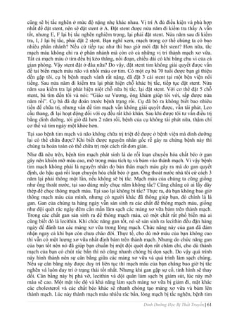 Dinh Dưỡng Học Bị Thất Truyền | 61
cũng sẽ bị tắc nghẽn ở mức độ nặng nhẹ khác nhau. Vị trí A đủ điều kiện và phù hợp
nhất để đặt stent, nên sẽ đặt stent ở A. Đặt stent đƣợc nửa năm đi kiểm tra thấy A vẫn
tốt, nhƣng E, F lại bị tắc nghẽn nghiêm trọng, lại phải đặt stent. Nửa năm sau đi kiểm
tra, I, J lại bị tắc, phải đặt 2 stent. Bạn nghĩ xem, mạch trong cơ thể chúng ta có bao
nhiêu phân nhánh? Nếu cứ tiếp tục nhƣ thì bao giờ mới đặt hết stent? Hơn nữa, tắc
mạch máu không chỉ ra ở phân nhánh mà còn có cả những vị trí thành mạch xơ vữa.
Tất cả mạch máu ở tim đều bị kéo thẳng, nối đoạn, chiều dài có khi bằng chu vi của cả
gian phòng. Vậy stent đặt ở đâu nữa? Do vậy, đặt stent tim không giải quyết đƣợc vấn
đề tai biến mạch máu não và nhồi máu cơ tim. Có một cụ bà 70 tuổi đƣợc bạn gì thiệu
đến gặp tôi, cụ bị bệnh mạch vành rất nặng, đã đặt 3 cái stent tại một bện viện nổi
tiếng. Sau nửa năm đi kiểm tra lại phát hiện chỗ khác bị tắc, tiếp tục đặt stent. Nửa
năm sau kiểm tra lại phát hiện niột chỗ nữa bị tắc, lại đặt stent. Với cơ thể đặt 5 chỗ
stent, bà tìm đến tôi và nói: “Giáo sƣ Vƣơng, ông khám giúp tôi với, sắp đƣợc nửa
năm rồi”. Cụ bà đã dự đoán trƣớc bệnh trạng rồi. Cụ đã bỏ ra không biết bao nhiêu
tiền để chữa trị, nhƣng vấn đề tim mạch vẫn không giải quyết đƣợc, vẫn tái phát. Leo
cầu thang, đi lại hoạt động đối với cụ đều rất khó khăn. Sau khi đƣợc tôi tƣ vấn điều trị
bằng dinh dƣỡng, tới giờ đã hơn 2 năm rồi, bệnh của cụ không tái phát nữa, thậm chí
cơ thể và tim ngày một khỏe hơn.
Tại sao bệnh tim mạch và não không chữa trị triệt để đƣợc ở bệnh viện mà dinh dƣỡng
lại có thể chữa đƣợc? Khi biết đƣợc nguyên nhân gốc rễ gây ra chứng bệnh này thì
chúng ta hoàn toàn có thể chữa trị một cách rất đơn giản.
Nhƣ đã nêu trên, bệnh tim mạch phát sinh là do rối loạn chuyển hóa chất béo ở gan
gây nên khiến mỡ máu cao, mỡ trong máu tích tụ và bám vào thành mạch. Vì vậy bệnh
tim mạch không phải là nguyên nhân do bản thân mạch máu gây ra mà do gan quyết
định, do hậu quả rối loạn chuyển hóa chất béo ở gan. Ống thoát nƣớc nhà tôi cứ cách 3
năm lại phải thông một lần, nếu không sẽ bị tắc. Mạch máu của chúng ta cũng giống
nhƣ ống thoát nƣớc, tại sao dùng mấy chục năm không tắc? Cũng chẳng có ai lấy dây
thép để chọc thông mạch máu. Tại sao lại không bi tắc? Thực ra, dù bạn không bao giờ
thông mạch máu của mình, nhƣng có ngƣời khác đã thông giúp bạn, đó chính là lá
gan. Gan của chúng ta hàng ngày vẫn sản sinh ra các chất để thông mạch máu, giống
nhƣ đội quét rác ngày đêm cần mẫn làm sạch các mảng xơ vữa bám trên thành mạch.
Trong các chất gan sản sinh ra để thông mạch máu, có một chất rất phổ biến mà ai
cũng biết đó là lecithin. Khi chức năng gan tốt, nó sẽ sản sinh ra lecithin đều đặn hàng
ngày để đánh tan các mảng xơ vữa trong lòng mạch. Chức năng này của gan đã đảm
nhận ngay cả khi bạn còn chƣa chào đời. Thực tế, cho dù mỡ máu của bạn không cao
thì vẫn có một lƣợng xơ vữa nhất định bám trên thành mạch. Nhƣng do chức năng gan
của bạn tốt nên nó đã giúp bạn chuẩn bị một đội quét dọn rất chăm chỉ, cho dù thành
mạch của bạn có chút rác bẩn thì nó cũng nhanh chóng bị dọn sạch. Do vậy quá trình
này hình thành nên sự cân bằng giữa các mảng xơ vữa và quá trình làm sạch chúng.
Nếu sự cân bằng này đƣợc duy trì liên tục thì mạch máu của bạn chẳng bao giờ bị tắc
nghẽn và luôn duy trì ở trạng thái tốt nhất. Nhƣng khi gan gặp sự cố, tình hình sẽ thay
đổi. Cân bằng này bị phá vỡ, lecithin và đội quân làm sạch bị giảm sút, lúc này mỡ
máu sẽ cao. Một mặt tốc độ và khả năng làm sạch mảng xơ vữa bị giảm đi, mặt khác
các cholesterol và các chất béo khác sẽ nhanh chóng tạo mảng xơ vữa và bám lên
thành mạch. Lúc này thành mạch máu nhiều rác bẩn, lòng mạch bị tắc nghẽn, bệnh tim
 