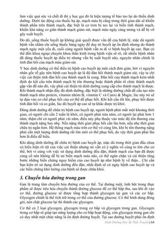 Dinh Dưỡng Học Bị Thất Truyền | 64
làm việc quá sức và chết đi thì y học gọi đó là hiện tƣợng tế bào teo lại do thiếu dinh
dƣỡng. Dƣới tác động của thuốc hạ áp, mạch máu bị căng trong thời gian dài sẽ khiến
thành phần trên thành mạch, đặc biệt là cơ trơn bị teo lại và biến tính thành mạch,
khiến khả năng co giãn thành mạch giảm sút, mạch máu ngày càng mỏng và dễ bị vỡ
gây xuất huyết.
Do dó, uống thuốc huyết áp không giải quyết đƣợc vấn đề của bệnh lý, mặc dù ngƣời
bệnh vẫn chăm chỉ uống thuốc hàng ngày để duy trì huyết áp ổn định nhƣng do thành
mạch ngày một yếu đi, cuối cùng ngƣời bệnh vẫn ra đi vì bệnh huyết áp cao. Bạn có
thể đến khoa ngoại chuyên khoa thần kinh trong bệnh viện sẽ rõ, rất nhiều bệnh nhân
đã dùng thuốc huyết áp điều trị nhƣng vẫn bị xuất huyết não, nguyên nhân chính là
tính đàn hồi của mạch máu giảm sút.
Y học dinh dƣỡng có thể điều trị bệnh cao huyết áp một cách đơn giản, bởi vì nguyên
nhân gốc rễ gây nên bệnh cao huyết áp là độ đàn hồi thành mạch giảm sút, vậy ta chỉ
việc cải thiện tính đàn hồi của thành mạch là xong. Đàn hồi của thành mạch kém nhất
định do kết cấu trên thành mạch bị tổn thƣơng hoặc thành phần tổ chức thành mạch
gặp vấn đề nào đó, vậy phải cải thiện từ dinh dƣỡng cung cấp cho thành mạch là đƣợc.
Khi thành mạch nhận đầy đủ dinh dƣỡng, đặc biệt là những dƣỡng chất để cấu tạo nên
thành mạch nhƣ protein, vitamin nhóm B, vitamin C và Canxi & Magie, lúc này nó sẽ
tự dựa vào cơ chế phục hồi của cơ thể để phục hồi. Khi kết cấu tốt lên, phục hồi đƣợc
tính đàn hồi và co giãn, lúc đó huyết áp cao sẽ tự khắc đƣợc trị khỏi.
Dùng dinh dƣỡng đề chữa trị bệnh cao huyết áp, ngƣời bệnh phải mất một khoảng thời
gian, có ngƣời chỉ cần 2 tuần là khỏi, có ngƣời phải nửa năm, có ngƣời lại phải hơn 1
năm, thậm chí có ngƣời phải vài năm, điều này phụ thuộc vào mức độ tổn thƣơng của
thành mạch nặng hay nhẹ. Nếu nặng thời gian phục hồi cần lâu hơn, nếu nhẹ thời gian
chữa trị ngắn hơn. Hệ thống mạch máu trên cơ thể vô cùng lớn, khi bị tổn thƣơng nặng
phải cần một lƣợng dinh dƣỡng rất lớn mới có thể phục hồi, do vậy thời gian phải lâu
hơn là điều dễ hiểu.
Khi dùng dinh dƣỡng để chữa trị bệnh cao huyết áp, mặc dù trong thời gian đầu chƣa
có hiểu hiện rõ rệt của việc cải thiện nhƣng nó vẫn có ý nghĩa vô cùng to lớn cho cơ
thể, bởi vì cùng với việc sử dụng dinh dƣỡng đều đặn, thành mạch của bạn đã đƣợc
củng cố nên không dễ bị tai biến mạch máu não, có thể ngăn chặn và cải thiện từng
bƣớc những biến chứng nguy hiểm của cao huyết áp nhƣ bệnh lý về thận... Chỉ cần
bạn kiên trì sử dụng dinh dƣỡng đều đặn, nhất định sẽ có ngày bệnh cao huyết áp và
các biến chứng khó lƣờng của bệnh sẽ đƣợc chữa khỏi.
3. Chuyển hóa đường trong gan
Gan là trung tâm chuyển hóa đƣờng của cơ thể. Tại đƣờng ruột, tinh bột trong thực
phẩm sẽ đƣợc tiêu hóa chuyển thành đƣờng glucose để cơ thể hấp thu, sau khi đi vào
cơ thể, đƣờng glucose sẽ đƣợc tống hợp thành glycogen tại gan và các cơ bắp.
Glycogen chính là thể tích trữ trong cơ thể của đƣờng glucose. Có thể hình dung đóng
gói, nén chặt glucose lại thì thành các glycogen.
Cơ thể có 2 loại glycogen, glycogen trong cơ bắp và glycogen trong gan. Glycogen
trong cơ bắp sẽ giúp tạo năng lƣợng cho cơ bắp hoạt động, còn glycogen trong gan chỉ
có duy nhất một chức năng là ổn định đƣờng huyết. Tại sao đƣờng huyết phải ổn định
 