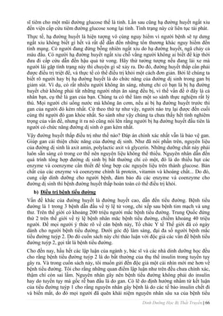 Dinh Dưỡng Học Bị Thất Truyền | 66
sĩ tiêm cho một mũi đƣờng glucose thế là tỉnh. Lần sau cũng hạ đƣờng huyết ngất xỉu
đến viện cấp cứu tiêm đƣờng glucose xong lại tỉnh. Tình trạng này cứ liên tục tái phát.
Thực tế, hạ đƣờng huyết là hiện tƣợng vô cùng nguy hiểm vì ngƣời bệnh sẽ tự dƣng
ngất xỉu không biết gì hết và rất dễ dẫn đến những tổn thƣơng khác nguy hiểm đến
tính mạng. Có ngƣời đang đứng bỗng nhiên ngất xỉu do hạ đƣờng huyết, ngã chảy cả
máu đầu. Có ngƣời hạ đƣờng huyết ngất xỉu chỗ vắng ngƣời không ai biết để kịp thời
đƣa đi cấp cứu dẫn đến hậu quả tử vong. Hãy thử tƣởng tƣợng nếu đang lái xe mà
ngƣời lái gặp tình trạng này thì chuyện gì sẽ xảy ra. Do đó, đƣờng huyết thấp cần phải
đƣợc điều trị triệt để, và thực tế có thể điều trị khỏi một cách đơn giản. Bởi lẽ chúng ta
biết rõ ngƣời hay bị hạ đƣờng huyết là do chức năng của đƣờng dị sinh trong gan bị
giảm sút. Ví dụ, có rất nhiều ngƣời không ăn sáng, nhƣng chỉ có bạn là bị hạ đƣờng
huyết chứ không phải tất những ngƣời nhịn ăn sáng đều bị, vì thế vấn đề ở đây là cá
nhân bạn, cụ thể là gan của bạn. Chúng ta có thể làm một so sánh thực nghiệm rất lý
thú. Mọi ngƣời chỉ uống nƣớc mà không ăn cơm, nếu ai bị hạ đƣờng huyết trƣớc thì
gan của ngƣời đó kém nhất. Cứ theo thứ tự nhƣ vậy, ngƣời nào trụ lại đƣợc đến cuối
cùng thì ngƣời đó gan khỏe nhất. So sánh nhƣ vậy chúng ta chƣa thấy hết tính nghiêm
trọng của vấn đề, nhƣng ít ra nó cũng nói lên rằng ngƣời bị hạ đƣờng huyết đầu tiên là
ngƣời có chức năng đƣờng dị sinh ở gan kém nhất.
Vậy đƣờng huyết thấp điều trị nhƣ thế nào? Đáp án chính xác nhất vẫn là bảo vệ gan.
Giúp gan cải thiện chức năng của đƣờng dị sinh. Nhƣ đã nói phần trên, nguyên liệu
của đƣờng dị sinh là axit amin, polylactic axit và glycerin. Những dƣỡng chất này phải
luôn sẵn sàng có trong cơ thể nên nguyên liệu không thể thiếu. Nguyên nhân dẫn đến
quá trình tổng hợp đƣờng dị sinh bị bất thƣờng chỉ có một, đó là do thiếu hụt các
enzyme và coenzyme cần thiết để tổng bợp các nguyên liệu trên thành glucose. Bản
chất của các enzyme và coenzyme chính là protein, vitamin và khoáng chất... Do đó,
cung cấp dinh dƣỡng cho ngƣời bệnh, đảm bảo đủ các enzyme và coenzyme cho
đƣờng dị sinh thì bệnh đƣờng huyết thấp hoàn toàn có thể điều trị khỏi.
b) Điều trị bệnh tiểu đƣờng
Vấn đề khác của đƣờng huyết là đƣờng huyết cao, dẫn đến tiểu đƣờng. Bệnh tiểu
đƣờng là 1 trong 3 bệnh dẫn đầu về tỷ lệ tử vong, chỉ xếp sau bệnh tim mạch và ung
thƣ. Trên thế giời có khoảng 200 triệu ngƣời mắc bệnh tiểu đƣờng. Trung Quốc đứng
thứ 2 trên thế giới về tỷ lệ bệnh nhân măc bệnh tiểu đƣờng, chiếm khoảng 40 triệu
ngƣời. Để mọi ngƣời ý thức rõ về căn bệnh này, Tổ chức Y tế Thế giới đã có ngày
dành cho ngƣời bệnh tiểu đƣờng. Dƣới góc độ lâm sàng, đại đa số ngƣời bệnh mắc
tiểu đƣờng tuýp 2. Do đó cuốn sách này chỉ thảo luận vởi độc giả các vấn đề bệnh tiểu
đƣờng tuýp 2, gọi tắt là bệnh tiểu đƣờng.
Cho đến nay, hầu hết các lập luận của ngành y, bác sĩ và các nhà dinh dƣỡng học đều
cho rằng bệnh tiểu đƣờng tuýp 2 là do bất thƣờng của thụ thể insulin trong tuyến tụy
gây ra. Và trong cuốn sách này, tôi muốn gửi đến độc giả một cái nhìn mới mẻ hơn về
bệnh tiểu đƣờng. Tôi cho rằng những quan điểm lập luận nhƣ trên đều chƣa chính xác,
thậm chí còn sai lầm. Nguyên nhân gây nên bệnh tiểu đƣờng không phải do insulin
hay do tuyến tụy mà gốc rễ ban đầu là do gan. Có lẽ do định hƣớng nhầm từ kết luận
của tiểu đƣờng tuýp 1 cho rằng nguyên nhân gây bệnh là do các tế bào insulin chết đi
và biến mất, do đó mọi ngƣời đã quên khái niệm nguyên nhân sâu xa của bệnh tiểu
 