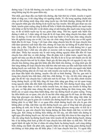 Dinh Dưỡng Học Bị Thất Truyền | 67
đƣờng tuýp 2 là do bất thƣờng của tuyến tụy và insulin. Có một vài bằng chứng lâm
sàng không ủng hộ cho quan điểm này.
Thứ nhất, giai đoạn đầu của bệnh tiểu đƣờng, đặc biệt thời kỳ ủ bệnh, insulin ở ngƣời
bệnh sẽ tăng cao, ít thì cũng bằng với ngƣỡng chuẩn. Vì vẫn trong ngƣỡng chuẩn nên
cũng có thể chứng minh rằng chức năng tuyến tụy vẫn bình thƣờng, không thể đổ tội
cho nguyên nhân gây tiểu đƣờng là do tuyến tụy hay insulin. Khi đến giai đoạn sau của
bệnh, insulin giảm xuống cũng là điều dễ hiểu vì bệnh tiểu đƣờng khiến các mạch máu
trên khắp cơ thể bị biến đổi và tất nhiên cũng sẽ ảnh hƣởng đến mạch máu trong tuyến
tụy, từ đó sẽ khiến tuyến tụy bị suy giảm chức năng. Thứ hai, ngƣời mắc bệnh tiểu
đƣờng ít nhất có 3 chức năng rối loạn đó là rối loạn chức năng chuyển hóa đạm, chất
béo và đƣờng. Có thể nói tiểu đƣờng là một loại bệnh về rối loạn chức năng chuyển
hóa rất nghiêm trọng của cơ thể. Lúc này các chức năng chuyển hóa của cơ thể ngƣời
bệnh đều bị rối loạn. Trong 3 rối loạn chức năng chuyển hóa thì rối loạn chuyển hóa
chất đạm (protein) xuất hiện đầu tiên, nhƣng rối loạn này lại không dễ bị phát hiện ra
hoặc chú ý đến. Tiếp đến là rối loạn chuyển hóa chất béo và chất đƣờng bởi vì quá
trình chuyển hóa 2 chất này cần phải có enzyme sinh ra trong quá trình chuyển hóa
chất đạm. Thiếu hụt enzyme này là một trong những nguyên nhân dẫn đến rối loạn
chuyển hóa chất béo và chất đƣờng. Nhƣ đã phân tích ở phần trƣớc, ngƣời béo phì,
ngƣời mỡ máu cao đều do thiếu chất đạm. Họ đều là do tỷ lệ tạo mỡ nhanh còn tốc độ
đốt cháy chuyển hóa mỡ lại bị chậm. Dƣới góc độ lâm sàng thì với nguyên lý này việc
chuyển hóa đƣờng cũng gặp khó khăn dẫn đến bệnh tiểu đƣờng, và cũng dƣới góc độ
lâm sàng những rối loạn chuyển hóa chất béo nhƣ mỡ rnáu cao đều xuất hiện trƣớc khi
đƣờng huyết cao xuất hiện. Do vậy 3 rối loạn chuyển hóa nêu trên của ngƣời mắc bệnh
tiểu đƣờng không phải do rối loạn sản sinh insulin của tuyến tụy gây ra. Hơn thế nữa,
giai đoạn đầu bệnh tiểu đƣờng, insulin vẫn tiết ra bình thƣờng. Thứ ba, gan mới là
trung tâm chuyển hóa chất đạm, chất béo, chất đƣờng. Vì vậy, chỉ khi chức năng gan
gặp vấn đề thì việc chuyển hóa 3 chất trên mới bị rối loạn. Từ việc điều chỉnh insulin
trong đƣờng huyết, có thể thấy rằng rối loạn chức năng gan đóng vai trò quan trọng
trong nguyên nhân dẫn đến bệnh tiểu đƣờng (Hình 20). Khi đƣờng huyết tăng, tuyến
tụy sẽ cảm nhận đƣợc và tiết ra nhiều insulin hơn, tác dụng của insulin là thông báo
với gan, cơ bắp phải mau chóng thu dọn hết lƣợng đƣờng dƣ thừa trong máu, điều
khiển các cơ quan cùng nhau hành động, nhƣ vậy đƣờng huyết sẽ giảm xuống. Trong
lúc điều khiển các cơ quan, chủ yếu là sau khi chức năng gan bị rối loạn, do khả năng
tổng hợp glycogen của đƣờng dị sinh bị giảm sút dẫn đến khả năng tiếp nhận lại
đƣờng huyết của gan bị giảm sút và khiến cho đƣờng huyết lên cao. Tại sao là gan chứ
không phải là cơ bắp? Bởi vì cơ quan điều chỉnh đƣờng huyết chủ yếu là gan chứ
không phải cơ bắp, mặt khác sau khi đƣờng huyết cao, gan sẽ tổng hợp nên glycogen
qua đƣờng dị sinh, tức là bọc lấy các phân tử đƣờng glucose trong máu và tích lại ở
gan. Ngoài ra, gan còn chuyển hóa lƣợng đƣờng dƣ thừa thành chất béo và tích trữ
trong gan. Khi chúng ta không hiểu những chi tiết này, nói đến bệnh tiểu đƣờng là
nghĩ ngay đến đƣờng huyết cao, thế nên chúng ta mới thấy khi chƣa trị lâm sàng bác sĩ
vẫn cho uống thuốc hạ đƣờng huyết hoặc tiêm insulin để ổn định đƣờng huyết, nhƣng
bác sĩ lại không đoái hoài gì đến rối loạn chuyển hóa chất đạm và chất béo. Thế nên
ngƣời bệnh rất nghe lời bác sĩ chăm chỉ uống thuốc hạ đƣờng huyết, cuối cùng những
biến chứng của bệnh vẫn phát sinh, nguyên nhân do chỉ tập trung giảm đƣờng huyết
mà không có biện pháp nào để khắc phục 3 rối loạn chuyển hóa kia. Vẻ ngoài thấy
 