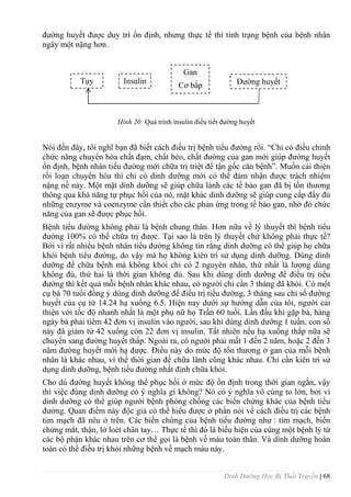 Dinh Dưỡng Học Bị Thất Truyền | 68
đƣờng huyết đƣợc duy trì ổn định, nhƣng thực tế thì tình trạng bệnh của bệnh nhân
ngày một nặng hơn.
Hình 20: Quá trình insulin điều tiết đƣờng huyết
Nói đến đây, tôi nghĩ bạn đã biết cách điều trị bệnh tiểu đƣờng rồi. “Chỉ có điều chỉnh
chức năng chuyển hóa chất đạm, chất béo, chất đƣờng của gan mới giúp đƣờng huyết
ổn định, bệnh nhân tiểu đƣờng mới chữa trị triệt để tận gốc căn bệnh”. Muốn cải thiện
rối loạn chuyển hóa thì chỉ có dinh dƣỡng mới có thể đảm nhận đƣợc trách nhiệm
nặng nề này. Một mặt dinh dƣỡng sẽ giúp chữa lành các tế bào gan đã bị tổn thƣơng
thông qua khả năng tự phục hồi của nó, mặt khác dinh dƣỡng sẽ giúp cung cấp đầy đủ
những enzyme và coenzyme cần thiết cho các phản ứng trong tế bào gan, nhờ đó chức
năng của gan sẽ đƣợc phục hồi.
Bệnh tiểu đƣờng không phải là bệnh chung thân. Hơn nữa về lý thuyết thì bệnh tiểu
đƣờng 100% có thể chữa trị đƣợc. Tại sao là trên lý thuyết chứ không phải thực tế?
Bởi vì rất nhiều bệnh nhân tiểu đƣờng không tin rằng dinh dƣỡng có thể giúp họ chữa
khỏi bệnh tiểu đƣờng, do vậy mà họ không kiên trì sử dụng dinh dƣỡng. Dùng dinh
dƣỡng để chữa bệnh mà không khỏi chỉ có 2 nguyên nhân, thứ nhất là lƣợng dùng
không đủ, thứ hai là thời gian không đủ. Sau khi dùng dinh dƣỡng để điều trị tiểu
đƣờng thì kết quả mỗi bệnh nhân khác nhau, có ngƣời chỉ cần 3 tháng đã khỏi. Có một
cụ bà 70 tuổi đồng ý dùng dinh dƣỡng để điều trị tiểu đƣờng, 3 tháng sau chỉ số đƣờng
huyết của cụ từ 14.24 hạ xuống 6.5. Hiện nay dƣới sự hƣớng dẫn của tôi, ngƣời cải
thiện với tốc độ nhanh nhất là một phụ nữ họ Trần 60 tuổi. Lần đầu khi gặp bà, hàng
ngày bà phải tiêm 42 đơn vị insulin vào ngƣời, sau khi dùng dinh dƣỡng 1 tuần, con số
này đã giảm từ 42 xuống còn 22 đơn vị insulin. Tất nhiên nếu hạ xuống thấp nữa sẽ
chuyển sang đƣờng huyết thấp. Ngoài ra, có ngƣời phải mất 1 đến 2 năm, hoặc 2 đến 3
năm đƣờng huyết mới hạ đƣợc. Điều này do mức độ tổn thƣơng ở gan của mỗi bệnh
nhân là khác nhau, vì thế thời gian để chữa lành cũng khác nhau. Chỉ cần kiên trì sử
dụng dinh dƣỡng, bệnh tiểu đƣờng nhất định chữa khỏi.
Cho dù đƣờng huyết không thể phục hồi ở mức độ ổn định trong thời gian ngắn, vậy
thì việc đùng dinh dƣỡng có ý nghĩa gì không? Nó có ý nghĩa vô cùng to lớn, bởi vì
dinh dƣỡng có thể giúp ngƣời bệnh phòng chống các biến chứng khác của bệnh tiểu
đƣờng. Quan điểm này độc giả có thể hiểu đƣợc ở phần nói về cách điều trị các bệnh
tim mạch đã nêu ở trên. Các biến chứng của bệnh tiểu đƣờng nhƣ : tim mạch, biến
chứng mắt, thận, lở loét chân tay… Thực tế thì đó là biểu hiện của cùng một bệnh lý từ
các bộ phận khác nhau trên cơ thể gọi là bệnh về máu toàn thân. Và dinh dƣỡng hoàn
toàn có thể điều trị khỏi những bệnh về mạch máu này.
Đƣờng huyết
Tụy Insulin
Gan
Cơ bắp
 