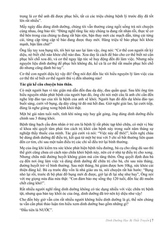 Dinh Dưỡng Học Bị Thất Truyền | 7
trọng là cơ thể anh đã đƣợc phục hồi, tất cả các triệu chứng bệnh lý trƣớc đây đã tốt
lên rất nhiều”.
Mấy ngày đầu dùng dinh dƣỡng, chúng tôi vẫn thƣờng cùng ngồi uống trà nói chuyện
cùng nhau, ông bảo tôi: “Đừng nghĩ rằng lúc này chúng ta đang rất nhàn rỗi, thực tế cơ
thể bên trong của chúng ta đang rất bận rộn, bận thay mới các mạch dẫn, từng cái từng
cái, từng cặp từng cặp tế bào đang đƣợc thay mới. Hàng triệu tế bào phục hồi khỏe
mạnh, bận lắm chứ!”
Ông lấy tay xoa bụng tôi, tôi hỏi tại sao lại làm vậy, ông nói: “Cơ thể con ngƣời rất kỳ
diệu, nó biết chỗ nào khỏe chỗ nào đau. Xoa day là cách để báo cho cơ thể biết nó cần
phục hồi chỗ xoa đó, và cơ thể ngay lập tức sẽ huy động đến đó làm việc. Nhƣng nếu
nguyên liệu dinh dƣỡng để phục hồi không đủ, kể cả là cơ thể rất muốn phục hồi chỗ
đó nhƣng cũng đành bó tay”.
Cơ thể con ngƣời diệu kỳ vậy đó! Ông nói đợi đến lúc tôi hiểu nguyên lý làm việc của
cơ thể thì sẽ biết cơ thể ngƣời thú vị đến nhƣờng nào!
Tác giả kể câu chuyện bản thân.
Có một ngƣời bạn vì tức giận mà dẫn đến đau dạ dày, đau quằn quại. Sau khi ông tìm
hiểu nguyên nhân phát bệnh của ngƣời bạn đó, ông chỉ nói một câu là anh chỉ cần đến
nghe lớp đào tạo của tôi là bệnh của anh sẽ khỏi. Ngƣời bạn đó đến dự khóa đào tạo
buổi sáng, cƣời vỡ bụng, dạ dày cũng từ đó mà hết đau. Giờ nghỉ giải lao, lại cƣời tiếp,
đúng là nghe giảng xong bệnh khỏi thật.
Một bé gái năm tuổi rƣỡi, tính khí nóng nảy hay gắt gỏng, ông dùng dinh dƣỡng điều
chỉnh sau 3 tháng khỏi.
Bệnh tăng bạch cầu đơn nhân ở trẻ em là bệnh lý rất phức tạp khó chữa, có một vị bác
sĩ khoa nhi quyết tâm phải tìm cách trị khỏi căn bệnh này trong suốt năm tháng sự
nghiệp thầy thuốc của mình. Tác giả cƣời và nói: “Việc này dễ thôi!”, kiến nghị cháu
bé dùng dinh dƣỡng để điều trị, kết quả từ một bé trai với 5 chỉ số bất thƣờng liên quan
đến cơ tim, chỉ sau một tuần điều trị các chỉ số đều trở lại bình thƣờng.
Mẹ của ông khi kiểm tra sức khỏe phát hiện bệnh tiểu đƣờng, bà cụ cho rằng dù sao thì
thế giới cũng chƣa có cách nào chữa khỏi bệnh này, nên cứ ở nhà tự điều trị cho xong.
Nhƣng chữa mãi đƣờng huyết không giảm mà còn tăng thêm. Ông quyết định đƣa bà
cụ đến nơi ông làm việc và dùng dinh dƣỡng để chữa trị cho bà, chỉ sau nửa tháng,
đƣờng huyết trở về bình thƣờng. Sau một tháng, bà giảm đƣợc hơn 10kg, sức khỏe cải
thiện đáng kể. Bà cụ trƣớc đây vốn là nhà giáo ƣu tú, nói chuyện rất hài hƣớc: “Bụng
nhỏ lại rồi, trƣớc đi bộ phải đỡ bụng mới đi đƣợc, giờ lại đi lại nhẹ nhƣ bay”, Ông nói
với mẹ giọng nửa đùa nửa thật: “Con đảm bảo mẹ sống thọ 120 tuổi, đến lúc đó muốn
chết cũng khó!”.
Rất nhiều ngƣời nghĩ rằng dinh dƣỡng không có tác dụng nhiều với việc chữa trị bệnh
tật, nhƣng qua bàn tay khối óc của ông, dinh dƣỡng đã trở nên kỳ diệu nhƣ vậy!
Cho đến bây giờ vẫn còn rất nhiều ngƣời không hiểu dinh dƣỡng là gì, thế nên chúng
ta vẫn cần phải thảo luận tìm hiểu xem dinh dƣỡng bao gồm những gì?
“Đầu tiên là NƢỚC”.
 