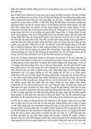 Dinh Dưỡng Học Bị Thất Truyền | 70
phân nhỏ chất béo thành những hạt mỡ li ti trong đƣờng ruột của cơ thể, góp phần tiêu
hóa chất béo.
Bác sĩ biết rõ khi cholesterol trong máu cao sẽ nguy hại đến sức khỏe, cho nên cứ bệnh
nhân nào cholesterol cao là bác sĩ cho lời khuyên không nên ăn những thực phẩm chứa
nhiều cholesterol nhƣ trứng gà, nội tạng động vật, hải sản... Chúng ta phải hiểu một
nguyên lý là quan điểm sai lầm và kiến thức đúng đắn đều đƣợc lan truyền, nhƣng nếu
một quan điểm sai lầm lan truyền rộng ra sẽ hại không biết bao nhiêu ngƣời, còn một
kiến thức đúng đƣợc lan truyền sẽ cứu sống không biết bao nhiêu ngƣời. Ví dụ,
cholesterol của bạn cao có liên quan gì đến trừng gà? Trứng gà có vai trò vô cùng quan
trọng trong việc duy trì nòi giống của ngƣời dân Trung Hoa, vì Trung Quốc là một
nƣớc nông nghiệp, chăn nuôi không phát triển, đại bộ phận ngƣời dân trên lãnh thổ
Trung Quốc đều dựa vào trứng gà là nguồn cung cấp đạm chủ yếu cho cơ thể. Trƣớc
đây khi phụ nữ mang thai hoặc sắp sinh con thì cảnh tƣợng chúng ta hay gặp nhất là
từng làn từng làn trứng gà đƣợc mang đến biếu, sinh con xong cũng lấy trứng gà làm
nguồn cung cấp đạm chính cho cơ thể. Trẻ nhỏ bổ sung dinh dƣỡng cũng ƣu tiên đầu
tiên là lòng đỏ trứng gà. Bạn có thấy trứng gà đóng vai trò vô cùng quan trọng trong
việc duy trì bảo tồn nòi giống của ngƣời dân Trung Hoa? Trƣớc đây cholesterol trong
trứng gà không cao, bây giờ ăn trứng gà là cholesterol cao. Gà vẫn là gà, trứng vẫn là
trứng, vậy theo bạn cholesterol cao là do bản thân bạn hay do trứng gà?
Thực ra 2/3 lƣợng cholesterol trong cơ thể ngƣời do gan tạo ra, tôi cho rằng đây là
cách mà cơ thể tự bảo vệ mình, bởi vì cholesterol quá quan trọng với sức khỏe. Cơ thể
lo lắng không có đủ cholesterol từ nguồn thực phẩm chúng ta ăn hàng ngày vì chỉ có
1/3 lƣợng cholesterol đƣợc đƣa vào cơ thể qua thực phẩm, mà nếu cholesterol trong
thực phẩm càng ít thì chức năng sản sinh cholesterol của gan hoạt động càng mạnh.
Theo dõi kết quả của một số ngƣời trong cuộc sống hàng ngày sẽ biết nguyên nhân
cholesterol cao. Có ngƣời không ăn cái này không ăn cái kia vì sợ chứa nhiều
cholesterol, kết cục là chính ngƣời đó lƣợng cholesterol trong máu lại cao hơn bất kỳ
ai. Có nhiều ngƣời không thích thực phẩm cholesterol cao nhƣ thịt, trứng, sữa, chỉ ăn
chay khiến cơ thể càng gầy gò, nhƣng kiểm tra vẫn bị cholesterol cao. Tôi vẫn thƣờng
nói những ngƣời nhƣ vậy bệnh thật oan uổng, không ăn thực phẩm chứa nhiều
cholesterol tại sao vẫn bị cholesterol máu cao? Nguyên nhân rất giản đơn, thiếu hụt
chất đạm lâu ngày sẽ khiến các chức năng của gan bị tổn thƣơng. Một mặt do thực
phẩm họ ăn quá ít cholesterol nên gan phải hoạt động nhiều để sinh ra cholesterol cho
cơ thể sử dụng, mặt khác do thiếu hụt dinh dƣỡng lâu ngày, đặc biệt là những nguồn
dinh dƣỡng có chất đạm làm chủ đạo bị thiếu hụt khiến việc bài tiết cholesterol gặp
khó khăn, do đó cholesterol bị tắc ứ trong cơ thể, hậu quả là cholesterol trong máu cao.
Cơ thể chỉ có một con đƣờng để bài tiết cholesterol, đó là đƣợc hoàn tan trong dịch
mật và đƣợc bài tiết qua dịch mật, từ ống mật đƣa xuống đƣờng ruột và đẩy ra ngoài
cơ thể. Khả năng hòa tan cholesterol trong dịch mật có liên quan mật thiết tới hàm
lƣợng lecithin có trong dịch mật. Có nghĩa là hàm lƣợng lecithin trong dịch mật càng
cao thì khả năng hòa tan cholesterol trong dịch mật càng cao, do vậy lƣợng cholesterol
đƣợc bài tiết ra ngoài càng nhiều. Lecithin do gan sản sinh ra, vì thế tổng hợp nên
lecithin cần phải có các chất dinh dƣỡng nhƣ protein, vitamin B, magie, choline,
inositol. Khi các chất dinh dƣỡng bị thiếu hụt, chức năng gan bị tổn thƣơng, khả năng
tổng hợp nên lecithin của gan bị giảm sút, tỷ lệ lecithin trong dịch mật sẽ ít đi, nhƣ vậy
 