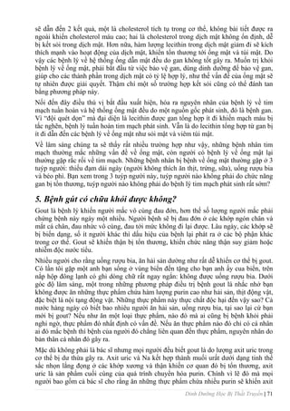 Dinh Dưỡng Học Bị Thất Truyền | 71
sẽ dẫn đến 2 kết quả, một là cholesterol tích tụ trong cơ thể, không bài tiết đƣợc ra
ngoài khiến cholesterol máu cao; hai là cholesterol trong dịch mật không ổn định, dễ
bị kết sỏi trong dịch mật. Hơn nữa, hàm lƣợng lecithin trong dịch mật giảm đi sẽ kích
thích mạnh vào hoạt động của dịch mật, khiến tổn thƣơng tới ống mật và túi mật. Do
vậy các bệnh lý về hệ thống ống dẫn mật đều do gan không tốt gây ra. Muốn trị khỏi
bệnh lý về ống mật, phải bắt đầu từ việc bảo vệ gan, dùng dinh dƣỡng để bảo vệ gan,
giúp cho các thành phần trong dịch mật có tỷ lệ hợp lý, nhƣ thế vấn đề của ống mật sẽ
tự nhiên đƣợc giải quyết. Thậm chí một số trƣờng hợp kết sỏi cũng có thể đánh tan
bằng phƣơng pháp này.
Nối đến đây điều thú vị bắt đầu xuất hiện, hóa ra nguyên nhân của bệnh lý về tim
mạch tuần hoàn và hệ thống ống mật đều do một nguồn gốc phát sinh, đó là bệnh gan.
Vì “đội quét dọn” mà đại diện là lecithin đƣợc gan tổng hợp ít đi khiến mạch máu bị
tắc nghẽn, bệnh lý tuần hoàn tim mạch phát sinh. Vẫn là do lecithin tổng hợp từ gan bị
ít đi dẫn đến các bệnh lý về ống mật nhƣ sỏi mật và viêm túi mật.
Về lâm sàng chúng ta sẽ thấy rất nhiều trƣờng hợp nhƣ vậy, những bệnh nhân tim
mạch thƣờng mắc những vấn đề về ống mật, còn ngƣời có bệnh lý về ống mật lại
thƣờng gặp rắc rối về tim mạch. Những bệnh nhân bị bệnh về ống mật thƣờng gặp ở 3
tuýp ngƣời: thiếu đạm dài ngày (ngƣời không thích ăn thịt, trứng, sữa), uống rƣợu bia
và béo phì. Bạn xem trong 3 tuýp ngƣời này, tuýp ngƣời nào không phải do chức năng
gan bị tổn thƣơng, tuýp ngƣời nào không phải do bệnh lý tim mạch phát sinh rất sớm?
5. Bệnh gút có chữa khỏi được không?
Gout là bệnh lý khiến ngƣời mắc vô cùng đau đớn, hơn thế số lƣợng ngƣời mắc phải
chứng bệnh này ngày một nhiều. Ngƣời bệnh sẽ bị đau đớn ở các khớp ngón chân và
mắt cá chân, đau nhức vô cùng, đau tới mức không đi lại đƣợc. Lâu ngày, các khớp sẽ
bị biến dạng, số ít ngƣời khác thì dấu hiệu của bệnh lại phát ra ở các bộ phận khác
trong cơ thể. Gout sẽ khiến thận bị tổn thƣơng, khiến chức năng thận suy giảm hoặc
nhiễm độc nƣớc tiểu.
Nhiều ngƣời cho rằng uống rƣợu bia, ăn hải sản dƣờng nhƣ rất dễ khiến cơ thể bị gout.
Có lần tôi gặp một anh bạn sống ở vùng biển đến tặng cho bạn anh ấy cua biển, trên
nắp hộp đông lạnh có ghi dòng chữ rất ngay ngắn: không đƣợc uống rƣợu bia. Dƣới
góc độ lâm sàng, một trong những phƣơng pháp điều trị bệnh gout là nhắc nhở bạn
không đƣợc ăn những thực phẩm chứa hàm lƣợng purin cao nhƣ hải sản, thịt động vật,
đặc biệt là nội tạng động vật. Những thực phẩm này thực chất độc hại đến vậy sao? Cả
nƣớc hàng ngày có biết bao nhiêu ngƣời ăn hải sản, uống rƣợu bia, tại sao lại cứ bạn
mới bị gout? Nếu nhƣ ăn một loại thực phẩm, nào đó mà ai cũng bị bệnh khỏi phải
nghi ngờ, thực phẩm đó nhất định có vấn đề. Nếu ăn thực phẩm nào đó chỉ có cá nhân
ai đó mắc bệnh thì bệnh của ngƣời đó chẳng liên quan đến thực phẩm, nguyên nhân do
bản thân cá nhân đó gây ra.
Mặc dù không phải là bác sĩ nhƣng mọi ngƣời đều biết gout là do lƣợng axit uric trong
cơ thể bị dƣ thừa gây ra. Axit uric và Na kết hợp thành muối urất dƣới dạng tinh thể
sắc nhọn lắng đọng ở các khớp xƣơng và thận khiến cơ quan đó bị tổn thƣơng, axit
uric là sản phẩm cuối cùng của quá trình chuyển hóa purin. Chính vì lẽ đó mà mọi
ngƣời bao gồm cả bác sĩ cho rằng ăn những thực phẩm chứa nhiều purin sẽ khiến axit
 