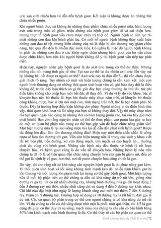 Dinh Dưỡng Học Bị Thất Truyền | 72
uric sản sinh nhiều hơn và dẫn đến bệnh gout. Kết luận là không đƣợc ăn những thứ
chứa nhiều purin.
Khi ngƣời bệnh thực sự không ăn những thực phẩm chứa nhiều purin nữa, hàm lƣợng
axit uric trong máu có giảm, triệu chứng của bệnh gout giảm đi và cải thiện hơn,
nhƣng thực tế bệnh gout vẫn chƣa đƣợc chữa trị triệt để. Ngƣời bệnh sẽ liên tục tái
phát những cơn đau khi bệnh phát tác. Có một số ngƣời bệnh không thấy xuất hiện
những cơn đau rõ rệt nhƣng biến chứng của nó là thận bị tổn thƣơng suy giảm chức
năng, hậu quả dẫn đến là nhiễm độc nƣớc tiểu. Có nghĩa là, mặc dù ngƣời bệnh không
bị phát tác những cơn đau ở các khớp ngón chân nhƣng bệnh gout của họ vẫn chƣa
đƣợc chữa khỏi, hơn nữa khi ngƣời bệnh không để ý thì bệnh gout vẫn tiếp tục phát
triển.
Hiện nay, nguyên nhân gây bệnh gout là do axit uric trong cơ thể dƣ thừa. Nhƣng
những câu hỏi mang tính gốc rễ nhƣ: Tại sao cơ thể lại dƣ nhiều axit uric đến vậy mà
lại không bài tiết đƣợc ra ngoài cơ thể? Axit uric này từ đâu đến?... thì vẫn chƣa đƣợc
giải thích rõ ràng. Tuy nhiên có một vài hiện tƣợng chúng ta cần xem xét: một con
ngƣời bình thƣờng đang có những thói quen sinh hoạt vốn có, giờ bảo thay đổi là điều
không dễ, trƣớc đây bạn thích ăn gì thì giờ đây bạn cũng thƣờng ăn thứ đó, trừ phi
điều kiện không cho phép bạn mới bất đắc dĩ thay đổi. Ví dụ vì lý do sức khỏe, bác sĩ
khuyên bạn nên bỏ thuốc lá, bạn hút thuốc mấy chục năm trời, ai khuyên bỏ thuốc
cũng không đƣợc, bác sĩ chỉ nói một câu, tính mạng trên hết, thế là bạn đành phải bỏ
thuốc. Đây là trƣờng hợp điều kiện không cho phép. Ngoài những ví dụ điển hình nhƣ
vậy, thói quen sinh hoạt và lối sống của bạn sẽ không thay đổi. Vậy thì mấy chục năm
rồi bạn quen ngày nào cũng ăn những thứ có hàm lƣợng purin cao, tại sao bây giờ mới
phát bệnh? Bạn cho rằng nguyên nhân có thể do thực phẩm cao purin kia gây ra hay
do một cơ quan bộ phận nào trong cơ thể bạn gặp vấn đề hoặc chức năng giảm sút?
Một hiện tƣợng nữa là tại sao uống rƣợu bia lại dễ dẫn đến phát sinh bệnh gout? Rƣợu
tác động lên đâu, làm tổn thƣơng những đâu? Hiện nay một điều chắc chắn là uống
rƣợu sẽ làm tổn thƣơng tới gan. Vẫn còn hiện tƣợng nữa là trong các sách y khoa viết
rất rõ: béo phì, tiểu đƣờng, xơ vữa động mạch, tim mạch và cao huyết áp... thƣờng
phát tác cùng với bệnh gout. Những căn bệnh này đều thuộc về bệnh lý rối loạn
chuyển hóa, và bệnh gout cũng là do vấn đề chuyển hóa. Những bệnh lý nêu trên
chúng ta đã rõ là có liên quan đến chức năng chuyển hóa của gan bị giảm sút, đều có
thể gọi là bệnh lý về gan, hơn thế, nơi để purin chuyển hóa cũng chính là gan.
Do vậy, tôi cho rằng rất có khả năng căn nguyên bệnh gout là do chức năng gan kém.
Vì thói quen sinh hoạt và lối sống không lành mạnh kéo dài nhiều năm khiến gan bị
tổn thƣơng và một lƣợng lớn purin tích lại trong cơ thể gây bệnh gout. Một hiện tƣợng
nữa là mỗi bộ phận trên cơ thể chúng ta đều có khả năng dự trữ rất lớn, giống nhƣ
đƣờng ra ga xe lửa có rất nhiều đƣờng ray, nhƣng bình thƣờng nhà ga chỉ hoạt động 2
đến 3 đƣờng ray mà thôi, nhiều nhất cũng chỉ sử dụng 4 đến 5 đƣờng ray khác nhau.
Chỉ khi nào đặc biệt nhƣ ngày lễ lƣợng khách tăng cao mới mở thêm 7 đến 8 đƣờng
ray, thậm chí 9 đƣờng ray. Trƣờng hợp sử dụng cả 10 đƣờng ray là rất hiếm, đây gọi là
dự trữ. Các cơ quan bộ phận trong cơ thể con ngƣời chúng ta có khả năng dự trữ rất
lớn. Ví dụ chúng ta vẫn có thể sống đƣợc nhờ một lá phổi, một quả thận, chỉ 1/3 lá gan
cũng đã giúp cơ thể duy trì sự sống, mạch máu của chúng ta chỉ cần có bán kính bằng
30% bán kính mạch máu bình thƣờng là đủ. Có thể thấy rõ các bộ phận cơ quan cơ thể
 