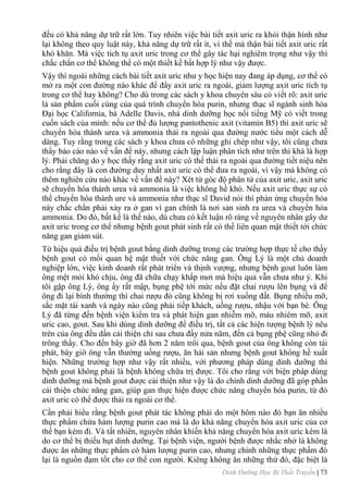 Dinh Dưỡng Học Bị Thất Truyền | 73
đều có khả năng dự trữ rất lớn. Tuy nhiên việc bài tiết axit uric ra khỏi thận hình nhƣ
lại không theo quy luật này, khả năng dự trữ rất ít, vì thế mà thận bài tiết axit uric rất
khó khăn. Mà việc tích tụ axit uric trong cơ thể gây tác hại nghiêm trọng nhƣ vậy thì
chắc chắn cơ thể không thể có một thiết kế bất hợp lý nhƣ vậy đƣợc.
Vậy thì ngoài những cách bài tiết axit uric nhƣ y học hiện nay đang áp dụng, cơ thể có
mở ra một con đƣờng nào khác để đẩy axit uric ra ngoài, giảm lƣợng axit uric tích tụ
trong cơ thể hay không? Cho dù trong các sách y khoa chuyên sâu có viết rõ: axit uric
là sản phẩm cuối cùng của quá trình chuyển hóa purin, nhƣng thạc sĩ ngành sinh hóa
Đại học California, bà Adelle Davis, nhà dinh dƣỡng học nổi tiếng Mỹ có viết trong
cuốn sách của mình: nếu cơ thể đủ lƣợng pantothenic axit (vitamin B5) thì axit uric sẽ
chuyển hóa thành urea và ammonia thải ra ngoài qua đƣờng nƣớc tiểu một cách dễ
dàng. Tuy rằng trong các sách y khoa chƣa có những ghi chép nhƣ vậy, tôi cũng chƣa
thấy báo cáo nào về vấn đề này, nhƣng cách lập luận phân tích nhƣ trên thì khá là hợp
lý. Phải chăng do y học thấy rằng axit uric có thể thải ra ngoài qua đƣờng tiết niệu nên
cho rằng đây là con đƣờng duy nhất axit uric có thể đƣa ra ngoài, vì vậy mà không có
thêm nghiên cứu nào khác về vấn đề này? Xét từ góc độ phân tử của axit uric, axit uric
sẽ chuyển hóa thành urea và ammonia là việc không hề khó. Nếu axit uric thực sự có
thể chuyển hóa thành ure và ammonia nhƣ thạc sĩ David nói thì phản ứng chuyển hóa
này chắc chắn phải xảy ra ở gan vì gan chính là nơi sản sinh ra urea và chuyển hóa
ammonia. Do đó, bất kể là thế nào, dù chƣa có kết luận rõ ràng về nguyên nhân gây dƣ
axit uric trong cơ thể nhƣng bệnh gout phát sinh rất có thể liên quan mật thiết tới chức
năng gan giảm sút.
Từ hiệu quả điều trị bệnh gout bằng dinh dƣỡng trong các trƣờng hợp thực tế cho thấy
bệnh gout có mối quan hệ mật thiết với chức năng gan. Ông Lý là một chủ doanh
nghiệp lớn, việc kinh doanh rất phát triển và thịnh vƣợng, nhƣng bệnh gout luôn làm
ông mệt mỏi khó chịu, ông đã chữa chạy khắp mơi mà hiệu quả vẫn chƣa nhƣ ý. Khi
tôi gặp ông Lý, ông ấy rất mập, bụng phệ tới mức nếu đặt chai rƣợu lên bụng và để
ông đi lại bình thƣờng thì chai rƣợu đó cũng không bị rơi xuống đất. Bụng nhiều mỡ,
sắc mặt tái xanh và ngày nào cũng phải tiếp khách, uống rƣợu, nhậu với bạn bè. Ông
Lý đã từng đến bệnh viện kiểm tra và phát hiện gan nhiễm mỡ, máu nhiêm mỡ, axit
uric cao, gout. Sau khi dùng dinh dƣỡng để điều trị, tất cả các hiện tƣợng bệnh lý nêu
trên của ông đều dần cải thiện chỉ sau chƣa đầy nửa năm, đến cả bụng phệ cũng nhỏ đi
trông thấy. Cho đến bây giờ đã hơn 2 năm trôi qua, bệnh gout của ông không còn tái
phát, bây giờ ông vẫn thƣờng uống rƣợu, ăn hải sản nhƣng bệnh gout không hề xuất
hiện. Những trƣờng hợp nhƣ vậy rất nhiều, với phƣơng pháp dùng dinh dƣỡng thì
bệnh gout không phải là bệnh không chữa trị đƣợc. Tôi cho rằng với biện pháp dùng
dinh dƣỡng mà bệnh gout đƣợc cải thiện nhƣ vậy là do chính dinh dƣỡng đã góp phần
cải thiện chức năng gan, giúp gan thực hiện đƣợc chức năng chuyển hóa purin, từ đó
axit uric có thể đƣợc thải ra ngoài cơ thể.
Cần phải hiểu rằng bệnh gout phát tác không phải do một hôm nào đó bạn ăn nhiều
thực phẩm chứa hàm lƣợng purin cao mà là do khả năng chuyển hóa axit uric của cơ
thể bạn kém đi. Và tất nhiên, nguyên nhân khiến khả năng chuyển hóa axit uric kém là
do cơ thể bị thiếu hụt dinh dƣỡng. Tại bệnh viện, ngƣời bệnh đƣợc nhắc nhở là không
đƣợc ăn những thực phẩm có hàm lƣợng purin cao, nhƣng chính những thực phẩm đó
lại là nguồn đạm tốt cho cơ thể con ngƣời. Kiêng không ăn những thứ đó, đặc biệt là
 