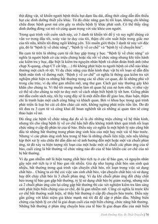 Dinh Dưỡng Học Bị Thất Truyền | 74
thịt động vật, sẽ khiến ngƣời bệnh thiếu hụt đạm lâu dài, đồng thời cũng dẫn đến thiếu
hụt các dinh dƣỡng thiết yếu khác. Từ đó chức năng gan bị rối loạn, không chỉ không
chữa đƣợc bệnh gout mà còn gây ra nhiều bệnh lý khác phát sinh. Có thể thấy rằng
dinh dƣỡng đóng vai trò vô cùng quan trọng với sức khỏe con ngƣời.
Trong quá trình viết cuổn sách này, có 3 danh từ khiến tôi để ý và suy nghĩ chúng cứ
vẩn vơ trong đầu tôi, xoáy vào tƣ duy của tôi, thậm chí còn xuất hiện trong giấc mơ
của tôi nữa, khiến tôi đứng ngồi không yên. Tôi muốn giới thiệu 3 danh từ này với độc
giả, đó là “bệnh lý về chức năng”, “bệnh lý về cơ chế” và “bệnh lý về chuyển hóa”.
Ba cụm từ trên là những cụm từ rất hay gặp trong y học. “Bệnh lý về chức năng” có
nghĩa là ngƣời bệnh có các triệu chứng hoặc rắc rối về chức năng nhƣng khi tiến hành
các kiểm tra y học, đặc biệt là kiểm tra nguyên nhân bệnh và chẩn đoán hình ảnh (nhƣ
chụp X-quang, chụp CT cắt lớp,…) thì không phát hiện ra ngƣời bệnh có chỗ nào khác
thƣờng một cách rõ rệt. Ví dụ chức năng của thần kinh thực vật bị rối loạn sẽ dẫn đến
bệnh mãn tính về đƣờng ruột. “Bệnh ý về cơ chế” có nghĩa là thông qua kiểm tra xét
nghiệm phát hiện ra những bất thƣờng trong các tổ chức cơ quan, đó là những phá vỡ
trong cấu trúc, ví dụ nhƣ gan nhiễm mỡ, ung thƣ gan. Cách gọi này thƣờng gây khó
khăn cho chúng ta. Vì thế tôi mong muốn làm rõ quan hệ của nó hơn nữa, vì nhƣ vậy
có thể sẽ cho chúng ta một tƣ duy mới về cách nhận biết bệnh lý tốt hơn. Giống phần
mở đầu cuốn sách này, tôi hy vọng đây sẽ là một diễn đàn để giao lƣu, thảo luận, thậm
chí là tranh luận một cách công bằng và khách quan. Bởi vì khoa học trong quá trình
phát triển là loại bỏ cái cũ đón chào cái mới, không ngừng phát triển tiến lên. Do đó
tôi đƣa ra 3 cụm từ và công khai để hoan nghênh tất cả những ai quan tâm sẽ cùng
thảo luận về nó.
Dù rằng các bệnh về chức năng đại đa số là chỉ những triệu chứng về hệ thần kinh,
nhƣng tôi cho rằng bệnh lý về cơ chế hầu hết đều không tránh khỏi quá trình rối loạn
chức năng ở cấp độ phân tử của tế bào. Điều này có nghĩa là một bệnh lý nào cũng bắt
đầu từ những bất thƣờng trong phản ứng sinh hóa của một hay một vài tế bào trƣớc.
Nhƣng vì các phản ứng sinh hóa trong tế bào là những chuỗi liên tiếp, nên nếu không
kịp thời xử lý sửa chữa thì dần dần nó sẽ ảnh hƣởng đến một hoặc một vài chuỗi phản
ứng, từ đó xảy ra hiện tƣợng rối loạn của một hoặc một số chuỗi các phản ứng của tế
bào, cuối cùng là bất thƣờng về chức năng nào đó của tế bào khiến các cơ chế của nó
bị bất thƣởng.
Ví dụ gan nhiễm mỡ là hiện tƣợng chất béo tích tụ ở các tế bào gan, và nguyên nhân
gây nên mỡ tích tụ ở tế bào gan rất nhiều. Giả dụ nhƣ lƣợng chất béo sản sinh quá
nhiều, bất thƣờng trong quá trình vận chuyển chất béo, rối loạn trong việc sử dụng
chất béo... Chúng ta có thể coi việc sản sinh chất béo, vận chuyển chất béo và sử dụng
hay đốt cháy chất béo là 3 chuỗi phản ứng. Ví dụ khi chuỗi phản ứng đốt cháy chất
béo trong tế bào gan gặp bất thƣờng, tỷ lệ sử dụng chất béo bị giảm xuống, nhƣng nếu
cả 2 chuỗi phản ứng còn lại cũng gặp bất thƣờng thì các xét nghiệm kiểm tra lâm sàng
mới phát hiện biến chứng của cơ chế, đó là gan nhiễm mỡ. Cũng có nghĩa là trƣớc khi
cơ chế bất thƣờng xuất hiện, sẽ thấy bất thƣờng ở cấp độ chuyển hóa trƣớc. Điều này
gần giống với khái niệm giả khỏe mạnh mà tôi đã đề cập ở phần đầu. Những biến
chứng của bệnh lý cơ chế là giai đoạn cuối của một biến chứng, chức năng bất thƣờng.
Những bất thƣờng ở phản ứng chuyển hóa của tế bào là giai đoạn đầu của một biến
 
