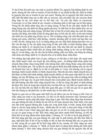 Dinh Dưỡng Học Bị Thất Truyền | 76
Ví dụ tế bào B tuyến tụy sản sinh ra insulin (Hình 22), nguyên liệu khẳng định là axit
amin, nhƣng để sản sinh ra insulin, tế bào B phải có sự chuẩn bị đầy đủ, nhất là chuẩn
bị nguyên liệu tạo ra insulin là các axit amin. Nhƣng chỉ có nguyên liệu thôi chƣa đủ,
mỗi một lần phản ứng xảy ra đều cần có enzyme, nên còn phải cần các enzyme đƣợc
tống hợp từ các axit amin mà cơ thể đƣa vào. Và còn cần thêm cả coenzyme.
Coenzyme về cơ bản chính là các vitamin và khoáng chất cơ thể nạp vào từ bên ngoài.
Trong đó rất nhiều phản ứng cần có năng lƣợng, tế bào B do cần phải chuẩn bị đủ
năng lƣợng này nên phải lợi dụng nguồn glucose và chất béo từ thực phẩm đƣa vào cơ
thể để tổng hợp nên năng lƣợng. Để đảm bảo tế bào B có khả năng sản sinh đủ lƣợng
insulin cần dùng, bản thân tế bào B cũng phải duy trì kết cấu tốt, bảo vệ tốt môi trƣờng
cần thiết cho các phản ứng tế bào xảy ra. Tất cả những công việc trên đều phải dựa vào
lƣợng axit amin, chất béo, chất đƣờng, vitamin, khoáng chất và nƣớc mà bạn đƣa vào
cơ thể. Do đó, chủng loại, tỷ lệ và lƣợng dùng của các chất dinh dƣỡng bạn đƣa vào cơ
thể vừa đủ hợp lý thì các phản ứng trong tế bào mới diễn ra bình thƣờng đƣợc, nếu
không các bệnh lý về chuyển hóa sẽ phát sinh. Nếu nhƣ hầu hết các bệnh lý chuyển
hóa mà nguyên nhân chính đều do lƣợng dinh dƣỡng chúng ta ăn vào cơ thể không
hợp lý và cân bằng, vậy thì chỉ cần bù thêm những chất còn thiếu, cân bằng lại những
chất chƣa cân bằng, bệnh lý về chuyển hóa sẽ tự nhiên đƣợc chữa khỏi.
Với những lập luận phân tích về gan, chúng ta có thể đƣa ra kết luận: tắc mạch máu
não, bệnh mạch vành, cao huyết áp, tiểu đƣờng, gout... là những bệnh đƣợc phân loại
chuyên khoa khác nhau trong bệnh viện nhƣng thực chất chúng thuộc cùng một chủng
bệnh, đó là bệnh gan. Tất cả đều do sau khi gan bị thiếu hụt dinh dƣỡng nên các rắc rối
về chuyển hóa xảy ra. Bệnh lý cơ thể có thể phân ra 3 loại: tổn thƣơng vật lý (ngoại
thƣơng), bệnh truyền nhiễm và bệnh chuyển hóa. Nhƣ đã nêu trên, bệnh chuyển hóa có
thể đƣợc trị khỏi nhờ dinh dƣỡng, bệnh truyền nhiễm có liên quan mật thiết tới sức đề
kháng, mà sức đề kháng của cơ thể tốt hay không lại liên quan trực tiếp tới những dinh
dƣỡng cơ thể nạp vào và quá trình chuyển hóa (xem phần sau). Bệnh truyền nhiễm có
thể ảnh hƣởng xấu đến chức năng chuyển hóa, vì thế nó cũng cần phải có dinh dƣỡng
để phục hồi. Gan là trung tâm chuyển hóa của hầu hết các vật chất con ngƣời đƣa vào,
do vậy mà hầu hết các bệnh lý đều liên quan đến gan. Có thể nói gan là cơ quan đầu
tiên mà chúng ta cần phải bảo vệ nếu muốn duy trì sức khỏe tối ƣu.
Ngoài ra, gan còn có liên quan mật thiết tới sức khỏe của các hệ trong cơ thể. Gan có
chức năng sản sinh ra các hormone. Cơ thể có rất nhiều hormone nhƣ: hormone giới
tính, hormone tuyến giáp đều đƣợc tống hợp ở gan. Khi khả năng tổng hợp hormone
của gan không đủ nữa sẽ khiến hệ nội tiết bị rối loạn chuyển hóa, biểu hiện ở hệ sinh
sản nhƣ kinh nguyệt không đều ở phụ nữ, rong kinh hoặc ít kinh, lƣợng kinh nhiều
hoặc ít, chu kỳ rụng trứng rối loạn... khiến phụ nữ vô sinh, ở nam giới cũng có thể dẫn
đến vô sinh ở nam. Chức năng giải độc của gan có vai trò vô cùng quan trọng với tất
cả các cơ quan trong cơ thể. Khi chức năng gan khỏe mạnh bình thƣờng, cơ thể rất
hiếm khi bị dị ứng (tham khảo thêm phần 2 chƣơng 14 “cơ thể có bị dị ứng không?”),
khi khả năng giải độc của gan không tốt, một mặt sẽ ảnh hƣởng xấu đến bản thân lá
gan, mặt khác độc tố đó sẽ lan ra khắp cơ thể và làm tổn thƣơng đến các cơ quan trên
cơ thể, trong đó cơ quan dễ bị kích ứng nhất là tủy xƣơng với chức năng tạo máu
(tham khảo phần 2 chƣơng 11 “bệnh về huyết dịch có dùng dinh dƣỡng để chữa khỏi
đƣợc không?”). Khi chức năng chuyển hóa của gan không tốt thì nguyên liệu để hệ
 