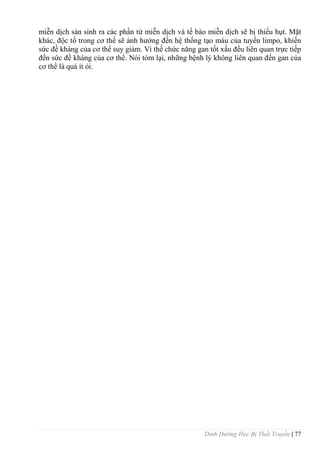 Dinh Dưỡng Học Bị Thất Truyền | 77
miễn dịch sản sinh ra các phần tử miễn dịch và tế bào miễn dịch sẽ bị thiếu hụt. Mặt
khác, độc tố trong cơ thể sẽ ảnh hƣởng đến hệ thống tạo máu của tuyến limpo, khiến
sức đề kháng của cơ thể suy giảm. Vì thế chức năng gan tốt xấu đều liên quan trực tiếp
đến sức đề kháng của cơ thể. Nói tóm lại, những bệnh lý không liên quan đến gan của
cơ thể là quá ít ỏi.
 