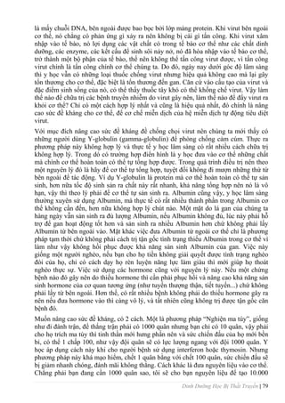 Dinh Dưỡng Học Bị Thất Truyền | 79
là mấy chuỗi DNA, bên ngoài đƣợc bao bọc bởi lớp màng protein. Khi virut bên ngoài
cơ thể, nó chẳng có phản ứng gì xảy ra nên không bị cái gì tấn công. Khi virut xâm
nhập vào tế bào, nó lợi dụng các vật chất có trong tế bào cơ thể nhƣ các chất dinh
dƣỡng, các enzyme, các kết cấu để sinh sôi nảy nở, nó đã hòa nhập vào tế bào cơ thể,
trở thành một bộ phận của tế bào, thế nên không thể tấn công virut đƣợc, vì tấn công
virut chính là tấn công chính cơ thể chúng ta. Do đó, ngày nay dƣới góc độ lâm sàng
thì y học vẫn có những loại thuốc chống virut nhƣng hiệu quả không cao mà lại gây
tổn thƣơng cho cơ thể, đặc biệt là tổn thƣơng đến gan. Căn cứ vào cấu tạo của virut và
đặc điểm sinh sống của nó, có thể thấy thuốc tây khó có thể khống chế virut. Vậy làm
thế nào để chữa trị các bệnh truyền nhiễm do virut gây nên, làm thế nào để đẩy virut ra
khỏi cơ thể? Chỉ có một cách hợp lý nhất và cũng là hiệu quả nhất, đó chính là nâng
cao sức đề kháng cho cơ thể, để cơ chế miễn dịch của hệ miễn dịch tự động tiêu diệt
virut.
Với mục đích nâng cao sức đề kháng đề chống chọi virut nên chúng ta mới thấy có
những ngƣời dùng Y-globulin (gamma-globulin) để phòng chống cảm cúm. Thực ra
phƣơng pháp này không hợp lý và thực tế y học lâm sàng có rất nhiều cách chữa trị
không hợp lý. Trong dó có trƣờng hợp điển hình là y học đƣa vào cơ thể những chất
mà chính cơ thể hoàn toàn có thể tự tổng hợp đƣợc. Trong quá trình điều trị nên theo
một nguyên lý đó là hãy để cơ thể tự tổng hợp, tuyệt đối không đi mƣợn những thứ từ
bên ngoài để tác động. Ví dụ Y-globulin là protein mà cơ thể hoàn toàn có thể tự sản
sinh, hơn nữa tốc độ sinh sản ra chất này rất nhanh, khả năng tổng hợp nên nó là vô
hạn, vậy thì theo lý phải để cơ thể tự sản sinh ra. Albumin cũng vậy, y học lâm sàng
thƣờng xuyên sử dụng Albumin, mà thực tế có rất nhiều thành phần trong Albumin cơ
thể không cần đến, hơn nữa không hợp lý chút nào. Một mặt do lá gan của chúng ta
hàng ngày vẫn sản sinh ra đủ lƣợng Albumin, nếu Albumin không đủ, lúc này phải hỗ
trợ để gan hoạt động tốt hơn và sản sinh ra nhiều Albumin hơn chứ không phải lấy
Albumin từ bên ngoài vào. Mặt khác việc đƣa Albumin từ ngoài cơ thể chỉ là phƣơng
pháp tạm thời chứ không phải cách trị tận gốc tình trạng thiếu Albumin trong cơ thể vì
làm nhƣ vậy không hồi phục đƣợc khả năng sản sinh Albumin của gan. Việc này
giống một ngƣời nghèo, nếu bạn cho họ tiền không giải quyết đƣợc tình trạng nghèo
đói của họ, chỉ có cách dạy họ rèn luyện năng lực làm giàu thì mới giúp họ thoát
nghèo thực sự. Việc sử dụng các hormone cũng với nguyên lý này. Nếu một chứng
bệnh nào đó gây nên do thiếu hormone thì cần phải phục hồi và nâng cao khả năng sản
sinh hormone của cơ quan tƣơng ứng (nhƣ tuyến thƣợng thận, tiết tuyến...) chứ không
phải lấy từ bên ngoài. Hơn thế, có rất nhiều bệnh không phải do thiếu hormone gây ra
nên nếu đƣa hormone vào thì càng vô lý, và tất nhiên cũng không trị đƣợc tận gốc căn
bệnh đó.
Muốn nâng cao sức đề kháng, có 2 cách. Một là phƣơng pháp “Nghiện ma túy”, giống
nhƣ đi đánh trận, để thắng trận phải có 1000 quân nhƣng bạn chỉ có 10 quân, vậy phải
cho họ trích ma túy thì tinh thần mới hƣng phấn nên và sức chiến đấu của họ mới bền
bỉ, có thể 1 chấp 100, nhƣ vậy đội quân sẽ có lực lƣợng ngang với đội 1000 quân. Y
học áp dụng cách này khi cho ngƣời bệnh sử dụng interferon hoặc thymosin. Nhƣng
phƣơng pháp này khá mạo hiểm, chết 1 quân bằng với chết 100 quân, sức chiến đấu sẽ
bị giảm nhanh chóng, đánh mãi không thắng. Cách khác là đƣa nguyên liệu vào cơ thể.
Chẳng phải bạn đang cần 1000 quân sao, tôi sẽ cho bạn nguyên liệu để tạo 10.000
 