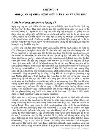 Dinh Dưỡng Học Bị Thất Truyền | 81
CHƢƠNG 10
MỐI QUAN HỆ GIỮA BỆNH VIÊM MÃN TÍNH VÀ UNG THƢ
1. Muốn bị ung thư thực ra không dễ
Ngày nay ung thƣ quá nhiều, các loại ung thƣ xuất hiện, hơn thế tuổi mắc bệnh ung
thƣ ngày nay trẻ hóa. Theo kinh nghiệm của bản thân tôi trong vòng 4, 5 năm trở lại
đây có khoảng 6, 7 ngƣời ra đi vì ung thƣ, điều này thật đáng sợ, nó giống nhƣ tôi
đứng cùng với vài ngƣời, một lát lại có ngƣời ngã xuống, một lát lại có ngƣời ngã
xuống, ngƣời nọ nối tiếp ngƣời kia, theo bạn có đáng sợ không? Tôi thƣờng nghĩ:
Chắc sắp đến lƣợt mình rồi nhƣng sau khi tôi suy nghĩ tìm hiểu rõ ràng về cơ thể thì
tôi thấy rằng thực ra để con ngƣời măc bệnh ung thƣ không hề dễ dàng gì, không phải
bạn nghĩ ung thƣ là bị ung thƣ.
Muốn bị ung thƣ, bạn phải “đủ tƣ cách”, cũng giống nhƣ lái xe, bạn phải có bằng lái.
Còn với ung thƣ, bạn phải có các vấn đề viêm mãn tính, hoặc các tổn thƣơng mãn tính
(Viêm mãn tính là một dạng của tổn thƣơng mãn tính, tổn thƣơng mãn tính bao gồm
rất nhiều kiểu nhƣ tiếp xúc mãn tính với các độc tố, áp lực tinh thần kéo dài, uống
thuốc tây thƣờng xuyên...) ví dụ viêm dạ dày mãn tính có thể dẫn đến ung thƣ dạ dày,
viêm gan có thể dẫn đến ung thƣ gan, viêm kết ruột có thể dẫn đến ung thƣ kết ruột,
viêm cổ tử cung mãn tính có thể dẫn đến ung thƣ cổ tử cung. Nhƣng ung thƣ vú thì
khởi điểm đƣợc phát hiện đâu có bị viêm tuyến sữa mãn tính? Điều này liên quan đến
tổn thƣơng mãn tính khác, ví dụ rối loạn nội tiết kéo dài. Do ô nhiễm môi trƣờng, hàng
ngày rất nhiều hormone nhƣ testoids hoặc các chất chứa hormone tƣơng tự xâm nhập
vào cơ thể chúng ta qua đƣờng ăn uống, không khí và các sản phẩm gia dụng trong
nhà. Những chất này sẽ kích thích để tạo ra áp lực rất lớn cho tuyến sữa và các cơ
quan trong hệ sinh sản, đặc biệt là khi chức năng gan kém thì các tác nhân có hại bên
ngoài càng dễ trở thành nguy cơ lớn đối với các cơ quan nói trên, đây là một trong
những nguyên nhân chính khiến tỷ lệ ung thƣ vú, ung thƣ buồng trứng, ung thƣ niêm
mạc tử cung ngày một cao. Do vậy mà nguy cơ dẫn đến ung thƣ thƣờng bắt đầu từ các
chứng viêm mãn tính và các tổn thƣơng mãn tính trong cơ thể. Khi đã hiểu nguyên lý
thì việc phòng chống ung thƣ là hoàn toàn có thể làm đƣợc, đó chính là điều trị dứt
điểm các bệnh mãn tính và các tổn thƣơng mãn tính.
Bệnh mãn tính là một trong những bệnh lý khó điều trị nhất tại bệnh viện, rất nhiều
ngƣời bị viêm dạ dày mãn tính khi đã chữa thì chữa mấy chục năm không khỏi, cuối
cùng thành ung thƣ dạ dày thì chẳng thuốc nào chữa đƣợc nữa. Thực ra chỉ cần có
hƣớng điều trị đúng ngay từ đầu thì bệnh mãn tính rất dễ chữa trị. Ví dụ nhƣ tôi đã nêu
ra quan điểm là khả năng tự phục hồi của cơ thể là vô cùng lớn, có thể nói một bệnh
viêm dạ dày mãn tính mà chữa hàng chục năm không khỏi rõ ràng là do nguyên liệu
không đủ để cơ thể phục hồi. Nếu khi chúng ta cung cấp đủ dinh dƣỡng cho cơ thể thì
chỉ sau 2 tuần bệnh viêm dạ dày mãn tính đã thấy biến mất những triệu chứng lâm
sàng. Tất nhiên để niêm mạc dạ dày đƣợc cải thiện hoàn toàn thì phải mất thời gian 3
đến 6 tháng. Thực tế cho thấy việc điều trị các chứng viêm mãn tính là sở trƣờng của
dinh dƣỡng, đặc biệt là bệnh viêm dạ dày mãn tính, viêm phế quản mãn tính, viêm mũi
mãn tính, viêm xoang mãn tính, viêm kết ruột mãn tính, viêm vòm họng mãn tính,
 