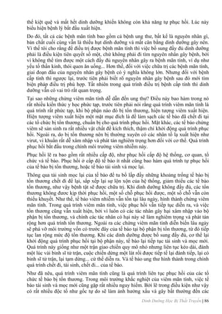 Dinh Dưỡng Học Bị Thất Truyền | 86
thể kiệt quệ và mất hết dinh dƣỡng khiến không còn khả năng tự phục hồi. Lúc này
biểu hiện bệnh lý bắt đầu xuất hiện.
Do đó, tất cả các bệnh mãn tính bao gồm cả bệnh ung thƣ, bất kể là nguyên nhân gì,
bản chất cuối cùng vẫn là thiếu hụt dinh dƣỡng và mất cân bằng dinh dƣỡng gây nên.
Vì thế tôi cho rằng để điều trị đƣợc bệnh mãn tính thì việc bổ sung đầy đủ dinh dƣỡng
phải là điều kiện tiên quyết số một, chứ không phải đi tìm nguyên nhân gây bệnh, bởi
vì không thể tìm đƣợc một cách đầy đủ nguyên nhân gây ra bệnh mãn tính, ví dụ nhƣ
yếu tố thần kinh, thói quen ăn uống... Hơn thế, đối với việc chữa trị các bệnh mãn tính,
giai đoạn đầu của nguyên nhân gây bệnh có ý nghĩa không lớn. Nhƣng đối với bệnh
cấp tính thì ngƣợc lại, trƣớc tiên phải biết rõ nguyên nhân gây bệnh sau đó mới tìm
biện pháp điều trị phù hợp. Tất nhiên trong quá trình điều trị bệnh cấp tính thì dinh
dƣỡng vẫn có vai trò rất quan trọng.
Tại sao những chứng viêm mãn tính dễ dẫn đến ung thƣ? Điều này bao hàm trong nó
rất nhiều kiến thức y học phức tạp, trƣớc tiên phải nói rằng quá trình viêm mãn tính là
quá trình rất phức tạp, khi bộ phận nào đó bị tổn thƣơng, hiện tƣợng viêm xuất hiện.
Hiện tƣợng viêm xuất hiện một mặt mục đích là để làm sạch các tế bào đã chết đi tại
các tổ chức bị tổn thƣơng, chuẩn bị cho quá trình phục hồi. Mặt khác, các tế bào chứng
viêm sẽ sản sinh ra rất nhiều vật chất để kích thích, thậm chí khởi động quá trình phục
hồi. Ngoài ra, do bị tổn thƣơng nên bị thƣờng xuyên có các nhân tố lạ xuất hiện nhƣ
virut, vi khuẩn rất dễ xâm nhập và phát tán nghiêm trọng hơn đối với cơ thể. Quá trình
phục hồi bắt đầu trong chính môi trƣờng viêm nhiễm này.
Phục hồi lẽ ra bao gồm rất nhiều cấp độ, nhƣ phục hồi cấp độ hệ thống, cơ quan, tổ
chức và tế bào. Phục hồi ở cấp độ tế bào ít nhất cũng bao hàm quá trình tự phục hồi
của tế bào bị tổn thƣơng, hoặc tế bào tái sinh và mọc lại.
Thông qua tái sinh mọc lại của tế bào để tu bổ lấp đầy những khoảng trống tế bào bị
tổn thƣơng chết đi để lại, sắp xếp lại sự lộn xộn của hệ thống, giảm thiểu các tế bào
tổn thƣơng, nhƣ vậy bệnh tật sẽ đƣợc chữa trị. Khi dinh dƣỡng không đầy đủ, các tổn
thƣơng không đƣơc kịp thời phục hồi, một số chỗ phục hồi đƣợc, một số chỗ vẫn còn
thiếu khuyết. Nhƣ thế, tế bào viêm nhiễm vẫn tồn tại lâu ngàỵ, hình thành chứng viêm
mãn tính. Trong quá trình viêm mãn tính, việc phục hồi vẫn tiếp tục diễn ra, và việc
tổn thƣơng cũng vẫn xuất hiện, bởi vì luôn có các tác nhân gây hại xâm nhập vào bộ
phận bị tổn thƣơng, và chính các tác nhân có hại này sẽ làm nghiêm trọng và phát tán
rộng hơn quá trình tổn thƣơng. Ngoài ra các chứng viêm mãn tính diễn biến lâu ngày
sẽ phá vỡ môi trƣờng vốn có trƣớc đây của tế bào tại bộ phận bị tổn thƣơng, từ đó tiếp
tục lan rộng mức độ tổn thƣơng. Khi các dinh dƣỡng đƣợc bổ sung đầy đủ, cơ thể lại
khởi động quá trình phục hồi tại bộ phận này, tế bào lại tiếp tục tái sinh và mọc mới.
Quá trình này giống nhƣ một trận giao chiến quy mô nhỏ nhƣng liên tục kéo dài, đánh
một lúc vài binh sĩ tử trận, cuộc chiến dừng một lát rồi đƣợc tiếp tế lại đánh tiếp, lại có
binh sĩ tử trận, lại tạm dừng... cứ thế diễn ra. Và tế bào ung thƣ hình thành trong chính
quá trình chết đi, tái sinh, chết đi... của tế bào.
Nhƣ đã nêu, quá trình viêm mãn tính cũng là quá trình liên tục phục hồi của các tổ
chức tế bào bị tổn thƣơng. Trong môi trƣờng khắc nghiệt của viêm mãn tính, việc tế
bào tái sinh và mọc mới cũng gặp rất nhiều nguy hiểm. Bởi lẽ trong điều kiện nhƣ vậy
có rất nhiều độc tố nhƣ gốc tự do sẽ làm ảnh hƣởng xấu và gây bất thƣờng đến các
 