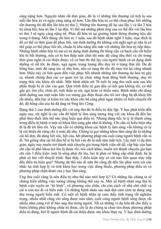 Dinh Dưỡng Học Bị Thất Truyền | 88
càng nặng hơn. Nguyên nhân rất đơn giản, đó là vì những tổn thƣơng cứ tích tụ sau
mỗi lần hóa trị và ngày càng nặng nề hơn. Lần đầu hóa trị cơ thể chƣa phục hồi những
tổn thƣơng thì đã đến lần hóa trị thứ 2. Những tổn thƣơng để lại sau lần 1 và lần 2 hóa
trị chƣa hết, hóa trị lần 3 lại đến. Vì thế mà những phản ứng của cơ thể đối với lần hóa
tri thứ 3 sẽ ngày càng nặng nề. Phác đồ hóa trị tại giƣờng bệnh thông thƣờng kéo dài
trong 6 tháng. Mỗi tháng chỉ hóa trị 1 tuần, sau đó bệnh nhân nghỉ 3 tuần, mục đích là
để cơ thể có thời gian để phục hồi, mà dinh dƣỡng thì không còn nghi ngờ gì nữa là có
thể giúp cơ thể phục hồi tốt, chuẩn bị khả năng đối mặt với những lần hóa trị tiếp theo.
Những bệnh nhân hóa trị mà có sử dụng dinh dƣỡng thì hồng cầu và bạch cầu rất hiếm
khi bị bất thƣờng, nếu có bị hơi thấp một chút thì mức độ cũng nhẹ thôi và chỉ trong
thời gian ngắn là cải thiện đƣợc, về cơ bản thì thể lực của ngƣời bệnh có sử dụng dinh
dƣỡng sẽ rất tốt, ăn đƣợc, ngủ ngon, trọng lƣợng đều duy trì ở trạng thái tốt. Da dẻ
hồng hào, mức độ rụng tóc sẽ nhẹ hơn, nếu có rụng thì tốc độ mọc trở lại cũng nhanh
hơn. Điều này có liên quan đến việc phục hồi nhanh những tổn thƣơng do hóa trị gây
ra, nhanh chóng đƣa các cơ quan trở lại chức năng hoạt động bình thƣờng, duy trì
trạng thái sức khỏe tốt nhất. Một bệnh nhân nữ 70 tuổi bị ung thƣ ruột non sau khi
phẫu thuật bị di căn vào gan. Quá trình điều trị gan đều có kết quả không tốt, cơ thể
gầy gò, ốm yếu, chán ăn, tinh thần sa sút, ngủ kém và thiếu máu. Bệnh nhân chỉ dùng
dinh dƣỡng sau một tuần liền vui mừng gọi điện thoại cho tôi nói rằng bà đã khỏe lên
rất nhiều, đến bác sĩ kiểm tra sức khỏe cho bà cũng phải ngạc nhiên về biến chuyển tốt
đó, độ hồng cầu của bà đã tăng từ 9mg lên 12mg.
Dạng thứ 2 của dinh dƣỡng đối với ung thƣ đó là điều trị độc lập. Y học phát triển đến
ngày nay, tôi nghĩ là các vấn đề bệnh lý lâm sàng tƣơng ứng với các khoa đã đến lúc
phải theo đuổi làm thế nào tăng hiệu quả điều trị. Nhƣng đáng tiếc là tỷ lệ thành công
trong điều trị bệnh ở một số khoa lâm sàng gần nhƣ là không. Chỉ cần có biểu hiện nhẹ
đi là đã tốt lắm rồi. Vậy mà vẫn có những khoa các bệnh lý lâm sàng vẫn không có tỷ
lệ cải thiện dù cũng chỉ ở mức độ nhẹ. Chúng ta gọi những khoa lâm sàng đó là những
cái hố đen, đã dùng hết sức, hết của, hết phƣơng pháp mà cuối cùng ngƣời bệnh vẫn ra
đi. Nó giống nhƣ cái hố đen hễ ai bị hút vào đó là mất tăm mất tích. Lấy một ví dụ đơn
giản, ngày nay muốn trở thành một chuyên gia trong bệnh viện rất dễ, cấp bậc của bạn
chỉ cần từ phó khoa trở lên là đƣợc rồi, nói cách khác, muốn trở thành chuyên gia bạn
chỉ cần 3 điều kiện: một là sống phải đủ lâu, hai là phải có bằng cấp nhất định, ba là
phải có bài viết thuyết trình. Bạn thấy 3 điều kiện này có cái nào liên quan trực tiếp
đến điều trị hiệu quả? Nhƣng dù thế nào đi nữa thì cũng đã đến lúc phải xem xét cân
nhắc lại tính hợp lý và tính khoa học trong việc dùng thuốc, phƣơng pháp điều trị và
phƣơng pháp chẩn đoán của y học lâm sàng.
Ung thƣ cuối cùng là nên điều trị nhƣ thế nào mới hợp lý? Có những lúc chúng ta sẽ
chứng kiến những việc tƣởng chừng không thể xảy ra. Một số bệnh nhân ung thƣ bị
bệnh viện tuyên án “tử hình”, vô phƣơng cứu chữa, chỉ còn cách về nhà chờ chết và
cái u còn teo đi và biến mất. Có những bệnh nhân sau một đợt cảm cúm tự dƣng ung
thƣ trong ngƣời biến mất. Có một số bệnh nhân tự cảm thấy tình trạng rất nghiêm
trọng, nhiều nhất cũng chỉ sống đƣợc nửa năm, cuối cùng ngƣời bệnh sống đƣợc rất
nhiều năm cùng với tế bào ung thƣ trong ngƣời. Tất cả những ví dụ trên đã cho thấy u
bƣớu không phải không chữa trị đƣợc, chỉ là do chúng ta chƣa tìm đƣợc phƣơng pháp
điều trị đúng, bởi lẽ ngƣời bệnh đã cải thiện đƣợc sức khỏe thực sự. Y học dinh dƣỡng
 